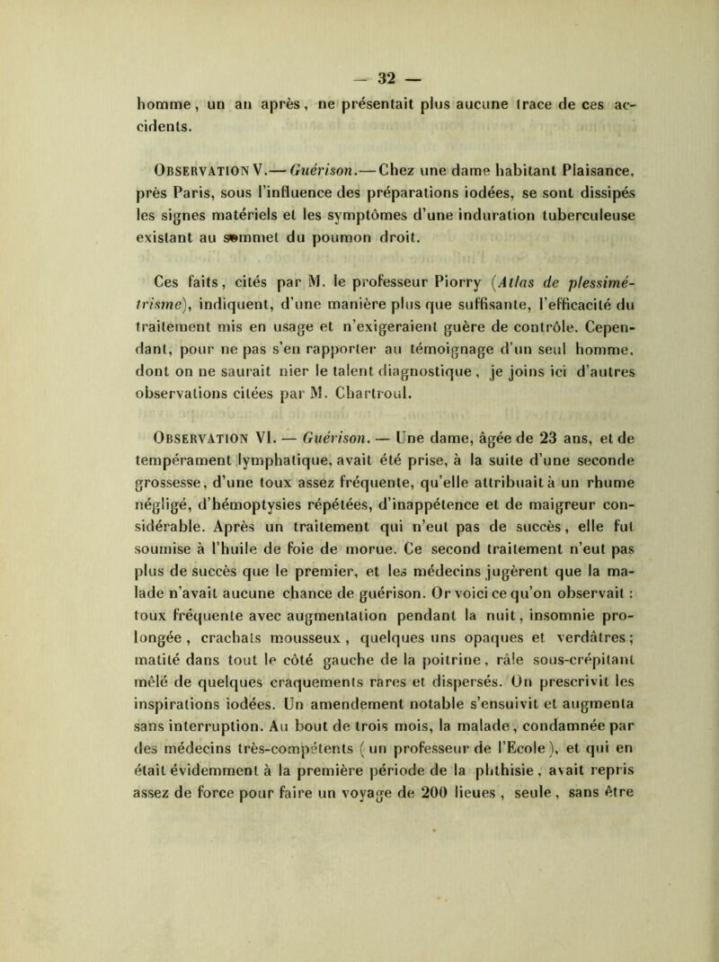 homme, un an après, ne présentait plus aucune (race de ces ac- cidents. Observation V.— Guérison.— Chez une dame habitant Plaisance, près Paris, sous l’influence des préparations iodées, se sont dissipés les signes matériels et les symptômes d’une induration tuberculeuse existant au swmmel du poumon droit. Ces faits, cités par M. le professeur Piorry (Atlas de plessimé- trisme), indiquent, d’une manière plus que suffisante, l’efficacité du traitement mis en usage et n’exigeraient guère de contrôle. Cepen- dant, pour ne pas s’en rapporter au témoignage d’un seul homme, dont on ne saurait nier le talent diagnostique , je joins ici d’autres observations citées par M. Chartroul. Observation VI. — Guérison. — Une dame, âgée de 23 ans, et de tempérament lymphatique, avait été prise, à la suite d’une seconde grossesse, d’une toux assez fréquente, qu’elle attribuait à un rhume négligé, d’hémoptysies répétées, d’inappétence et de maigreur con- sidérable. Après un traitement qui n’eut pas de succès, elle fut soumise à l’huile de foie de morue. Ce second traitement n’eut pas plus de succès que le premier, et les médecins jugèrent que la ma- lade n’avait aucune chance de guérison. Or voici ce qu’on observait : toux fréquente avec augmentation pendant la nuit, insomnie pro- longée, crachats mousseux, quelques uns opaques et verdâtres; matité dans tout le côté gauche de la poitrine, râle sous-crépilant mêlé de quelques craquements rares et dispersés. On prescrivit les inspirations iodées. Un amendement notable s’ensuivit et augmenta sans interruption. Au bout de trois mois, la malade, condamnée par des médecins très-compétents ( un professeur de l’Ecole ), et qui en était évidemment à la première période de la phthisie, avait repris assez de force pour faire un voyage de 200 lieues , seule, sans être