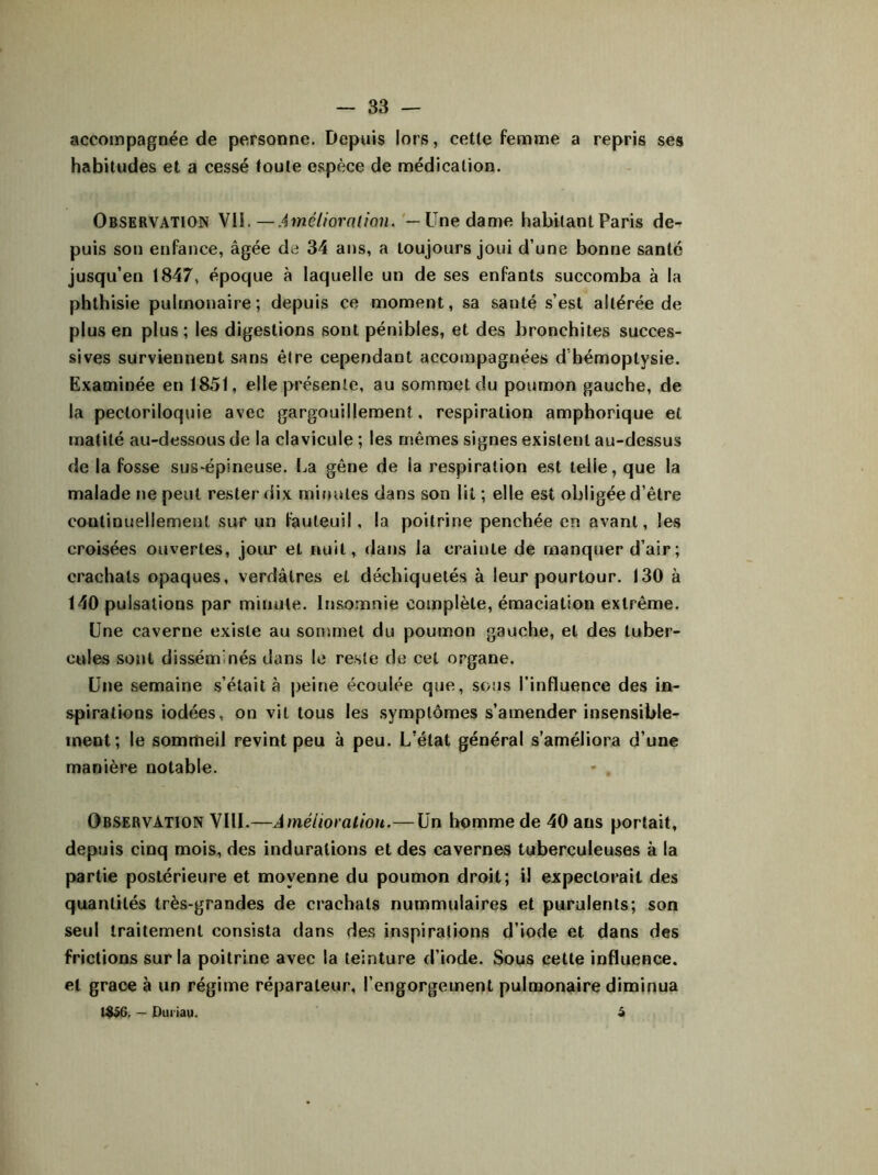 accompagnée de personne. Depuis lors, cette femme a repris ses habitudes et a cessé toute espèce de médication. Observation VII. — Amélioration. — Une dame habitant Paris de- puis son enfance, âgée de 34 ans, a toujours joui d’une bonne santé jusqu’en 1847, époque à laquelle un de ses enfants succomba à la phthisie pulmonaire; depuis ce moment, sa sauté s’est altérée de plus en plus ; les digestions sont pénibles, et des bronchites succes- sives surviennent sans être cependant accompagnées d’hémoptysie. Examinée en 1851, elle présente, au sommet du poumon gauche, de la pecloriloquie avec gargouillement, respiration amphorique et matité au-dessous de la clavicule ; les mêmes signes existent au-dessus de la fosse sus-épineuse. La gêne de la respiration est telle, que la malade ne peut rester dix minutes dans son lit ; elle est obligée d’être continuellement sur un fauteuil, la poitrine penchée en avant, les croisées ouvertes, jour et nuit, dans la crainte de manquer d’air ; crachats opaques, verdâtres et déchiquetés à leur pourtour. 130 à 140 pulsations par minute. Insomnie complète, émaciation extrême. Une caverne existe au sommet du poumon gauche, et des tuber- cules sont disséminés dans le reste de cet organe. Une semaine s’était à peine écoulée que, sous l’influence des in- spirations iodées, on vil tous les symptômes s’amender insensible- ment; le sommeil revint peu à peu. L'état général s’améliora d’une manière notable. * . Observation VIII.—Amélioration.— Un homme de 40 ans portait, depuis cinq mois, des indurations et des cavernes tuberculeuses à la partie postérieure et moyenne du poumon droit; il expectorait des quantités très-grandes de crachats nummulaires et purulents; son seul traitement consista dans des inspirations d’iode et dans des frictions sur la poitrine avec la teinture d’iode. Sous cette influence, et grâce à un régime réparateur, l’engorgement pulmonaire diminua 1856. — Duriau. â