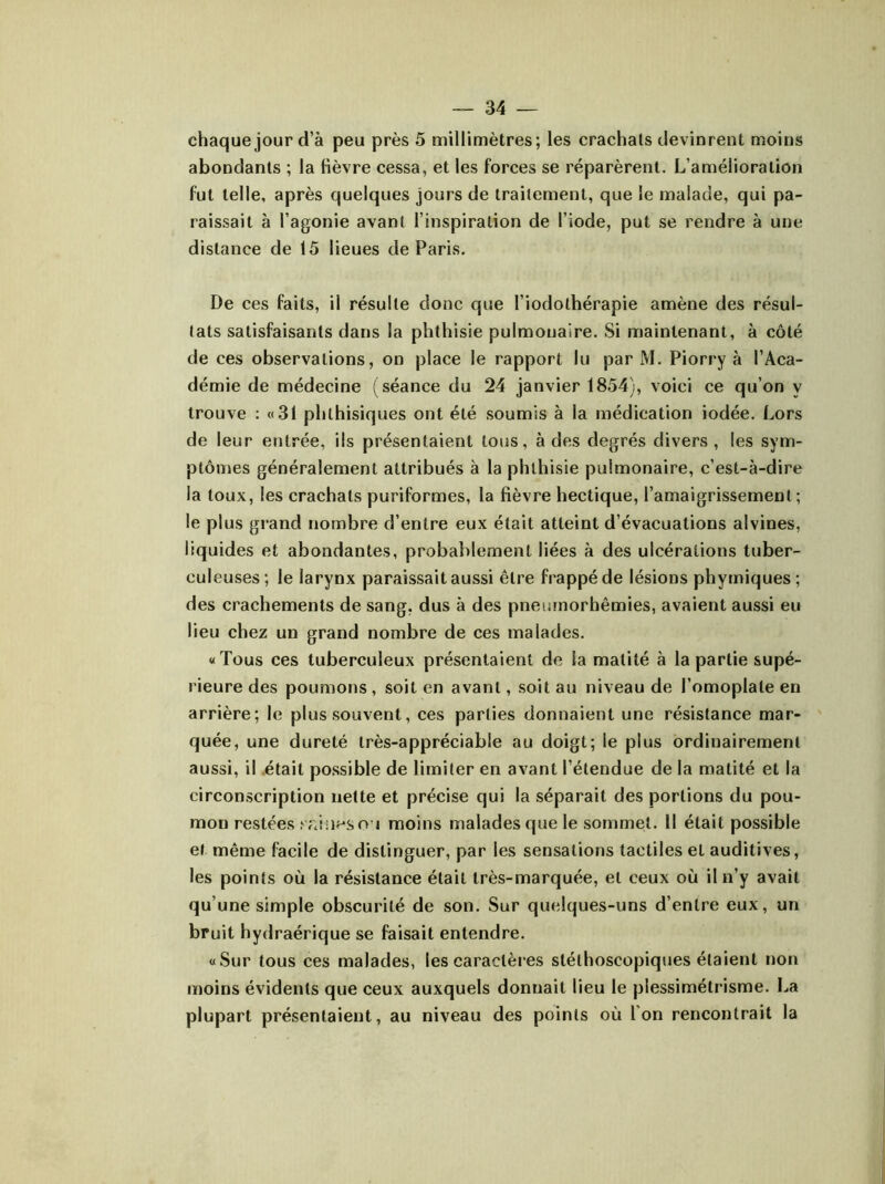 chaque jour d’à peu près 5 millimètres; les crachais devinrent moins abondants ; la Hèvre cessa, et les forces se réparèrent. L’amélioration fut telle, après quelques jours de traitement, que le malade, qui pa- raissait à l’agonie avant l’inspiration de l’iode, put se rendre à une distance de 15 lieues de Paris. De ces faits, il résulte donc que l’iodolhérapie amène des résul- tats satisfaisants dans la phthisie pulmonaire. Si maintenant, à côté de ces observations, on place le rapport lu par M. Piorry à l’Aca- démie de médecine (séance du 24 janvier 1854), voici ce qu’on y trouve : «31 phthisiques ont été soumis à la médication iodée. Lors de leur entrée, ils présentaient tous, à des degrés divers , les sym- ptômes généralement attribués à la phthisie pulmonaire, c’est-à-dire la toux, les crachats puriformes, la fièvre hectique, l’amaigrissement; le plus grand nombre d’entre eux était atteint d’évacuations alvines, liquides et abondantes, probablement liées à des ulcérations tuber- culeuses; le larynx paraissait aussi être frappé de lésions phymiques; des crachements de sang, dus à des pneumorhêmies, avaient aussi eu lieu chez un grand nombre de ces malades. «Tous ces tuberculeux présentaient de la matité à la partie supé- rieure des poumons , soit en avant, soit au niveau de l’omoplate en arrière; le plus souvent, ces parties donnaient une résistance mar- quée, une dureté très-appréciable au doigt; le plus ordinairement aussi, il était possible de limiter en avant l’étendue de la matité et la circonscription nette et précise qui la séparait des portions du pou- mon restées sr/uieso i moins malades que le sommet. Il était possible et. même facile de distinguer, par les sensations tactiles et auditives, les points où la résistance était très-marquée, et ceux où il n’y avait qu’une simple obscurité de son. Sur quelques-uns d’entre eux, un bruit hydraérique se faisait entendre. «Sur tous ces malades, les caractères stéthoscopiques étaient non moins évidents que ceux auxquels donnait lieu le plessimétrisme. La plupart présentaient, au niveau des points où Ion rencontrait la