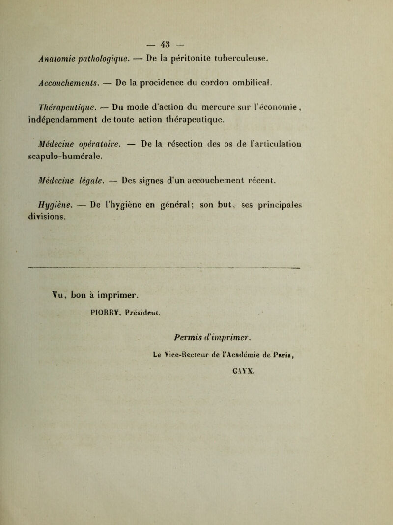 Anatomie pathologique. — De la péritonite tuberculeuse. Accouchements. — De la procidence du cordon ombilical. Thérapeutique. — Du mode d’action du mercure sur l’économie, indépendamment de toute action thérapeutique. Médecine opératoire. — De la résection des os de l’articulation scapulo-humérale. Médecine légale. — Des signes d'un accouchement récent. Hygiène. —De l’hygiène en général; son but, ses principales divisions, Vu, bon à imprimer. PIORRY, Président. Permis d'imprimer. Le Vice-Recteur de l’Académie de Pari», GAYX.