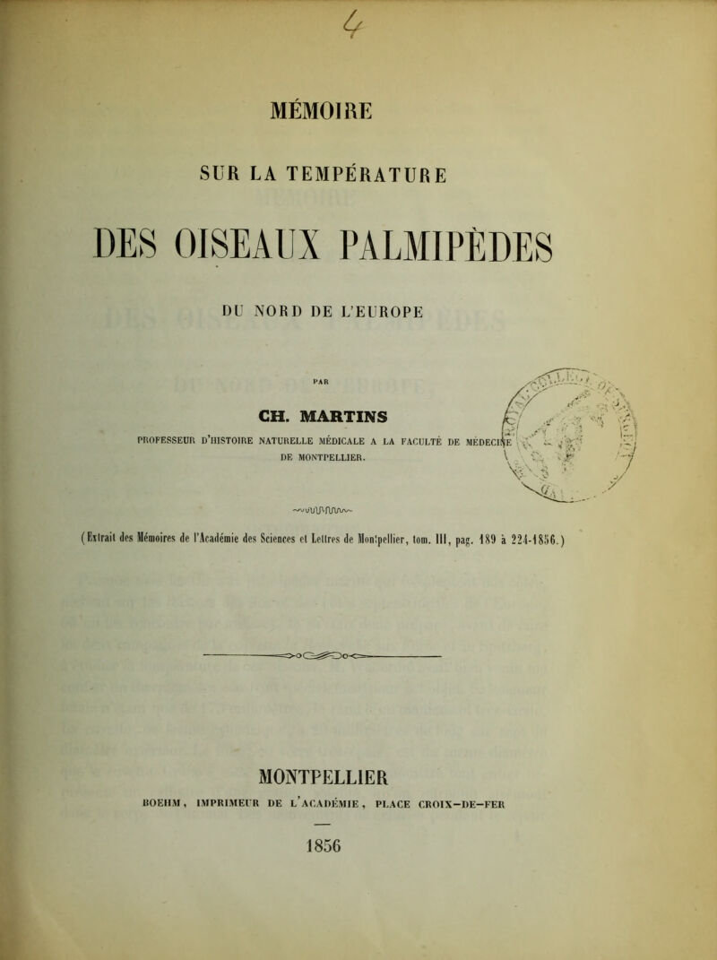 SUR LA TEMPÉRATURE DES OISEAUX PALMIPÈDES DU NORD DE L’EUROPE PAR GH. MARTINS PROFESSEUR D’iIISTOIRE NATURELLE MÉDICALE A LA FACULTÉ DE MONTPELLIER. i/lAP» RAaax- ( Elirait des Mémoires de l’Académie des Sciences el Lettres de Montpellier, lom. III, pag. 189 à 224-1856. ) MONTPELLIER UOEHM, IMPRIMEUR DE L’ACADÉMIE , PLACE CROIX-DE-FER