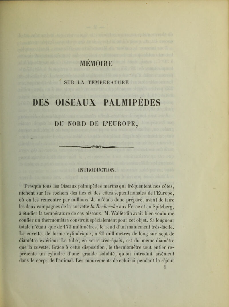 SUR LA TEMPÉRATURE DES OISEAUX PALMIPÈDES DU NORD DE L’EUROPE, INTRODUCTION. Presque tous les Oiseaux palmipèdes marins qui fréquentent nos côtes, niclient sur les rochers des îles et des côtes septentrionales de l’Europe, où on les rencontre par millions. Je m’étais donc préparé, avant de faire les deux campagnes de la corvette la Recherche aux Fcroe et au Spitzberg, à étudier la température de ces oiseaux. M. Walferdin avait bien voulu me confier un thermomètre construit spécialement pour cet objet. Sa longueur totale n’étant que de 173 millimètres, le rend d’un maniement très-facile. La cuvette, de forme cylindrique, a 20 millimètres de long sur sept de diamètre extérieur. Le tube, en verre très-épais, est du môme diamètre que la cuvette. Grâce à cette disposition, le thermomètre tout entier re- présente un cylindre d’une grande solidité, qu’on introduit aisément dans le corps de l’animal. Les mouvements de celui-ci pendant le séjour