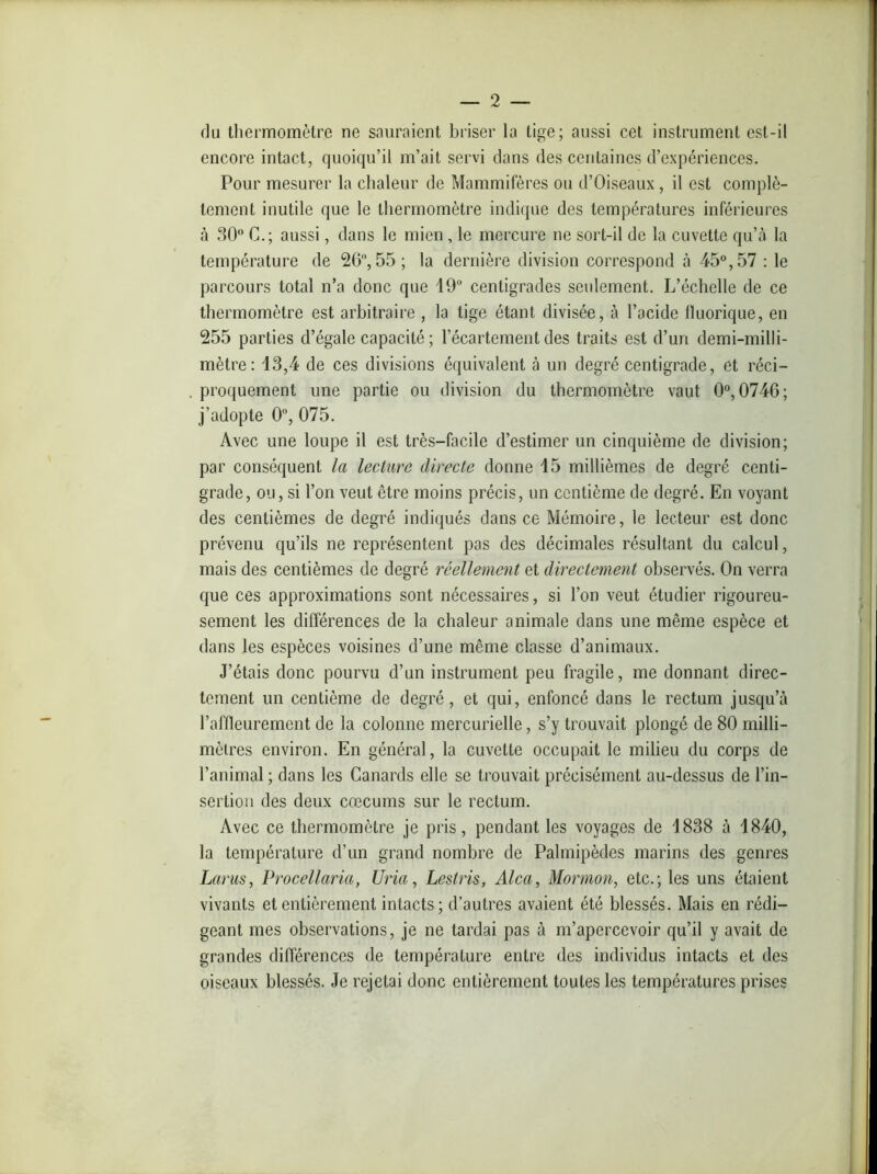 du thermomètre ne sauraient briser la lige; aussi cet instrument est-il encore intact, quoiqu’il m’ait servi dans des centaines d’expériences. Pour mesurer la chaleur de Mammifères ou d’Oiseaux, il est complè- tement inutile que le thermomètre indique des températures inférieures à 30° G.; aussi, dans le mien , le mercure ne sort-il de la cuvette qu’à la température de 26, 55; la dernière division correspond à 45°, 57 : le parcours total n’a donc que 19° centigrades seulement. L’échelle de ce thermomètre est arbitraire , la tige étant divisée, à l’acide fluorique, en 255 parties d’égale capacité ; l’écartement des traits est d’un demi-milli- mètre: 13,4 de ces divisions équivalent à un degré centigrade, et réci- proquement une partie ou division du thermomètre vaut 0°, 0746; j’adopte 0°, 075. Avec une loupe il est très-facile d’estimer un cinquième de division; par conséquent la lecture directe donne 15 millièmes de degré centi- grade, ou, si l’on veut être moins précis, un centième de degré. En voyant des centièmes de degré indiqués dans ce Mémoire, le lecteur est donc prévenu qu’ils ne représentent pas des décimales résultant du calcul, mais des centièmes de degré réellement et directement observés. On verra que ces approximations sont nécessaires, si l’on veut étudier rigoureu- sement les différences de la chaleur animale dans une même espèce et dans les espèces voisines d’une même classe d’animaux. J’étais donc pourvu d’un instrument peu fragile, me donnant direc- tement un centième de degré, et qui, enfoncé dans le rectum jusqu’à l’affleurement de la colonne mercurielle, s’y trouvait plongé de 80 milli- mètres environ. En général, la cuvette occupait le milieu du corps de l’animal ; dans les Canards elle se trouvait précisément au-dessus de l’in- sertion des deux cæcums sur le rectum. Avec ce thermomètre je pris, pendant les voyages de 1838 à 1840, la température d’un grand nombre de Palmipèdes marins des genres Larus, Procellaria, Uria, Lestris, Alca, Mormon, etc.; les uns étaient vivants et entièrement intacts; d’autres avaient été blessés. Mais en rédi- geant mes observations, je ne tardai pas à m’apercevoir qu’il y avait de grandes différences de température entre des individus intacts et des oiseaux blessés. Je rejetai donc entièrement toutes les températures prises