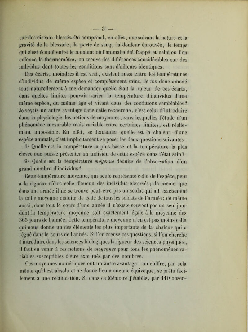 sur des oiseaux blessés. On comprend, en effet, que suivant la nature et la gravité de la blessure, la perle de sang, la douleur éprouvée, le temps qui s’est écoulé entre le moment où l’animal a été frappé et celui où l’on enfonce le thermomètre, on trouve des différences considérables sur des individus dont toutes les conditions sont d’ailleurs identiques. Des écarts, moindres il est vrai, existent aussi entre les températures d’individus de même espèce et complètement sains. Je fus donc amené tout naturellement à me demander quelle était la valeur de ces écarts, dans quelles limites pouvait varier la température d’individus d’une même espèce, du même âge et vivant dans des conditions semblables? Je voyais un autre avantage dans cette recherche, c’est celui d’introduire dans la physiologie les notions de moyennes, sans lesquelles l’étude d’un phénomène mesurable mais variable entre certaines limites, est réelle- ment impossible. En effet, se demander quelle est la chaleur d’une espèce animale, c’est implicitement se poser les deux questions suivantes : 1° Quelle est la température la plus basse et la température la plus élevée que puisse présenter un individu de cette espèce dans l’état sain? 2° Quelle est la température moyenne déduite de l’observation d’un grand nombre d’individus? Cette température moyenne, qui seule représente celle de l’espèce, peut à la rigueur n’être celle d’aucun des individus observés; de même que dans une armée il ne se trouve peut-être pas un soldat qui ait exactement la taille moyenne déduite de celle de tous les soldats de l’armée ; de même aussi, dans tout le cours d’une année il n’existe souvent pas un seul jour dont la température moyenne soit exactement égale à la moyenne des 365 jours de l’année. Cette température moyenne n’en est pas moins celle qui nous donne un des éléments les plus importants de la chaleur qui a régné dans le cours de l’année. Si l’on creuse ces questions, si l’on cherche à introduire dans les sciences biologiques la rigueur des sciences physiques, il faut en venir à ces notions de moyennes pour tous les phénomènes va- riables susceptibles d’être exprimés par des nombres. Ces moyennes numériques ont un autre avantage : un chiffre, par cela même qu’il est absolu et ne donne lieu à aucune équivoque, se prête faci- lement à une rectification. Si dans ce Mémoire j’établis, par 110 obser-