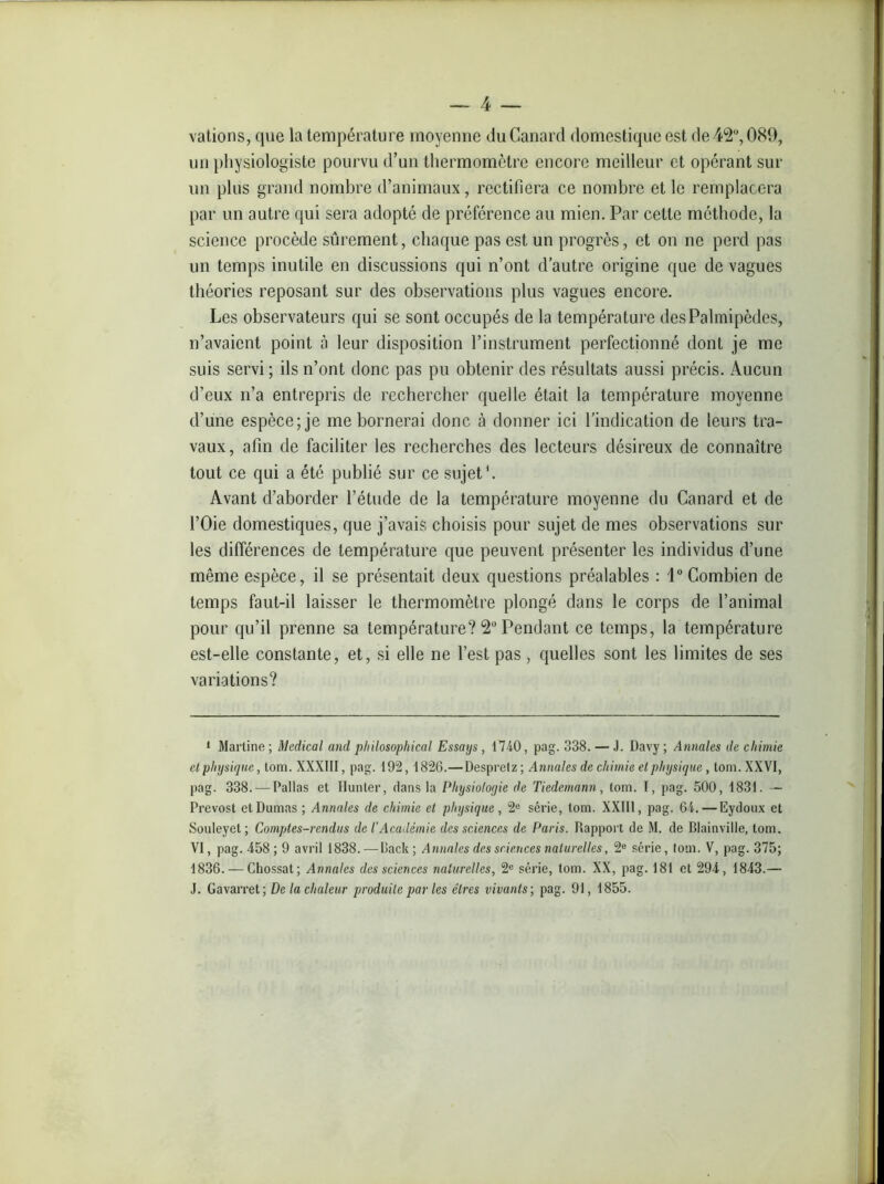 vations, que la température moyenne du Canard domestique est de 42°, 089, un physiologiste pourvu d’un thermomètre encore meilleur et opérant sur un plus grand nombre d’animaux, rectifiera ce nombre et le remplacera par un autre qui sera adopté de préférence au mien. Par cette méthode, la science procède sûrement, chaque pas est un progrès, et on ne perd pas un temps inutile en discussions qui n’ont d’autre origine que de vagues théories reposant sur des observations plus vagues encore. Les observateurs qui se sont occupés de la température des Palmipèdes, n’avaient point à leur disposition l’instrument perfectionné dont je me suis servi ; ils n’ont donc pas pu obtenir des résultats aussi précis. Aucun d’eux n’a entrepris de rechercher quelle était la température moyenne d’une espèce; je me bornerai donc à donner ici l’indication de leurs tra- vaux, afin de faciliter les recherches des lecteurs désireux de connaître tout ce qui a été publié sur ce sujet1. Avant d’aborder l’étude de la température moyenne du Canard et de l’Oie domestiques, que j’avais choisis pour sujet de mes observations sur les différences de température que peuvent présenter les individus d’une même espèce, il se présentait deux questions préalables : 1° Combien de temps faut-il laisser le thermomètre plongé dans le corps de l’animal pour qu’il prenne sa température? 2° Pendant ce temps, la température est-elle constante, et, si elle ne l’est pas, quelles sont les limites de ses variations? • Martine ; Medical and pliilosophical Essays , 1740, pag. 338. — J. Davy ; Annales de chimie et physique, lom. XXXIII, pag. 192, 1826.—Despretz ; Annales de chimie et physique, tom. XXVI, pag. 338. — Pallas et Hunter, dans la Physioloyie de Tiedemann, tom. I, pag. 500, 1831. — Prévost et Dumas ; Annales de chimie et physique, 2e série, tom. XXIII, pag. 64. — Eydoux et Souleyet; Comptes-rendus de l'Académie des sciences de Paris. Rapport de M. de Blainville, tom. VI, pag. 458; 9 avril 1838.—Rack ; Annales des sciences naturelles, 2e série, tom. V, pag. 375; 1836. — Chossat; Annales des sciences naturelles, 2e série, tom. XX, pag. 181 et 294, 1843.— J. Gavarret; De la chaleur produite par les cires vivants-, pag. 91, 1855.