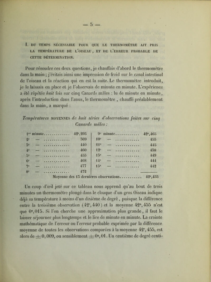 I. DU TEMPS NÉCESSAIRE POUR QUE LE THERMOMETRE AIT PRIS LA TEMPÉRATURE DE L’OISEAU, ET DE L’ERREUR PROBABLE DE CETTE DÉTERMINATION. Pour résoudre ces deux questions, je chauffais d’abord le thermomètre dans la main ; j’évitais ainsi une impression de froid sur le canal intestinal de l’oiseau et la réaction qui en est la suite. Le thermomètre introduit, je le laissais en place et je l’observais de minute en minute. L’expérience a été répétée huit fois sur cinq Canards mâles : lu de minute en minute, après l’introduction dans l’anus, le thermomètre , chauffé préalablement dans la main, a marqué : Températures moyennes de huit séries d’observations faites sur cinq Canards mâles : lre minute 42°,295 9e minute 42°,465 C)e 10e — 455 3e — 440 11e — 445 4e — 460 12e — 438 5e 455 13e — 449 (Je — 468 14e — 7e 477 \ 5e — 442 8e — 472 Moyenne des 15 dernières observations 42°,455 Un coup d’œil jeté sur ce tableau nous apprend qu’au bout de trois minutes un thermomètre plongé dans le cloaque d’un gros Oiseau indique déjà sa température à moins d’un dixième de degré , puisque la différence entre la troisième observation (42°, 440) et la moyenne 42°, 455 n’est que 0°,015. Si l’on cherche une approximation plus grande, il faut le laisser séjourner plus longtemps et le lire de minute en minute. La crainte mathématique de l’erreur ou l’erreur probable exprimée par la différence moyenne de toutes les observations comparées à la moyenne 42°, 455, est alors de ± 0,009, ou sensiblement ± 0°, 01. Un centième de degré centi-