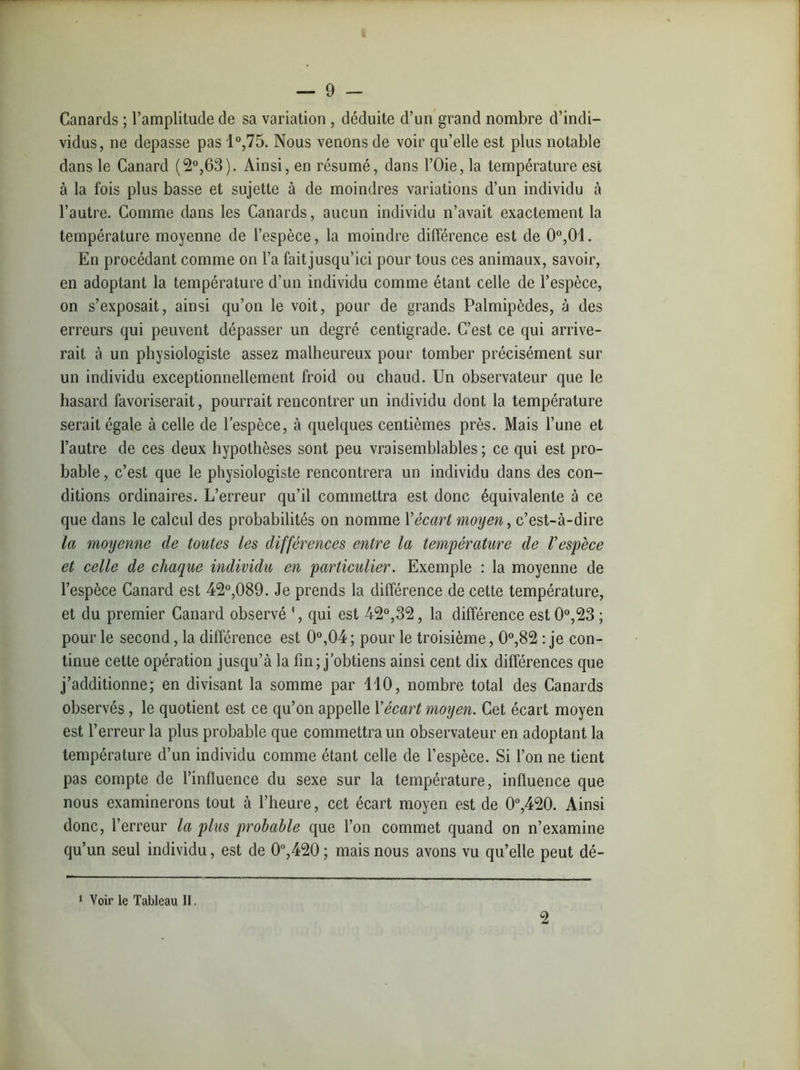 Canards ; l’amplitude de sa variation , déduite d’un grand nombre d’indi- vidus, ne dépassé pas 1°,75. Nous venons de voir quelle est plus notable dans le Canard (2°,63). Ainsi, en résumé, dans l’Oie, la température est à la fois plus basse et sujette à de moindres variations d’un individu à l’autre. Comme dans les Canards, aucun individu n’avait exactement la température moyenne de l’espèce, la moindre différence est de 0°,0!. En procédant comme on l’a fait jusqu’ici pour tous ces animaux, savoir, en adoptant la température d’un individu comme étant celle de l’espèce, on s’exposait, ainsi qu’on le voit, pour de grands Palmipèdes, à des erreurs qui peuvent dépasser un degré centigrade. C’est ce qui arrive- rait à un physiologiste assez malheureux pour tomber précisément sur un individu exceptionnellement froid ou chaud. Un observateur que le hasard favoriserait, pourrait rencontrer un individu dont la température serait égale à celle de l’espèce, à quelques centièmes près. Mais l’une et l’autre de ces deux hypothèses sont peu vraisemblables ; ce qui est pro- bable , c’est que le physiologiste rencontrera un individu dans des con- ditions ordinaires. L’erreur qu’il commettra est donc équivalente à ce que dans le calcul des probabilités on nomme Yécart moyen, c’est-à-dire la moyenne de toutes les différences entre la température de F espèce et celle de chaque individu en particulier. Exemple : la moyenne de l’espèce Canard est 42°,089. Je prends la différence de cette température, et du premier Canard observé 1, qui est 42°,32, la différence est 0°,23 ; pour le second, la différence est 0°,04 ; pour le troisième, 0°,82 : je con- tinue cette opération jusqu’à la fin; j’obtiens ainsi cent dix différences que j’additionne; en divisant la somme par 110, nombre total des Canards observés, le quotient est ce qu’on appelle Y écart moyen. Cet écart moyen est l’erreur la plus probable que commettra un observateur en adoptant la température d’un individu comme étant celle de l’espèce. Si l’on ne tient pas compte de l’influence du sexe sur la température, influence que nous examinerons tout à l’heure, cet écart moyen est de 0°,420. Ainsi donc, l’erreur la plus probable que l’on commet quand on n’examine qu’un seul individu, est de 0°,420 ; mais nous avons vu qu’elle peut dé- 1 Voir le Tableau II. 2