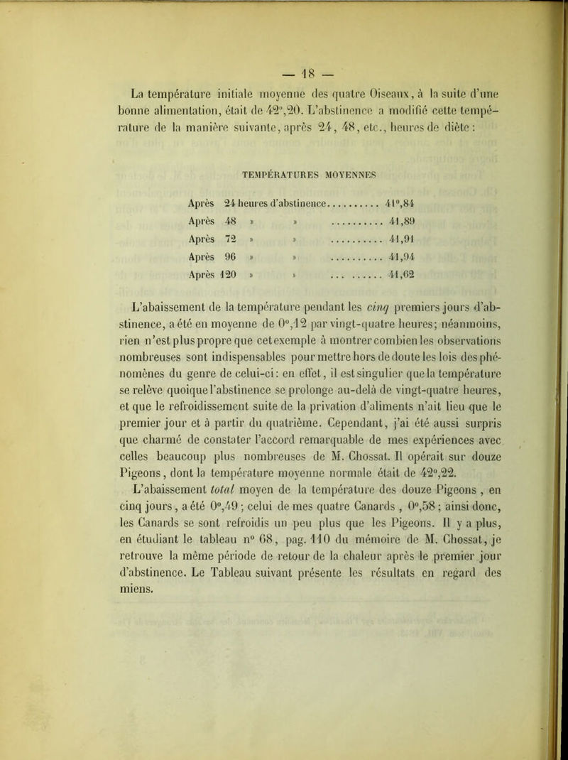 La température initiale moyenne des quatre Oiseaux, à la suite d’une bonne alimentation, était de 42°,20. L’abstinence a modifié cette tempé- rature de la manière suivante, après 24, 48, etc., heures de diète: TEMPÉRATURES MOYENNES Après 24 heures d’abstinence 41°,84 Après 48 » » 41,89 Après 72 » » 41,91 Après 96 » » 41,94 Après 120 » i. 41,02 L’abaissement de la température pendant les cinq premiers jours d’ab- stinence, a été en moyenne de 0°,12 par vingt-quatre heures; néanmoins, rien n’est plus propre que cetexemple à montrer combien les observations nombreuses sont indispensables pour mettre hors de doute les lois des phé- nomènes du genre de celui-ci: en effet, il est singulier quela température se relève quoique l’abstinence se prolonge au-delà de vingt-quatre heures, et que le refroidissement suite de la privation d’aliments n’ait lieu que le premier jour et à partir du quatrième. Cependant, j’ai été aussi surpris que charmé de constater l’accord remarquable de mes expériences avec celles beaucoup plus nombreuses de M. Chossat. Il opérait sur douze Pigeons, dont la température moyenne normale était de 42°,22. L’abaissement total moyen de la température des douze Pigeons , en cinq jours , a été 0°,49 ; celui de mes quatre Canards , 0°,58 ; ainsi donc, les Canards se sont refroidis un peu plus que les Pigeons. 11 y a plus, en étudiant le tableau n° 68, pag. 110 du mémoire de M. Chossat, je retrouve la même période de retour de la chaleur après le premier jour d’abstinence. Le Tableau suivant présente les résultats en regard des miens.