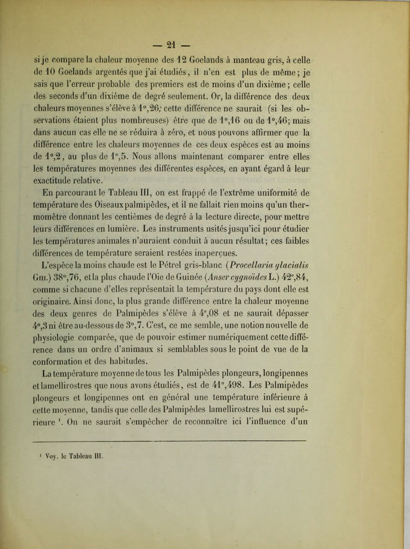 — 21 — si je compare la chaleur moyenne des 12 Goélands à manteau gris, à celle de 10 Goélands argentés que j’ai étudiés, il n’en est plus de même; je sais que l’erreur probable des premiers est de moins d’un dixième ; celle des seconds d’un dixième de degré seulement. Or, la différence des deux chaleurs moyennes s’élève à 1°,26; cette différence ne saurait (si les ob- servations étaient plus nombreuses) être que de 1°,16 ou de 1°,46; mais dans aucun cas elle ne se réduira à zéro, et nous pouvons affirmer que la différence entre les chaleurs moyennes de ces deux espèces est au moins de 1°,2, au plus de 1°,5. Nous allons maintenant comparer entre elles les températures moyennes des différentes espèces, en ayant égard à leur exactitude relative. En parcourant le Tableau III, on est frappé de l’extrême uniformité de température des Oiseaux palmipèdes, et il ne fallait rien moins qu’un ther- momètre donnant les centièmes de degré à la lecture directe, pour mettre leurs différences en lumière. Les instruments usités jusqu’ici pour étudier les températures animales n’auraient conduit à aucun résultat; ces faibles différences de température seraient restées inaperçues. L’espèce la moins chaude est le Pétrel gris-blanc (Procellaria ylacialis Gm.) 38°,76, et la plus chaude l’Oie de Guinée (Anser cygnoïdesL.) 42°,84, comme si chacune d’elles représentait la température du pays dont elle est originaire. Ainsi donc, la plus grande différence entre la chaleur moyenne des deux genres de Palmipèdes s’élève à 4°,08 et ne saurait dépasser 4°,3 ni être au-dessous de 3°,7. G’est, ce me semble, une notion nouvelle de physiologie comparée, que de pouvoir estimer numériquement cette diffé- rence dans un ordre d’animaux si semblables sous le point de vue de la conformation et des habitudes. La température moyenne de tous les Palmipèdes plongeurs, longipennes etlamellirostres que nous avons étudiés, est de 41°,498. Les Palmipèdes plongeurs et longipennes ont en général une température inférieure à cette moyenne, tandis que celle des Palmipèdes lamellirostres lui est supé- rieure *. On ne saurait s’empêcher de reconnaître ici l’influence d’un