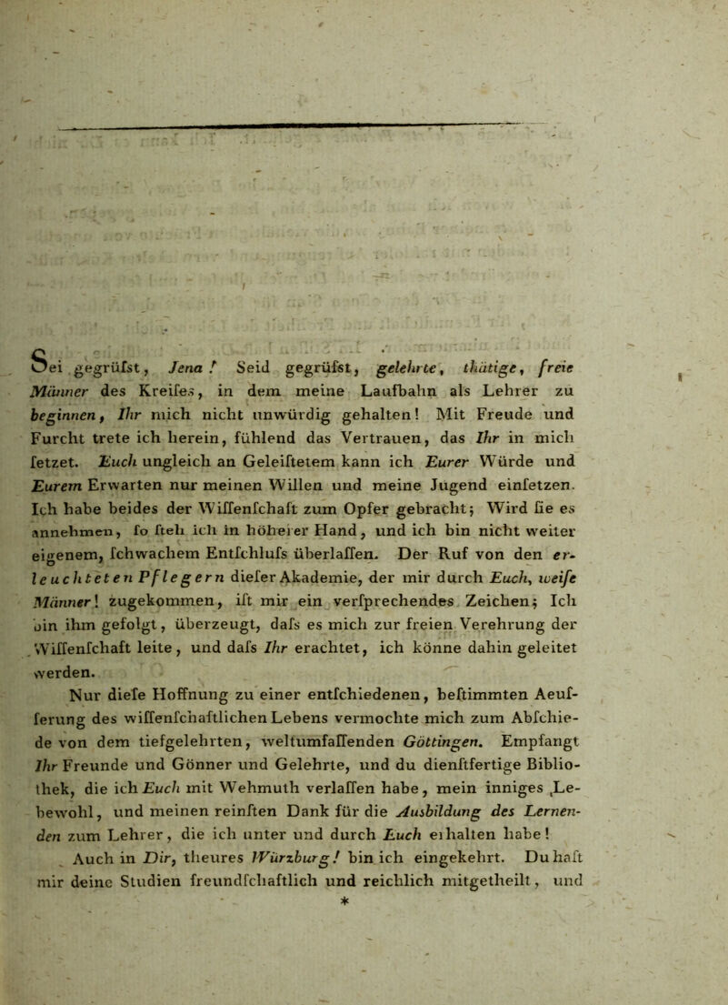 T Sd ,gegrülst, JenaI Seid gegrüfst, gelehrte, thätige, freie Männer des Kreifes, in dem meine Laufbahn als Lehrer zu beginnen, Ihr mich nicht unwürdig gehalten! Mit Freude und Furcht trete ich herein, fühlend das Vertrauen, das Ihr in mich fetzet. Huch ungleich an Geleiftetem kann ich Eurer Würde und Eurem Erwarten nur meinen Willen und meine Jugend einfetzen. Ich habe beides der Wiffenfchaft zum Opfer gebracht5 Wird fie es annehmen, fo fteli iclr in höherer Hand, und ich bin nicht weiter eigenem, fchwachem Entfchlufs überlaffen. Der Ruf von den er- leuchteten Pflegern dieferAkademie, der mir durch Euch, weife Männer \ zugekommen, ift mir ein verfprechendes Zeichen; Ich bin ihm gefolgt, überzeugt, dafs es mich zur freien Verehrung der Wiffenfchaft leite, und dafs Ihr erachtet, ich könne dahin geleitet werden. Nur diele Hoffnung zu einer entfchiedenen, beftimmten Aeuf- ferung des wiffenfchaftlichen Lebens vermochte mich zum Abfchie- de von dem tiefgelehrten, weltumfaffenden Göttingen. Empfangt Ihr Freunde und Gönner und Gelehrte, und du dienftfertige Biblio- thek, die ich Euch mit Wehmuth verlaffen habe, mein inniges Le- bewohl, und meinen reinften Dank für die slusbildung des Lernen- den zum Lehrer, die ich unter und durch Euch ei halten habe! Auch in Dir, theures IVürzburg! bin ich eingekehrt. Duhaft mir deine Studien freundfcliaftlich und reichlich mitgetlreilt, und *
