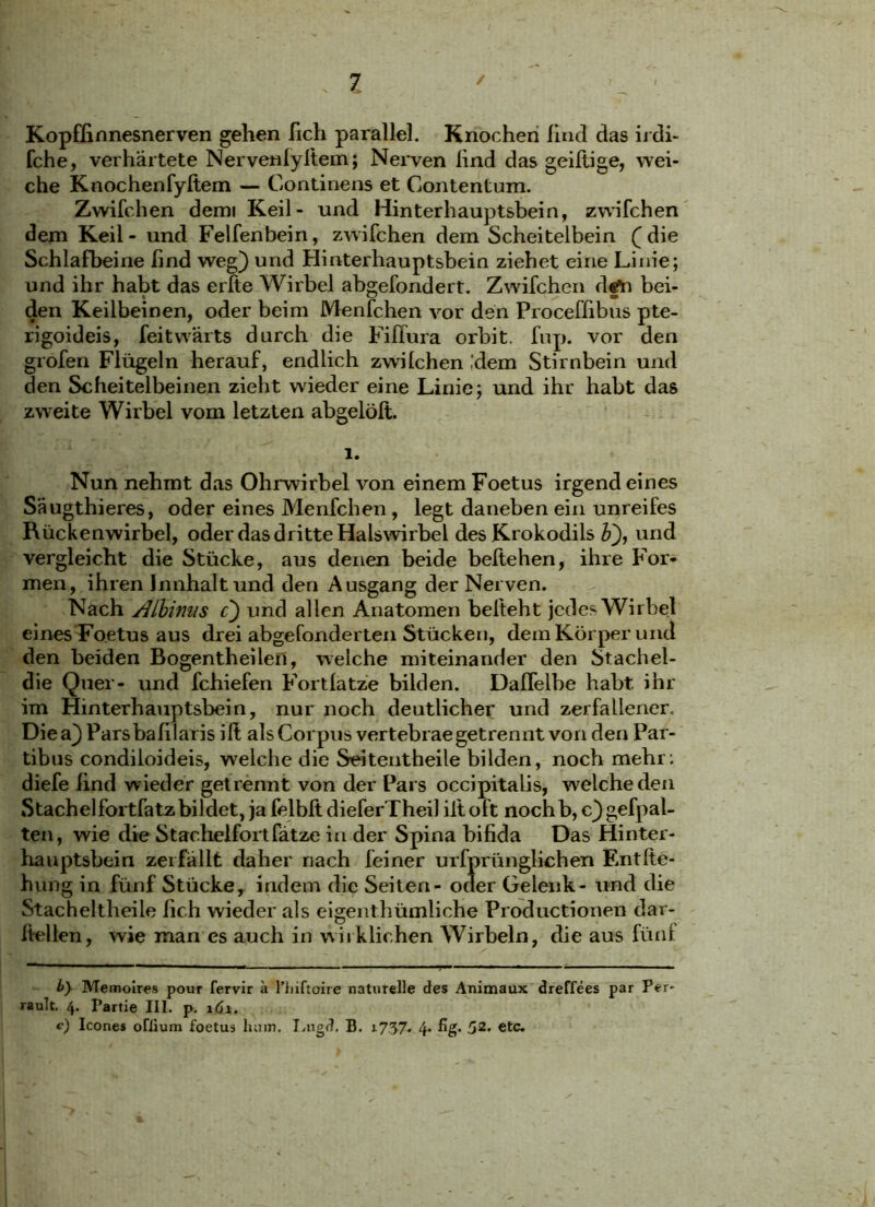 Kopflinnesnerven gehen fich parallel. Knochen lind das irdi- fche, verhärtete Nervenlyliem; Nerven lind das geiftige, wei- che Knochenfyftem — Gontinens et Contentum. Zwifchen demi Keil- und Hinterhauptsbein, zwifchen dem Keil - und Felfenbein, zwifchen dem Scheitelbein (die Schlafbeine lind weg) und Hinterhauptsbein ziehet eine Linie; und ihr habt das erlte Wirbel abgefondert. Zwifchen d§to bei- den Keilbeinen, oder beim Menfchen vor den Proceffibus pte- rigoideis, feitwärts durch die Fiffura orbit. fup. vor den grofen Flügeln herauf, endlich zwilchen ,'dem Stirnbein und den Scheitelbeinen zieht wdeder eine Linie; und ihr habt das zweite Wirbel vom letzten abgelölt. 1. Nun nehmt das Ohrwirbel von einem Foetus irgendeines Säugthieres, oder eines Menfchen , legt daneben ein unreifes Rückenwirbel, oder das dritte Halswirbel des Krokodils &), und vergleicht die Stücke, aus denen beide beltehen, ihre For- men, ihren Jnnhalt und den Ausgang der Nerven. Nach ALbimis c) und allen Anatomen beiteht jedes Wirbel eines Foetus aus drei abgefonderten Stücken, dem Körper und den beiden Bogentheilen, welche miteinander den Stachel- die Quer- und fchiefen Fortlatze bilden. Dalfelbe habt ihr im Hinterhauptsbein, nur noch deutlicher und zerfallener. Diea) Parsbafilatis ilt als Corpus vertebrae getrennt von den Par- tibus condiloideis, welche die Seitentheile bilden, noch mehr; diefe lind wieder getrennt von der Pars occipitalis, welche den Stachelfortfatzbildet, ja felblt dieferTheil ilt oft nochb, c)gefpal- ten, wie die Stachelfortfätze in der Spina bifida Das Hinter- hauptsbein zerfällt daher nach feiner ursprünglichen Entlie- hung in fünf Stücke, indem die Seiten- oder Gelenk- und die Stacheltheile fich wieder als eigent.hümliche Productionen dar- Itellen, wie man es auch in wirklichen Wirbeln, die aus fünf b) Memoires pour fervir a l’iiiftoire naturelle des Animaux dreffees par Per* rault. 4. Partie III. p. 161. <■) Icones ofiium foetus hum. I.ngd. B. i737- 4* &&• 52’ etc*