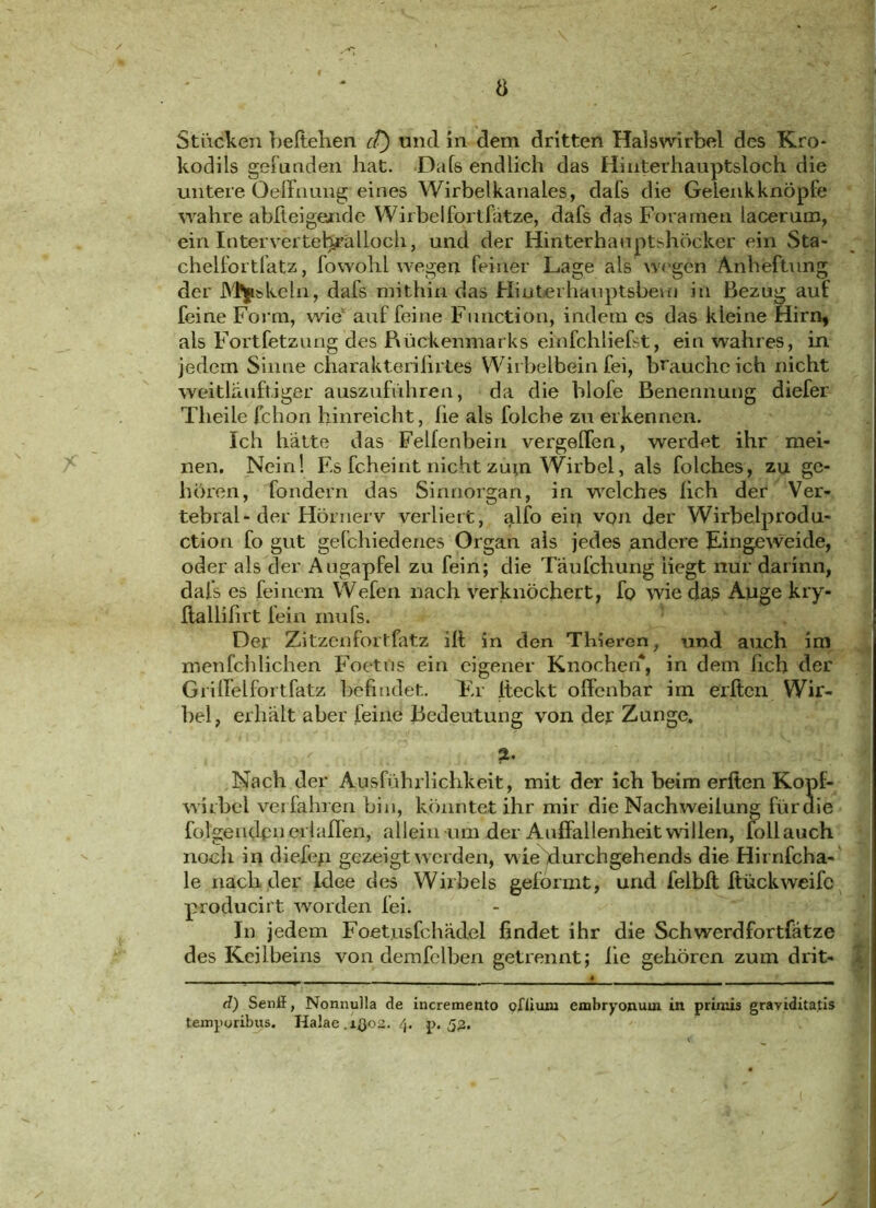 Stucken beltehen et) und in dem dritten Halswirbel des Kro* kodils gefunden hat. Dafs endlich das Hinterhauptsloch die untere Oeffnung eines Wirbelkanales, dafs die Gelenkknöpfe wahre abfleigende Wirbelfortfätze, dafs das Fora men lacerum, ein Intervertel^älloch, und der Hinterhauptshöcker ein Sta- chelfortlatz, fowohl wegen feiner Lage als wegen Anheftung der skeln, dafs mithin das Hinterhauptsbein in Bezug auf feine Form, wie auf feine Function, indem es das kleine Hirn* als Fortfetzung des Rückenmarks einfchliefst, ein wahres, in jedem Sinne charakterilirtes Wirbelbein fei, brauche ich nicht weitlauftiger auszuführen, da die blofe Benennung diefer Tlieile fchon hinreicht, he als folche zu erkennen. Ich hätte das Felfenbein vergehen, werdet ihr mei- nen. Nein! Es fcheint nicht zuui Wirbel, als folches, zu ge- hören, fondern das Sinnorgan, in welches lieh der Ver- tebral-der Hörnerv verliert, alfo ein vqu der Wirbelprodu- ction fo gut gefchiedenes Organ als jedes andere Eingeweide, oder als der Augapfel zu fein; die Täufchung liegt nur darinn, dafs es feinem Wefen nach verknöchert, fo wie das Auge kry- ftallihrt fein inufs. Der Zitzenfortfatz ili in den Thieren, und auch im menfchlichen Foetüs ein eigener Knochen*, in dem hch der Griffelfortfatz befindet. Fr iteckt offenbar im etften Wir- bel, erhalt aber feine Bedeutung von der Zunge. 2. Nach der Ausführlichkeit, mit der ich beim erften Kopf- wirbel ver fahren Lin, könntet ihr mir die Nachweiiung fürdie folgenden erlaflen, allein um der Auffallenheit willen, follauch noch in diefep gezeigt werden, wie durch gehend s die Hirnfcha- le nach der Idee des Wirbels geformt, und felbft Itückweife producirt worden fei. In jedem Foet.usfchädel findet ihr die Schwerdfortfätze des Keilbeins von demfelben getrennt; lie gehören zum drit- * d) Senff, Nonnulla de incremento ofliuiu embryonum in primis graviditatis