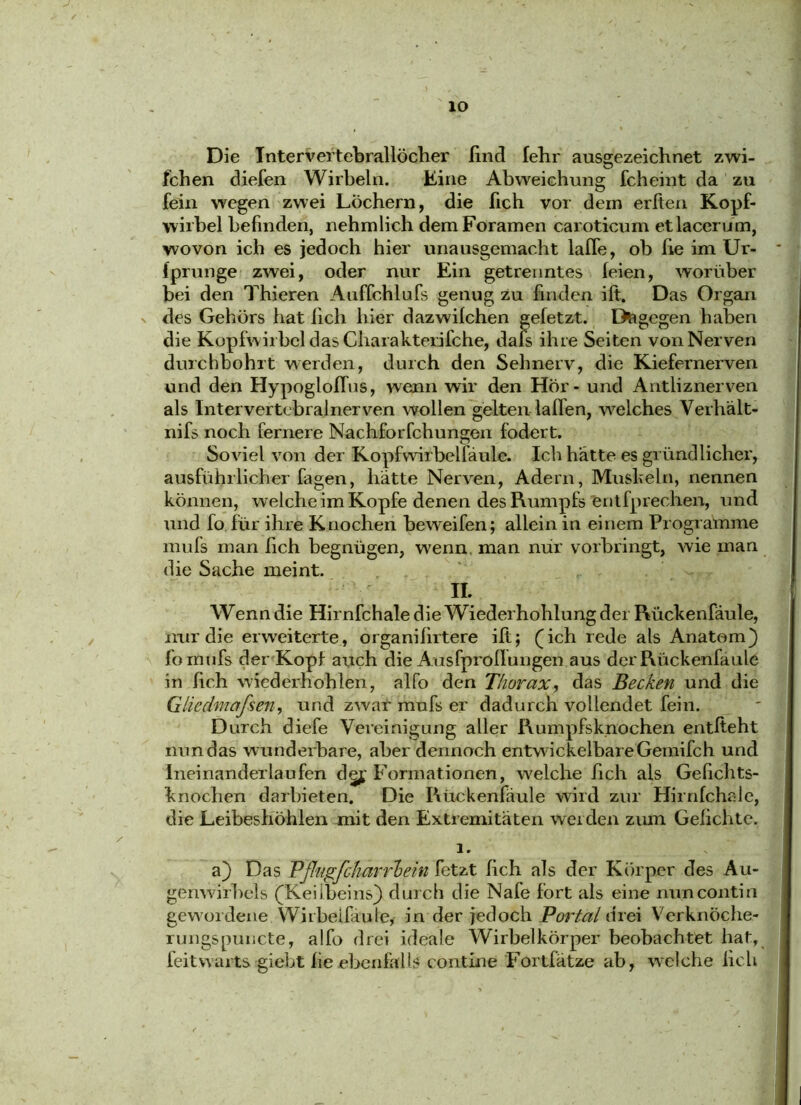 Die Intervertebrallöcher find lehr ausgezeichnet zwi- fchen diefen Wirbeln. Eine Abweichung fcheint da zu fein wegen zwei Löchern, die (ich vor dem erften Kopf- wirbel befinden, nehmlich demForamen caroticum etlacerum, wovon ich es jedoch hier unausgemacht lalle, ob fie im Ur- iprunge zwei, oder nur Ein getrenntes leien, worüber bei den Thieren Auffchlufs genug zu finden ift. Das Organ des Gehörs hat lieh hier dazwilchen gefetzt. Dagegen haben die Kopfwirbel das Charaktelifche, dafs ihre Seiten von Nerven durchbohrt werden, durch den Sehnerv, die Kiefernerven und den Hypoglofius, wenn wir den Hör - und Antliznerven als Intervertebral nerven wollen gelten laden, welches Verhält- nifs noch fernere Nachforfchungen fodert. Soviel von der Kopfwirbelfäule. Ich hätte es gründlicher, ausführlicher fagen, hatte Nerven, Adern, Mushein, nennen können, welche im Kopfe denen des Rumpfs entfprechen, und und fo für ihre Knochen beweifen; allein in einem Programme mufs man lieh begnügen, wenn man nur vorbringt, wie man die Sache meint. II. Wenn die Hirnfchale die Wiederhohlung der PVückenfäule, nur die eiweiterte, organilirtere ift; (ich rede als Anatom) fornufs der Kopf auch die Ausfprofiungen aus der Rückenfaule in fich wiederhohlen, alfo den Thorax, das Becken und die Gliedmaßen, und zwar mufs er dadurch vollendet fein. Durch diefe Vereinigung aller Rumpfsknochen entfteht nun das w underbare, aber dennoch entw ickelbareGemifch und Ineinanderlaufen dej Formationen, welche fich als Gefichts- •knochen darbieten. Die Rückenfäule wird zur Hirnfchale, die Leibeshöhlen mit den Extremitäten weiden zum Gelichte. 1. a) Das Vß'Ugfcharrhein fetzt fich als der Körper des Au- genwirbels (Keiibeins) durch die Nafe fort als eine nuncontin gewordene Wirbeifäule,- in der jedoch Portal drei V'erknöche- rungspuncte, alfo drei ideale Wirbelkörper beobachtet hat, feitwarts giebt fie ebenfalls contine Fortfätze ab, wre!che fich