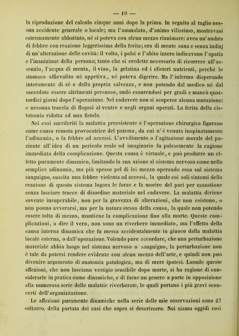 -40- la riproduzione del calcolo cinque anni dopo la prima. In seguito al taglio nes- sun accidente generale o locale; ma l’ammalato, d’animo vilissimo, mostravasi estremamente abbattuto, nè si poteva con alcun mezzo rianimare: avea un’ombra di febbre con reazione leggerissima della ferita; era di mente sana e senza indizj di un’alterazione delle cavità: il volto, i polsi e l’abito intero indicavano l’apatia e l’inanizione della persona; tanto che si credette necessario di ricorrere all’as- senzio, l’acqua di menta, il vino, la gelatina ed i clisteri nutrienti, perchè lo stomaco affievolito nè appetiva, nè poteva digerire. Ma l’infermo disperando interamente di sè e della propria salvezza, e non potendo dal medico nè dal sacerdote essere altrimenti persuaso, andò esaurendosi per gradi e mancò quat- tordici giorni dopo l’operazione. INel cadavere non si scoperse alcuna mutazione: e nessuna traccia di llogosi al ventre e negli organi operati. La ferita della cis- totomia ridotta ad una fìstola. Nei casi surriferiti la malattia preesistente e l’operazione chirurgica figurano come causa remota provocatrice del patema, da cui n’è venuta inopinatamente l’adinamia, o la febbre ad accessi. L’avvilimento o l’agitazione morale del pa- ziente all’ idea di un pericolo reale od imaginario fu palesemente la cagione immediata della complicazione. Questa causa è virtuale, e può produrre un ef- fetto puramente dinamico, limitando la sua azione al sistema nervoso come nella semplice adinamia, ma più spesso pel di lei mezzo operando essa sul sistema sanguigno, suscita una febbre violenta ad accessi, la quale coi soli sintomi della reazione di questo sistema logora le forze e fa morire del pari per esaustione senza lasciare tracce di disordine materiale nel cadavere. La malattia diviene sovente insuperabile, non per la gravezza di alterazioni, che non esistono, o non ponilo avverarsi, ma per la natura stessa della causa, la quale non potendo essere tolta di mezzo, mantiene la complicazione fino alla morte. Queste com- plicazioni, a dire il vero, non sono un riverbero immediato, ma l’effetto della causa interna dinamica che fu messa accidentalmente in giuoco dalla malattia locale esterna, o dall’operazione. Volendo pure accordare, che una perturbazione materiale abbia luogo nel sistema nervoso o sanguigno, la perturbazione non è tale da potersi rendere evidente con alcun mezzo dell’arte, e quindi non può divenire argomento di anatomia patologica, ma di mere ipotesi. Laonde queste affezioni, che non lasciano vestigio sensibile dopo morte, si ha ragione di con- siderarle in pratica come dinamiche, e di farne un genere a parte in opposizione alla numerosa serie delle malattie riverberate, le quali portano i più gravi scon- certi dell’organizzazione. Le affezioni puramente dinamiche nella serie delle mie osservazioni sono 27 soltanto, della portata dei casi che sopra si descrissero. Noi siamo oggidì così