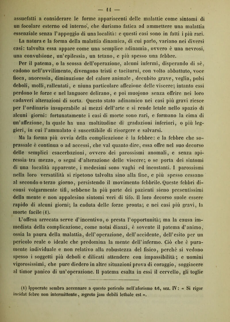 assuefalli a considerare le forine appariscenti delle malattie come sintomi di un focolare esterno od interno', che duriamo fatica ad ammettere una malattia essenziale senza l’appoggio di una località: e questi casi sono in fatti i più rari. La natura e la forma della malattia dinamica, di cui parlo, variano nei diversi casi: talvolta essa appare come una semplice adinamia, ovvero è una nevrosi, una convulsione, un’epilessia, un tetano, e più spesso una febbre. Per il patema, o la scossa dell’operazione, alcuni infermi, disperando di sè, cadono nell’avvilimento, divengono tristi e taciturni, con volto abbattuto, voce fioca, anoressia, diminuzione del calore animale, decubito grave, veglia, polsi deboli, molli, rallentati, e niuna particolare affezione delle viscere; intanto essi perdono le forze e nel languore delirano, e poi muojono senza offrire nei loro cadaveri alterazioni di sorta. Questo stalo adinamico nei casi più gravi riesce per l’ordinario insuperabile ai mezzi dell’arte e si rende letale nello spazio di alcuni giorni: fortunatamente i casi di morte sono rari, c formano la cima di un’affezione, la quale ha una moltitudine di gradazioni inferiori, o più leg- gieri, in cui l’ammalato è suscettibile di risorgere e salvarsi. Ma la forma più ovvia della complicazione è la febbre: e la febbre che so- prassale è continua o ad accessi, che vai quanto dire, essa offre nel suo decorso delle semplici esacerbazioni, ovvero dei parossismi anomali, e senza api- ressia tra mezzo, o segni d’alterazione delle viscere; o se porta dei sintomi di una località apparente, i medesimi sono vaghi ed incostanti. I parossismi nella loro versatilità si ripetono talvolta sino alla fine, e più spesso cessano al secondo o terzo giorno, persistendo il movimento febbrile. Queste febbri di- eonsi volgarmente tifi, sebbene la più parte dei pazienti sieno presentissimi della mente e non appalesino sintomi veri di tifo. 11 loro decorso suole essere rapido di alcuni giorni; la caduta delle forze pronta; e nei casi più gravi, la morte facile (4). L’offesa arrecata serve d’incentivo, o presta l’opportunità; ma la causa im- mediata della complicazione, come notai dianzi, è sovente il patema d’animo, ossia la paura della malattia, dell’operazione, dell’accidente, dell’esito per un pericolo reale o ideale che predomina la mente dell’infermo. Ciò che è pura- mente individuale e non relativo alla robustezza del fisico, perchè si vedono spesso i soggetti più deboli e dilicati attendere con impassibilità; e uomini vigorosissimi, che pure diedero in altre situazioni prova di coraggio, soggiacere al timor panico di un’operazione. Il patema esalta in essi il cervello, gli toglie (1) Ippocrate sembra accennare a questo pericolo nell’aforismo 46, sez. IV: « Si rigor incidat febre non intermittente, cegroto jain debili lethale est ».