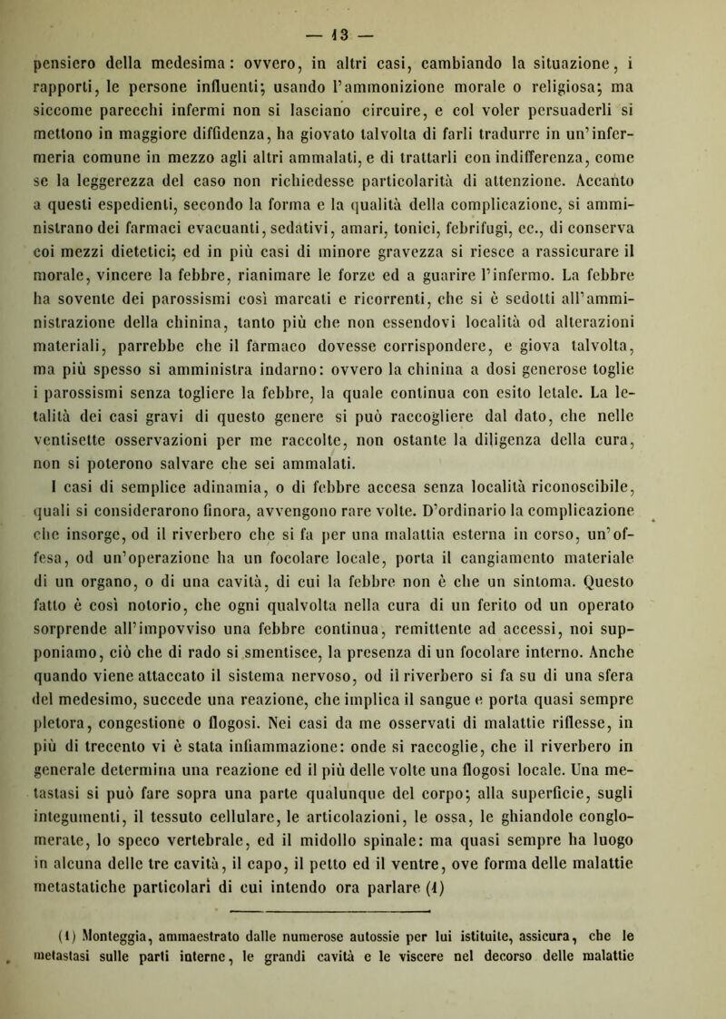 pensiero della medesima: ovvero, in altri casi, cambiando la situazione, i rapporti, le persone influenti; usando l’ammonizione morale o religiosa; ma siccome parecchi infermi non si lasciano circuire, e col voler persuaderli si mettono in maggiore diffidenza, ha giovato talvolta di farli tradurre in un’infcr- meria comune in mezzo agli altri ammalati, e di trattarli con indifferenza, come se la leggerezza del caso non richiedesse particolarità di attenzione. Accanto a questi espedienti, secondo la forma e la qualità della complicazione, si ammi- nistrano dei farmaci evacuanti, sedativi, amari, tonici, febrifugi, ec., di conserva coi mezzi dietetici; ed in più casi di minore gravezza si riesce a rassicurare il morale, vincere la febbre, rianimare le forze ed a guarire l’infermo. La febbre ha sovente dei parossismi cosi marcati c ricorrenti, che si è sedotti all’ammi- nistrazione della chinina, tanto più che non essendovi località od alterazioni materiali, parrebbe che il farmaco dovesse corrispondere, e giova talvolta, ma più spesso si amministra indarno: ovvero la chinina a dosi generose toglie i parossismi senza togliere la febbre, la quale continua con esito letale. La le- talità dei casi gravi di questo genere si può raccogliere dal dato, che nelle ventisette osservazioni per me raccolte, non ostante la diligenza della cura, non si poterono salvare che sei ammalati. I casi di semplice adinamia, o di febbre accesa senza località riconoscibile, quali si considerarono finora, avvengono rare volte. D’ordinario la complicazione che insorge, od il riverbero che si fa per una malattia esterna in corso, un’of- fesa, od un’operazione ha un focolare locale, porta il cangiamento materiale di un organo, o di una cavità, di cui la febbre non è che un sintonia. Questo fatto è così notorio, che ogni qualvolta nella cura di un ferito od un operato sorprende ali’impovviso una febbre continua, remittente ad accessi, noi sup- poniamo, ciò che di rado si smentisce, la presenza di un focolare interno. Anche quando viene attaccato il sistema nervoso, od il riverbero si fa su di una sfera del medesimo, succede una reazione, che implica il sangue e porta quasi sempre pletora, congestione o flogosi. Nei casi da me osservati di malattie riflesse, in più di trecento vi è stata infiammazione: onde si raccoglie, che il riverbero in generale determina una reazione ed il più delle volte una flogosi locale. Una me- tastasi si può fare sopra una parte qualunque del corpo; alla superficie, sugli integumenti, il tessuto cellulare, le articolazioni, le ossa, le ghiandole conglo- merate, lo speco vertebrale, ed il midollo spinale: ma quasi sempre ha luogo in alcuna delle tre cavità, il capo, il petto ed il ventre, ove forma delle malattie metastatiche particolari di cui intendo ora parlare (4) (1) Monteggia, ammaestrato dalle numerose autossie per lui istituite, assicura, che le metastasi sulle parti interne, le grandi cavità e le viscere nel decorso delle malattie