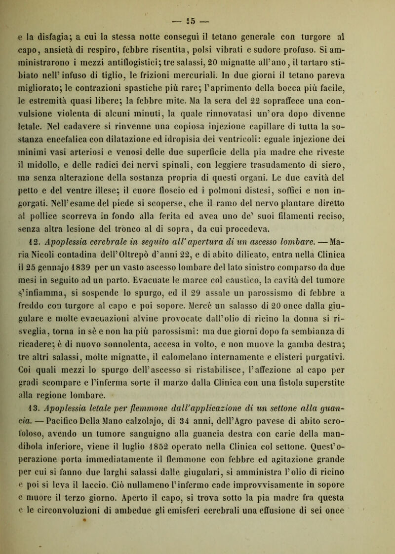 e la disfagia; a cui la stessa notte conseguì il tetano generale con turgore al capo, ansietà di respiro, febbre risentita, polsi vibrati e sudore profuso. Si am- ministrarono i mezzi antiflogistici; tre salassi, 20 mignatte all’ano, il tartaro sti- llato nell’infuso di tiglio, le frizioni mercuriali. In due giorni il tetano pareva migliorato; le contrazioni spastiche più rare; l’aprimento della bocca più facile, le estremità quasi libere; la febbre mite. Ma la sera del 22 sopraffece una con- vulsione violenta di alcuni minuti, la quale rinnovatasi un’ora dopo divenne letale. Nel cadavere si rinvenne una copiosa injezione capillare di tutta la so- stanza encefalica con dilatazione ed idropisia dei ventricoli: eguale injezione dei minimi vasi arteriosi e venosi delle due superfìcie della pia madre che riveste il midollo, e delle radici dei nervi spinali, con leggiere trasudamento di siero, ma senza alterazione della sostanza propria di questi organi. Le due cavità del petto e del ventre illese; il cuore floscio ed i polmoni distesi, soffici e non in- gorgati. Nell’esame del piede si scoperse, che il ramo del nervo plantare diretto a! pollice scorreva in fondo alla ferita ed avea uno de’ suoi filamenti reciso, senza altra lesione del trónco al di sopra, da cui procedeva. 42. Apoplessia cerebrale in seguilo all1 apertura di un ascesso lombare. —Ma- ria Nicoli contadina deU’Oltrepò d’anni 22, e di abito dilicato, entra nella Clinica il 25 gennajo 1839 per un vasto ascesso lombare del lato sinistro comparso da due mesi in seguito ad un parto. Evacuate le marce col caustico, la cavità del tumore s’infiamma, si sospende lo spurgo, ed il 29 assale un parossismo di febbre a freddo con turgore al capo e poi sopore. Mercè un salasso di 20 once dalla giu- gulare e molle evacuazioni alvine provocate dall’olio di ricino la donna si ri- sveglia, torna in sè e non ha più parossismi: ma due giorni dopo fa sembianza di ricadere; è di nuovo sonnolenta, accesa in volto, e non muove la gamba destra; tre altri salassi, molle mignatte, il calomelano internamente e clisteri purgativi. Coi quali mezzi lo spurgo dell’ascesso si ristabilisce, l’affezione al capo per gradi scompare e l’inferma sorte il marzo dalla Clinica con una fistola superstite alla regione lombare. 4 3. Apoplessia letale per flemmone dall1 applicazione di un settone alla guan- cia.— Pacifico Della Mano calzolajo, di 34 anni, dell’Agro pavese di abito scro- foloso, avendo un tumore sanguigno alla guancia destra con carie della man- dibola inferiore, viene il luglio 4 852 operato nella Clinica col settone. Quest’o- perazione porta immediatamente il flemmone con febbre ed agitazione grande per cui si fanno due larghi salassi dalle giugulari, si amministra l’olio di ricino e poi si leva il laccio. Ciò nullameno l’infermo cade improvvisamente in sopore e muore il terzo giorno. Aperto il capo, si trova sotto la pia madre fra questa e le circonvoluzioni di ambedue gli emisferi cerebrali una effusione di sei once