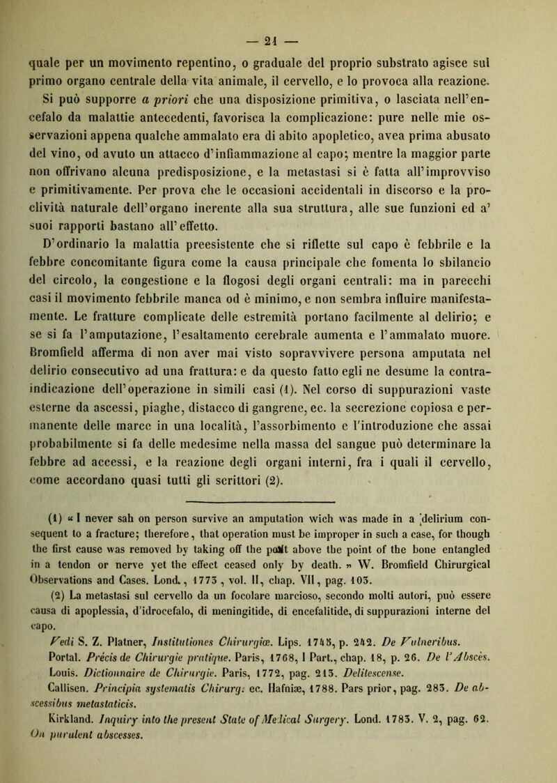 quale per un movimento repentino, o graduale del proprio substrato agisce sul primo organo centrale della vita animale, il cervello, e lo provoca alla reazione. Si può supporre a priori che una disposizione primitiva, o lasciata nell’en- cefalo da malattie antecedenti, favorisca la complicazione: pure nelle mie os- servazioni appena qualche ammalato era di abito apopletico, avea prima abusato del vino, od avuto un attacco d’infiammazione al capo; mentre la maggior parte non offrivano alcuna predisposizione, e la metastasi si è fatta all’improvviso e primitivamente. Per prova che le occasioni accidentali in discorso e la pro- clività naturale dell’organo inerente alla sua struttura, alle sue funzioni ed a’ suoi rapporti bastano all’effetto. D’ordinario la malattia preesistente che si riflette sul capo è febbrile e la febbre concomitante figura come la causa principale che fomenta lo sbilancio del circolo, la congestione e la flogosi degli organi centrali: ma in parecchi casi il movimento febbrile manca od è minimo, e non sembra influire manifesta- mente. Le fratture complicate delle estremità portano facilmente al delirio; e se si fa l’amputazione, l’esaltamento cerebrale aumenta e l’ammalato muore. Bromfield afferma di non aver mai visto sopravvivere persona amputata nel delirio consecutivo ad una frattura: e da questo fatto egli ne desume la contra- indicazione dell’operazione in simili casi (4). Nel corso di suppurazioni vaste esterne da ascessi, piaghe, distacco di gangrene, ec. la secrezione copiosa e per- manente delle marce in una località, l’assorbimento e l'introduzione che assai probabilmente si fa delle medesime nella massa del sangue può determinare la febbre ad accessi, e la reazione degli organi interni, fra i quali il cervello, come accordano quasi tutti gli scrittori (2). (1) « l never sah on person survive an amputation wich was macie in a ‘delirium con- sequent to a fracture; tlierefore, that operation must be improper in such a case, for though thè first cause was removed by taking off thè pollt above thè point of thè bone entangled in a tendon or nerve yet thè effect ceased only by death. » W. Bromfield Chirurgical Observations and Cases. Lond., 1773 , voi. II, chap. VII, pag. 103. (2) La metastasi sul cervello da un focolare marcioso, secondo molti autori, può essere causa di apoplessia, d’idrocefalo, di meningitide, di encefalitide, di suppurazioni interne del capo. Pedi S. Z. Platner, Insliliitiones Chinirgia;. Lips. 1748, p. 242. De Pii ine ri bus. Portai. Précis de Chirurgie pratique. Paris, 1768, I Part., chap. 18, p. 26. De VAbscès. Louis. Dictionnaire de Chirurgie. Paris, 1772, pag. 213. Delilescense. Callisen. Principia syslematis Chirurg. ec. Hafnise, 1788. Pars prior, pag. 283. De ab- scessibus metastatici^. Kirkland. Inquiry iato tlie present State of Medicai Surgery. Lond. 1783. V. 2, pag. 62. On purulent abscesses.