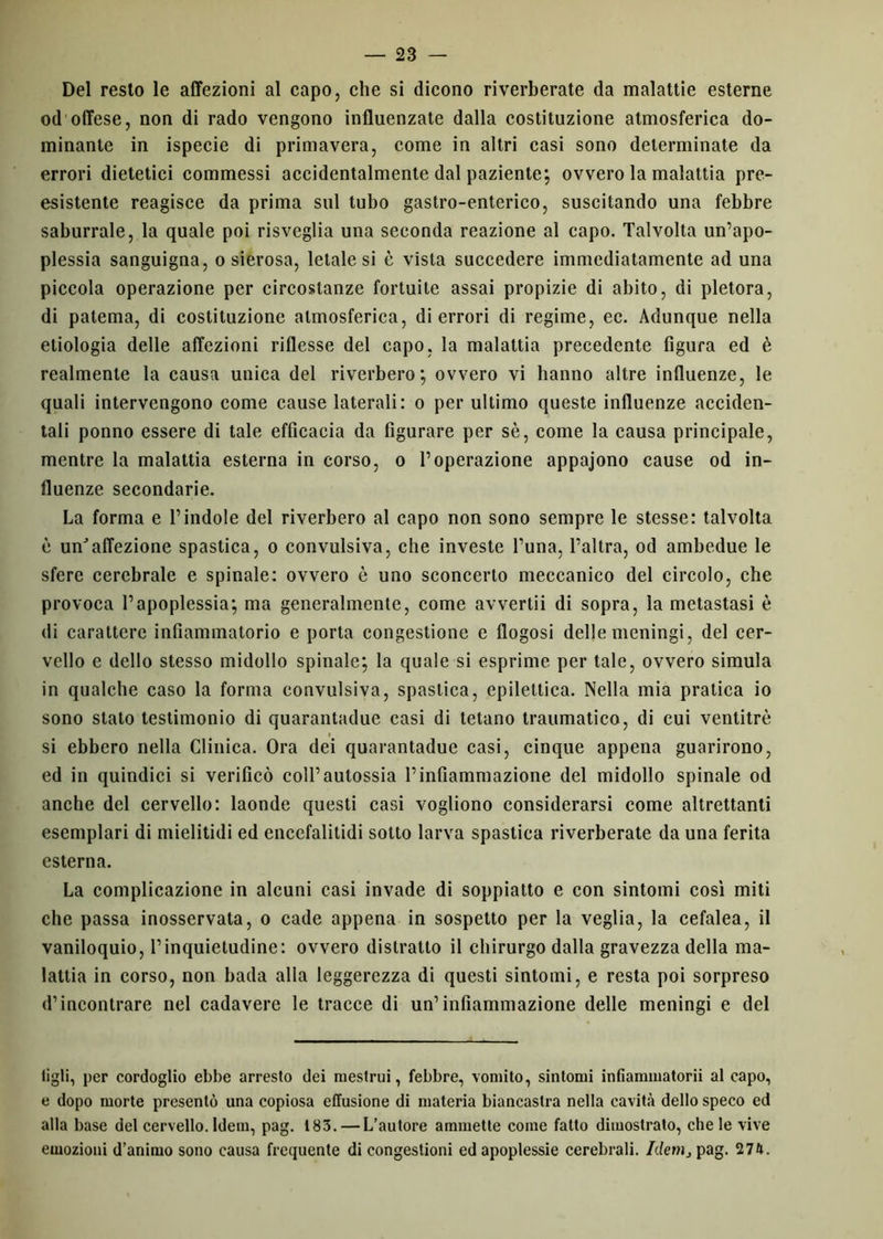 Del resto le affezioni al capo, che si dicono riverberate da malattie esterne od offese, non di rado vengono influenzate dalla costituzione atmosferica do- minante in ispecie di primavera, come in altri casi sono determinate da errori dietetici commessi accidentalmente dal paziente; ovvero la malattia pre- esistente reagisce da prima sul tubo gastro-enterico, suscitando una febbre saburrale, la quale poi risveglia una seconda reazione al capo. Talvolta un’apo- plessia sanguigna, o sierosa, letale si è vista succedere immediatamente ad una piccola operazione per circostanze fortuite assai propizie di abito, di pletora, di patema, di costituzione atmosferica, di errori di regime, ec. Adunque nella etiologia delle affezioni riflesse del capo, la malattia precedente figura ed è realmente la causa unica del riverbero; ovvero vi hanno altre influenze, le quali intervengono come cause laterali: o per ultimo queste influenze acciden- tali ponno essere di tale efficacia da figurare per sè, come la causa principale, mentre la malattia esterna in corso, o l’operazione appajono cause od in- fluenze secondarie. La forma e l’indole del riverbero al capo non sono sempre le stesse: talvolta è unJ affezione spastica, o convulsiva, che investe l’una, l’altra, od ambedue le sfere cerebrale e spinale: ovvero è uno sconcerto meccanico del circolo, che provoca l’apoplessia; ma generalmente, come avvertii di sopra, la metastasi è di carattere infiammatorio e porta congestione e flogosi delle meningi, del cer- vello e dello stesso midollo spinale; la quale si esprime per tale, ovvero simula in qualche caso la forma convulsiva, spastica, epilettica. Nella mia pratica io sono stato testimonio di quarantadue casi di tetano traumatico, di cui ventitré si ebbero nella Clinica. Ora dei quarantadue casi, cinque appena guarirono, ed in quindici si verificò coll’autossia l’infiammazione del midollo spinale od anche del cervello: laonde questi casi vogliono considerarsi come altrettanti esemplari di mielitidi ed encefalitidi sotto larva spastica riverberate da una ferita esterna. La complicazione in alcuni casi invade di soppiatto e con sintomi così miti che passa inosservata, o cade appena in sospetto per la veglia, la cefalea, il vaniloquio, l’inquietudine: ovvero distratto il chirurgo dalla gravezza della ma- lattia in corso, non bada alla leggerezza di questi sintomi, e resta poi sorpreso d’incontrare nel cadavere le tracce di un’infiammazione delle meningi e del tigli, per cordoglio ebbe arresto dei mestrui, febbre, vomito, sintomi infiammatorii al capo, e dopo morte presentò una copiosa effusione di materia biancastra nella cavità dello speco ed alla base del cervello. Idem, pag. 183. — L’autore ammette come fatto dimostrato, che le vive emozioni d’animo sono causa frequente di congestioni ed apoplessie cerebrali. Idem} pag. 274.