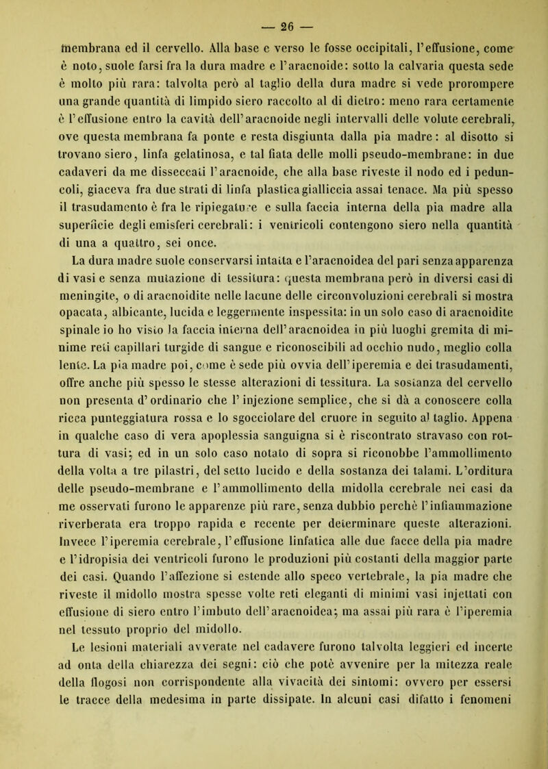 tnembrana ed il cervello. Alla base e verso le fosse occipitali, l’effasione, come è noto, suole farsi fra la dura madre e l’aracnoide: sotto la calvaria questa sede è molto più rara: talvolta però al taglio della dura madre si vede prorompere una grande quantità di limpido siero raccolto al di dietro: meno rara certamente è l’effusione entro la cavità dell’aracnoide negli intervalli delle volute cerebrali, ove questa membrana fa ponte e resta disgiunta dalla pia madre : al disotto si trovano siero, linfa gelatinosa, e tal fiata delle molli pseudo-membrane: in due cadaveri da me disseccati l’aracnoide, che alla base riveste il nodo ed i pedun- coli, giaceva fra due strati di linfa plastica gialliccia assai tenace. Ma più spesso il trasudamento è fra le ripiegature e sulla faccia interna della pia madre alla superficie degli emisferi cerebrali: i ventricoli contengono siero nella quantità di una a quattro, sei once. La dura madre suole conservarsi intatta e Paracnoidea del pari senza apparenza di vasi e senza mutazione di tessitura: questa membrana però in diversi casi di meningite, o di aracnoidite nelle lacune delle circonvoluzioni cerebrali si mostra opacata, albicante, lucida e leggermente inspessita: in un solo caso di aracnoidite spinale io ho visto la faccia interna dell’aracnoidea in più luoghi gremita di mi- nime reti capillari turgide di sangue e riconoscibili ad occhio nudo, meglio colla lente. La pia madre poi, come è sede più ovvia dell’iperemia e dei trasudamenti, offre anche più spesso le stesse alterazioni di tessitura. La sostanza del cervello non presenta d’ordinario che P injezione semplice, che si dà a conoscere colla ricca punteggiatura rossa e lo sgocciolare del cruore in seguito a) taglio. Appena in qualche caso di vera apoplessia sanguigna si è riscontrato stravaso con rot- tura di vasi; ed in un solo caso notato di sopra si riconobbe l’ammollimento della volta a tre pilastri, del setto lucido e della sostanza dei talami. L’orditura delle pseudo-membrane e l’ammollimento della midolla cerebrale nei casi da me osservati furono le apparenze più rare, senza dubbio perchè Pinfiammazione riverberata era troppo rapida e recente per determinare queste alterazioni. Invece l’iperemia cerebrale, l’effusione linfatica alle due facce della pia madre e l’idropisia dei ventricoli furono le produzioni più costanti della maggior parte dei casi. Quando l’affezione si estende allo speco vertebrale, la pia madre che riveste il midollo mostra spesse volte reti eleganti di minimi vasi injetlati con effusione di siero entro l’imbuto dell’aracnoidea; ma assai più rara è l’iperemia nel tessuto proprio del midollo. Le lesioni materiali avverate nel cadavere furono talvolta leggieri ed incerte ad onta della chiarezza dei segni: ciò che potè avvenire per la mitezza reale della flogosi non corrispondente alla vivacità dei sintomi: ovvero per essersi le tracce della medesima in parte dissipate. In alcuni casi difatlo i fenomeni