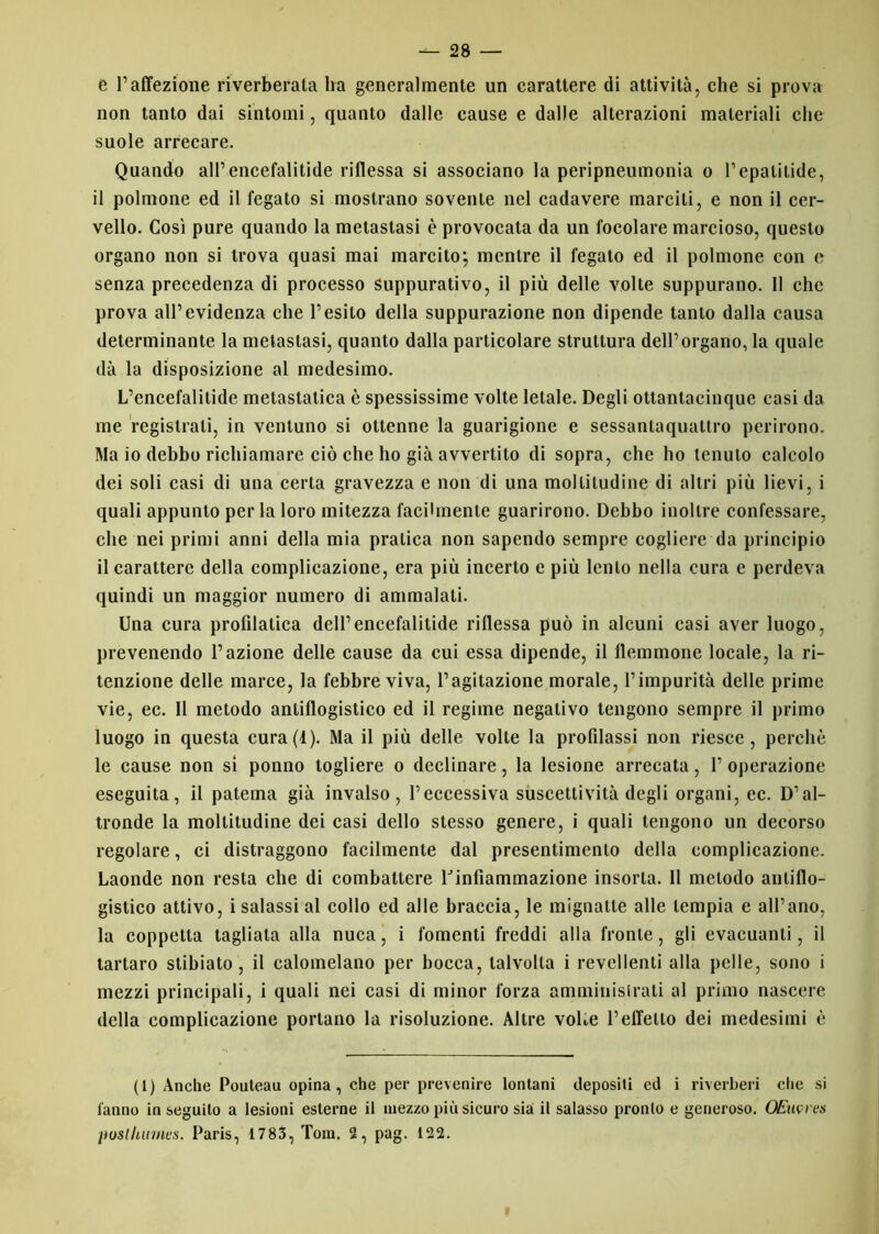 e l’affezione riverberata ha generalmente un carattere di attività, che si prova non tanto dai sintomi, quanto dalle cause e dalle alterazioni materiali che suole arrecare. Quando all’encefalitide riflessa si associano la peripneumonia o l’epalitide, il polmone ed il fegato si mostrano sovente nel cadavere marcili, e non il cer- vello. Così pure quando la metastasi è provocata da un focolare marcioso, questo organo non si trova quasi mai marcito; mentre il fegato ed il polmone con e senza precedenza di processo suppurativo, il più delle volte suppurano. 11 che prova all’evidenza che l’esito della suppurazione non dipende tanto dalla causa determinante la metastasi, quanto dalla particolare struttura dell’organo, la quale dà la disposizione al medesimo. L’encefalitide metastatica è spessissime volte letale. Degli ottantacinque casi da me registrali, in ventuno si ottenne la guarigione e sessanlaquattro perirono. Ma io debbo richiamare ciò che ho già avvertilo di sopra, che ho tenuto calcolo dei soli casi di una certa gravezza e non di una moltitudine di altri più lievi, i quali appunto per la loro mitezza facilmente guarirono. Debbo inoltre confessare, che nei primi anni della mia pratica non sapendo sempre cogliere da principio il carattere della complicazione, era più incerto e più lento nella cura e perdeva quindi un maggior numero di ammalali. Una cura profilatica dell’encefalitide riflessa può in alcuni casi aver luogo, prevenendo l’azione delle cause da cui essa dipende, il flemmone locale, la ri- tenzione delle marce, la febbre viva, l’agitazione morale, l’impurità delle prime vie, ec. II metodo antiflogistico ed il regime negativo tengono sempre il primo luogo in questa cura(t). Ma il più delle volte la profilassi non riesce, perchè le cause non si ponno togliere o declinare, la lesione arrecata, 1’ operazione eseguita, il patema già invalso, l’eccessiva suscettività degli organi, ec. D’al- tronde la moltitudine dei casi dello stesso genere, i quali tengono un decorso regolare, ci distraggono facilmente dal presentimento della complicazione. Laonde non resta che di combattere Uinfìammazione insorta. 11 metodo antiflo- gistico attivo, i salassi al collo ed alle braccia, le mignatte alle lempia e all’ano, la coppetta tagliala alla nuca, i fomenti freddi alla fronte, gli evacuanti, il tartaro stibiato , il calomelano per bocca, talvolta i revellenti alla pelle, sono i mezzi principali, i quali nei casi di minor forza amminisirati al primo nascere della complicazione portano la risoluzione. Altre vohe l’effetto dei medesimi è (1) Anche Pouteau opina, che per prevenire lontani depositi cd i riverberi che si fanno inseguito a lesioni esterne il mezzo più sicuro sia il salasso pronto e generoso. OEuvres posi humus. Paris, 1783, Tom. 2, pag. 122.