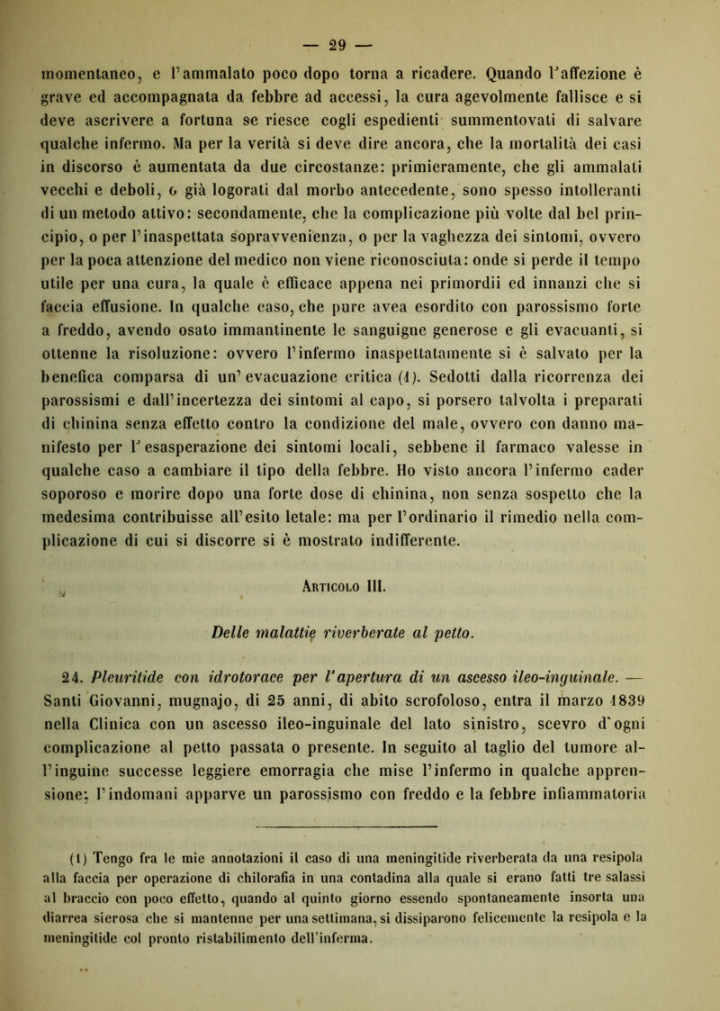 momentaneo, e l’ammalato poco dopo torna a ricadere. Quando Taffezione è grave ed accompagnata da febbre ad accessi, la cura agevolmente fallisce e si deve ascrivere a fortuna se riesce cogli espedienti summentovali di salvare qualche infermo. Ma per la verità si deve dire ancora, che la mortalità dei casi in discorso è aumentata da due circostanze: primieramente, che gli ammalati vecchi e deboli, o già logorati dal morbo antecedente, sono spesso intolleranti di un metodo attivo: secondamente, che la complicazione più volte dal bel prin- cipio, o per l’inaspettata sopravvenienza, o per la vaghezza dei sintomi, ovvero per la poca attenzione del medico non viene riconosciuta: onde si perde il tempo utile per una cura, la quale è efficace appena nei primordii ed innanzi che si faccia effusione. In qualche caso, che pure avea esordito con parossismo forte a freddo, avendo osato immantinente le sanguigne generose e gli evacuanti, si ottenne la risoluzione: ovvero l’infermo inaspettatamente si è salvato per la benefica comparsa di un’evacuazione critica (4). Sedotti dalla ricorrenza dei parossismi e dall’incertezza dei sintomi al capo, si porsero talvolta i preparati di chinina senza effetto contro la condizione del male, ovvero con danno ma- nifesto per V esasperazione dei sintomi locali, sebbene il farmaco valesse in qualche caso a cambiare il tipo della febbre. Ho visto ancora l’infermo cader soporoso e morire dopo una forte dose di chinina, non senza sospetto che la medesima contribuisse all’esito letale: ma per l’ordinario il rimedio nella com- plicazione di cui si discorre si è mostrato indifferente. Articolo 111. Delle malattie riverberate al petto. 24. Pleuritide con idrotorace per l3apertura di un ascesso ileo-inguinale. — Santi Giovanni, mugnajo, di 25 anni, di abito scrofoloso, entra il marzo 4839 nella Clinica con un ascesso ileo-inguinale del lato sinistro, scevro d'ogni complicazione al petto passata o presente. In seguito al taglio del tumore al- l’inguine successe leggiere emorragia che mise l’infermo in qualche appren- sione; l’indomani apparve un parossismo con freddo e la febbre infiammatoria fi) Tengo fra le mie annotazioni il caso di una meningitide riverberala da una resipola alla faccia per operazione di chilorafia in una contadina alla quale si erano fatti tre salassi al braccio con poco effetto, quando al quinto giorno essendo spontaneamente insorta una diarrea sierosa clic si mantenne per una settimana, si dissiparono felicemente la resipola e la meningitide col pronto ristabilimento dell’inferma.