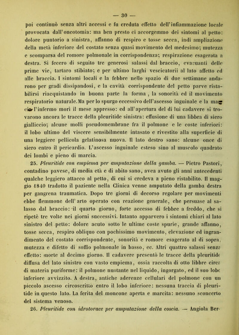 poi continuò senza altri accessi e fu credula effetto dell’infiammazione locale provocata dall’dicotomia: ma ben presto ci accorgemmo dei sintomi al petto: dolore puntorio a sinistra, affanno di respiro e tosse secca, indi ampliazione della metà inferiore del costato senza quasi movimento del medesimo; mutezza e scomparsa del romore polmonale in corrispondenza; respirazione esagerata a destra. Si fecero di seguito tre generosi salassi dal braccio, evacuanti delle prime vie, tartaro stibiato; e per ultimo larghi vescicatorii al lato affetto ed alle braccia. I sintomi locali e la febbre nello spazio di due settimane anda- rono per gradi dissipandosi, e la cavità corrispondente del petto parve rista- bilirsi riacquistando in buona parte la forma , la sonorità ed il movimento respiratorio naturale. Ma per lo spurgo eccessivo dell’ascesso inguinale eia mac? c\tì/l’infermo morì il mese appresso: ed all’apertura del di lui cadavere si tro- varono ancora le tracce della pleuritide sinistra: elfusione di una libbra di siero gialliccio; alcune molli pseudomembrane fra il polmone e le coste inferiori: il lobo ultimo del viscere sensibilmente intasato e rivestilo alla superficie di una leggiere pellicola gelatinosa nuova. Il lato destro sano: alcune once di siero entro il pericardio. L’ascesso inguinale esteso sino al muscolo quadrato dei lombi e pieno di marcia. 25. Pleuritide con empiema per amputazione della gamba. — Pietro Pastorir contadino pavese, di media età e di abito sano, avea avuto gli anni antecedenti qualche leggiero attacco al petto, di cui si credeva a pieno ristabilito. Il mag- gio 1840 tradotto il paziente nella Clinica venne amputato della gamba destra per gangrena traumatica. Dopo tre giorni di decorso regolare per movimenti ebbe flemmone dell’arto operato con reazione generale, che persuase al sa- lasso dal braccio: il quarto giorno, forte accesso di febbre a freddo, che si ripetè tre volte nei giorni successivi. Intanto apparvero i sintomi chiari al lato sinistro del petto: dolore acuto sotto le ultime coste spurie, grande affanno, tosse secca, respiro obliquo con pochissimo movimento, elevazione ed ingran- dimento del costato corrispondente, sonorità e romore esagerato al di sopra, mutezza e difetto di soffio polmonale in basso, ec. Altri quattro salassi senz? effetto: morte al decimo giorno. Il cadavere presentò le tracce della pleuritide diffusa del lato sinistro con vasto empiema, ossia raccolta di otto libbre circe di materia puriforme: il polmone nuotante nel liquido, ingorgato, ed il suo lobe inferiore avvizzito. A destra, antiche aderenze cellulari del polmone con un piccolo ascesso circoscritto entro il lobo inferiore: nessuna traccia di pleuri- tide in questo lato. La ferita del moncone aperta e marcita: nessuno sconcerto del sistema venoso. 26. Pleuritide con idrotorace per amputazione della coscia. — Angiola Ber-