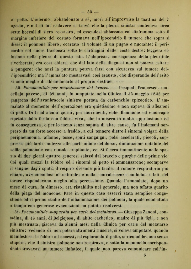 al petto. L’infermo, abbandonato a sè, mori all’improvviso la mattina del 7 agosto, e nel di lui cadavere si trovò che la pleura sinistra conteneva circa sette boccali di siero rossastro, ed essendosi abbassata col diaframma sotto il margine inferiore del costato formava nell’ipocondrio il tumore che sopra si disse: il polmone libero, coartato al volume di un pugno e nuotante: il peri- cardio col cuore traslocati sotto le cartilagini delle coste destre: leggiera ef- fusione nella pleura di questo lato. L’idoprisia, conseguenza della pleuritide riverberata, era così chiara, che dal lato della diagnosi non si poteva esitare a pungere: che anzi la puntura poteva farsi con sicurezza sul tumore del- l’ipocondrio: ma l’ammalato mostravasi così esausto, che disperando dell’esito si amò meglio di abbandonarlo al proprio destino. 30. Pneumonitide per amputazione del braccio. — Pasquali Francesco, ma- cellajo pavese, di 39 anni, fu amputato nella Clinica il 4 3 maggio 4 843 per gangrena dell’ avanbraccio sinistro portata da carbonchio epizootico. L’ am- malato al momento dell’operazione era quietissimo e non sapeva di affezioni di petto. Di lì ad alcuni giorni, per movimenti, ebbe flemmone ed emorragie ripetute dalla ferita con febbre viva, che lo misero in molta apprensione: ed in conseguenza, o per lo meno senza saputa di altre cause, fu l’indomani sor- preso da un forte accesso a freddo, a cui tennero dietro i sintomi volgari della peripneumonia, affanno, tosse, sputi sanguigni, polsi accelerati, piccoli, sop- pressi: più tardi mutezza alle parti infime del dorso, diminuzione notabile del soffio polmonale con rantolo crepitante, ec. Si fecero immantinente nello spa- zio di due giorni quattro generosi salassi dal braccio e purghe delle prime vie. Coi quali mezzi la febbre ed i sintomi al petto si ammansarono; scomparve il sangue dagli sputi; il respiro divenne più facile, il romore respiratorio più chiaro, avvicinandosi al naturale: e nella convalescenza ambidue i lati del torace rispondevano meglio alla percussione. Quando l’ammalato, dopo un mese di cura, fu dimesso, era ristabilito nel generale, ma non affatto guarito della piaga del moncone. Pare in questo caso esservi stata semplice conge- stione od il primo stadio dell’infiammazione dei polmoni, la quale combattuta a tempo con generose evacuazioni ha potuto risolversi. 34. Pneumonitide suppurata per carie del metatarso. — Giuseppa Zanoni, con- tadina, di 48 anni, di Belgiojoso, di abito cachetico, madre di più figli, e non più mestruata, giaceva da alcuni mesi nella Clinica per carie del metatarso sinistro: vedendo di non potere altrimenti riuscire, si voleva amputare, quando manifestossi la febbre ad accessi; ed esplorando il petto, si riconobbe, non senza stupore, che il sinistro polmone non respirava, e sotto la mammella corrispon- dente trovavasi un tumore linfatico, il quale non pareva comunicare coll’in- 5