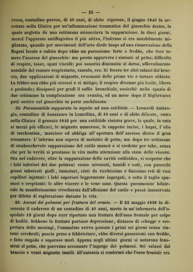 \ cesco, contadino pavese, di 40 anni, di abito vigoroso, il giugno 4840 fu ac- cettato nella Clinica per un’infiammazione traumatica del ginocchio destro, la quale negletta da una settimana minacciava la suppurazione. In dieci giorni, mercè l’apparato antiflogistico il più attivo, l’infermo si era notabilmente mi- gliorato, quando per movimenti dell’arto diede luogo ad una rinnovazione della flogosi locale e subito dopo ebbe un parossismo forte a freddo, che fece te- mere l’ascesso del ginocchio: ma presto apparvero i sintomi al petto; difficoltà di respiro,, tosse., sputi viscidi; poi sonorità diminuita al dorso,, affievolimento notabile del romore respiratorio, rantolo, ecc. Si fecero tre altri salassi dal brac- cio, due applicazioni di mignatte, evacuanti delle prime vie e tartaro stibiato. La febbre non ebbe più accessi e si mitigò; il respiro divenne più facile, libero e profondo; dissipossi per gradi il soffio bronchiale, cosicché nello spazio di due settimane la complicazione era svanita, ed un mese dopo il Migliavacca potè sortire col ginocchio in parte anchilosato. 35. Pneumonitide suppurata in seguito ad una cotilitule. — Leonardi Ambro- gio, contadino di Sanazzaro in Lomellina, di 4 6 anni e di abito dilicato, entra nella Clinica il gennaio 4 842 per una cotilitide sinistra grave, la quale, in onta ai mezzi più efficaci, le mignatte numerose, le coppette incise, i bagni, 1’ olio di terebentina, marcisce ed obbliga all’ apertura dell’ ascesso dietro il gran trocantere. L’infermo non sapeva di malattie di petto, ma dopo tre settimane di strabocchevole suppurazione del cotile mancò e si credette per tabe, senza che per la verità si prestasse in vita molta attenzione allo stalo delle viscere. Ora nel cadavere, oltre la suppurazione della cavità cotiloidea, si scoperse che i lobi inferiori dei due polmoni erano arrossati, tumidi e sodi, con parecchi grossi tubercoli gialli, immaturi, cinti da ricchissime e finissime reti di vasi capillari injettati: i lobi superiori leggermente ingorgati, e sotto il taglio spu- mosi e crepitanti: le altre viscere e le vene sane. Questa pneumonite bilate- rale fu manifestamente riverberata dall’affezione del cotile e passò inosservata per difetto di esplorazione durante la vita. 36. Ascessi dei polmoni per frattura del cranio. — Il 22 maggio 4 838 fu di- seccato il cadavere di un contadino di 40 anni, morto in un’infermeria dell’o- spedale 43 giorni dopo ayer riportato una frattura dell’osso frontale per colpo di badile. Sebbene la frattura portasse depressione, distacco di schegge e sco- pertura delle meningi, l’ammalato aveva passato i primi sei giorni senza sin- tomi cerebrali; poscia prese a febbricitare, ebbe diversi parossismi con freddo, e fatto stupido e soporoso morì. Appena negli ultimi giorni si notarono feno- meni al petto, che parevano accennare l’ingorgo dei polmoni. Sei salassi dal braccio e venti mignatte inutili. All’autossia si confermò che l’osso frontale era