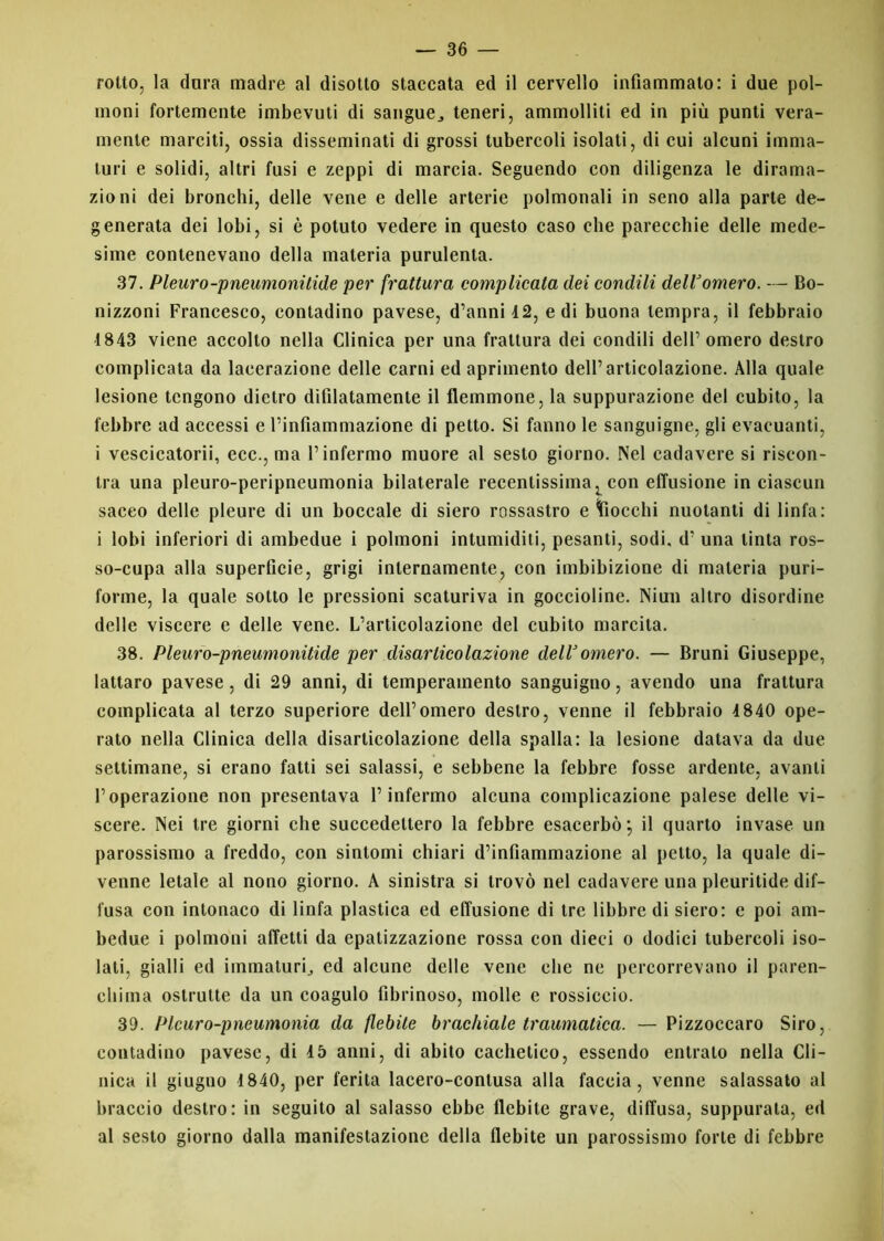 rotto, la dura madre al disotto staccata ed il cervello infiammato: i due pol- moni fortemente imbevuti di sangue., teneri, ammolliti ed in più punti vera- mente marciti, ossia disseminati di grossi tubercoli isolati, di cui alcuni imma- turi e solidi, altri fusi e zeppi di marcia. Seguendo con diligenza le dirama- zioni dei bronchi, delle vene e delle arterie polmonali in seno alla parte de- generata dei lobi, si è potuto vedere in questo caso che parecchie delle mede- sime contenevano della materia purulenta. 37. Pleuro-pneumonitide per frattura complicata dei condili delVomero. — Bo- nizzoni Francesco, contadino pavese, d’anni 42, e di buona tempra, il febbraio 1843 viene accolto nella Clinica per una frattura dei condili dell’omero destro complicata da lacerazione delle carni ed aprimento dell’articolazione. Alla quale lesione tengono dietro difilatamente il flemmone, la suppurazione del cubito, la febbre ad accessi e l’infiammazione di petto. Si fanno le sanguigne, gli evacuanti, i vescicatorii, ecc., ma l’infermo muore al sesto giorno. Nel cadavere si riscon- tra una pleuro-peripneumonia bilaterale recentissima, con effusione in ciascun sacco delle pleure di un boccale di siero rossastro e fiocchi nuotanti di linfa: i lobi inferiori di ambedue i polmoni intumiditi, pesanti, sodi, d’ una tinta ros- so-cupa alla superficie, grigi internamente, con imbibizione di materia puri- forme, la quale sotto le pressioni scaturiva in goccioline. Niun altro disordine delle viscere e delle vene. L’articolazione del cubito marcita. 38. Pleuro-pneumonitide per disarticolazione dell3omero. — Bruni Giuseppe, lattaro pavese, di 29 anni, di temperamento sanguigno, avendo una frattura complicata al terzo superiore dell’omero destro, venne il febbraio 4 840 ope- rato nella Clinica della disarticolazione della spalla: la lesione datava da due settimane, si erano fatti sei salassi, e sebbene la febbre fosse ardente, avanti l’operazione non presentava l’infermo alcuna complicazione palese delle vi- scere. Nei tre giorni che succedettero la febbre esacerbò; il quarto invase un parossismo a freddo, con sintomi chiari d’infiammazione al petto, la quale di- venne letale al nono giorno. A sinistra si trovò nel cadavere una pleuritide dif- fusa con intonaco di linfa plastica ed effusione di tre libbre di siero: e poi am- bedue i polmoni affetti da epalizzazione rossa con dieci o dodici tubercoli iso- lati, gialli ed immaturi., ed alcune delle vene che ne percorrevano il paren- chima ostruite da un coagulo fibrinoso, molle e rossiccio. 39. Plcuro-pneumonia da flebite brachiale traumatica. — Pizzoccaro Siro, contadino pavese, di 45 anni, di abito cachetico, essendo entrato nella Cli- nica il giugno 4 840, per ferita lacero-contusa alla faccia, venne salassato al braccio destro: in seguito al salasso ebbe flebite grave, diffusa, suppurala, ed al sesto giorno dalla manifestazione della flebite un parossismo forte di febbre
