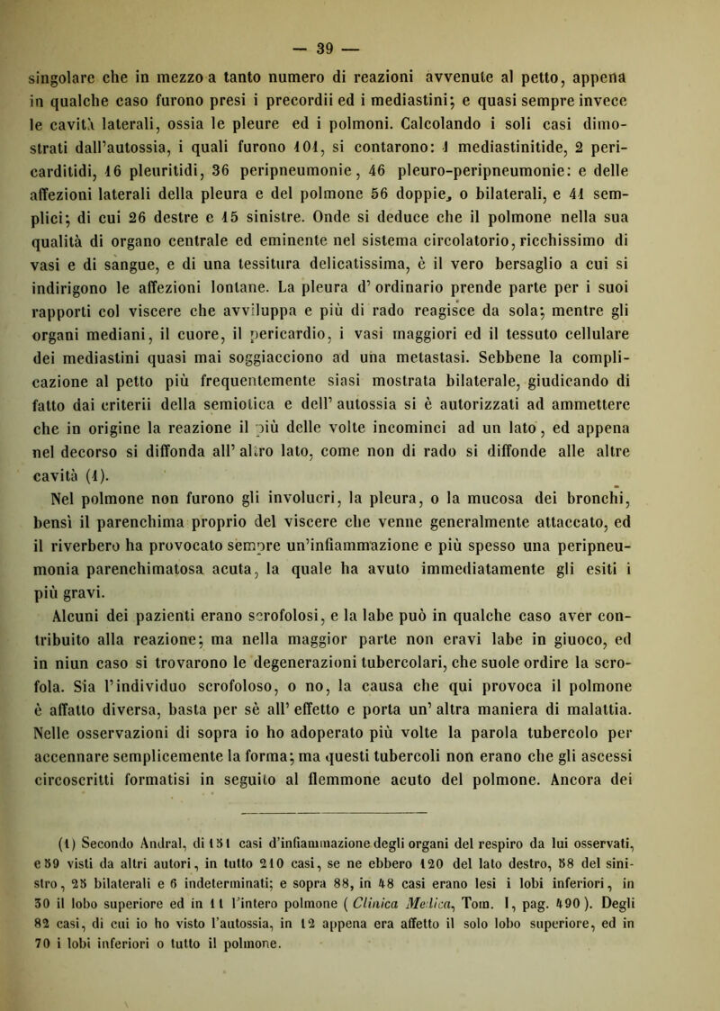 singolare che in mezzo a tanto numero di reazioni avvenute al petto, appena in qualche caso furono presi i precordii ed i mediastini; e quasi sempre invece le cavità laterali, ossia le pleure ed i polmoni. Calcolando i soli casi dimo- strati dall’autossia, i quali furono 4 01, si contarono: 1 mediastinitide, 2 peri- carditidi, 16 pleuritidi, 36 peripneumonie, 46 pleuro-peripneumonie: e delle affezioni laterali della pleura e del polmone 56 doppie., o bilaterali, e 41 sem- plici; di cui 26 destre e 15 sinistre. Onde si deduce che il polmone nella sua qualità di organo centrale ed eminente nel sistema circolatorio, ricchissimo di vasi e di sangue, e di una tessitura delicatissima, è il vero bersaglio a cui si indirigono le affezioni lontane. La pleura d’ ordinario prende parte per i suoi rapporti col viscere che avviluppa e più di rado reagisce da sola; mentre gli organi mediani, il cuore, il pericardio, i vasi maggiori ed il tessuto cellulare dei mediastini quasi mai soggiacciono ad una metastasi. Sebbene la compli- cazione al petto più frequentemente siasi mostrata bilaterale, giudicando di fatto dai criterii della semiotica e dell’ autossia si è autorizzati ad ammettere che in origine la reazione il più delle volte incominci ad un lato, ed appena nel decorso si diffonda all’ altro lato, come non di rado si diffonde alle altre cavità (1). Nel polmone non furono gli involucri, la pleura, o la mucosa dei bronchi, bensì il parenchima proprio del viscere che venne generalmente attaccato, ed il riverbero ha provocato sempre un’infiammazione e più spesso una peripneu- monia parenchimatosa acuta, la quale ha avuto immediatamente gli esiti i più gravi. Alcuni dei pazienti erano scrofolosi, e la labe può in qualche caso aver con- tribuito alla reazione; ma nella maggior parte non eravi labe in giuoco, ed in niun caso si trovarono le degenerazioni tubercolari, che suole ordire la scro- fola. Sia l’individuo scrofoloso, o no, la causa che qui provoca il polmone è affatto diversa, basta per sè all’ effetto e porta un’ altra maniera di malattia. Nelle osservazioni di sopra io ho adoperato più volte la parola tubercolo per accennare semplicemente la forma; ma questi tubercoli non erano che gli ascessi circoscritti formatisi in seguito al flemmone acuto del polmone. Ancora dei (1) Secondo Andrai, di 151 casi d’infiammazione degli organi del respiro da lui osservati, e89 visti da altri autori, in tutto 210 casi, se ne ebbero 120 del lato destro, 88 del sini- stro, 28 bilaterali e 6 indeterminati; e sopra 88, in 48 casi erano lesi i lobi inferiori, in 30 il lobo superiore ed in 11 Tintero polmone ( Clinica Me lica, Tom. I, pag. 490 ). Degli 82 casi, di cui io ho visto l’autossia, in 12 appena era affetto il solo lobo superiore, ed in 70 i lobi inferiori o tutto il polmone.