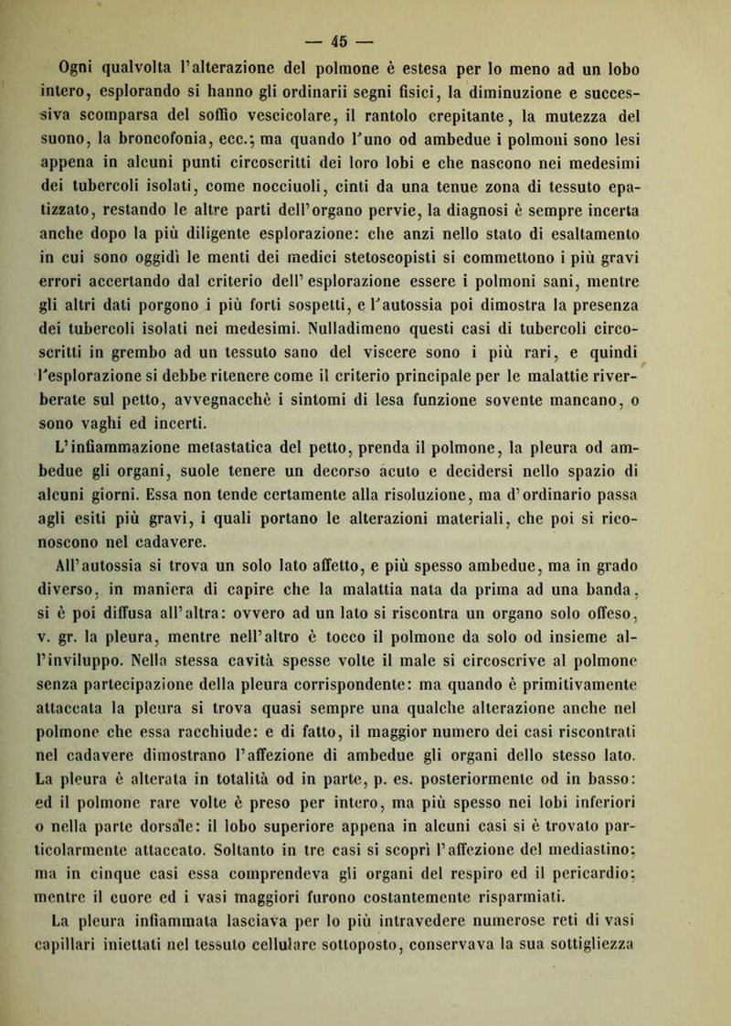 Ogni qualvolta l’alterazione del polmone è estesa per lo meno ad un lobo intero, esplorando si hanno gli ordinarii segni fisici, la diminuzione e succes- siva scomparsa del soffio vescicolare, il rantolo crepitante, la mutezza del suono, la broncofonia, ecc.; ma quando l’uno od ambedue i polmoni sono lesi appena in alcuni punti circoscritti dei loro lobi e che nascono nei medesimi dei tubercoli isolati, come nocciuoli, cinti da una tenue zona di tessuto epa- tizzato, restando le altre parti dell’organo pervie, la diagnosi è sempre incerta anche dopo la più diligente esplorazione: che anzi nello stato di esaltamento in cui sono oggidì le menti dei medici stetoscopisti si commettono i più gravi errori accertando dal criterio dell’esplorazione essere i polmoni sani, mentre gli altri dati porgono i più forti sospetti, e Vautossia poi dimostra la presenza dei tubercoli isolati nei medesimi. Nulladimeno questi casi di tubercoli circo- scritti in grembo ad un tessuto sano del viscere sono i più rari, e quindi Tesplorazione si debbe ritenere come il criterio principale per le malattie river- berate sul petto, avvegnacchè i sintomi di lesa funzione sovente mancano, o sono vaghi ed incerti. L’infiammazione metastatica del petto, prenda il polmone, la pleura od am- bedue gli organi, suole tenere un decorso acuto e decidersi nello spazio di alcuni giorni. Essa non tende certamente alla risoluzione, ma d’ordinario passa agli esiti più gravi, i quali portano le alterazioni materiali, che poi si rico- noscono nel cadavere. All’autossia si trova un solo lato affetto, e più spesso ambedue, ma in grado diverso, in maniera di capire che la malattia nata da prima ad una banda, si è poi diffusa all’altra: ovvero ad un lato si riscontra un organo solo offeso, v. gr. la pleura, mentre nell’altro è tocco il polmone da solo od insieme al- l’inviluppo. Nella stessa cavità spesse volte il male si circoscrive al polmone senza partecipazione della pleura corrispondente: ma quando è primitivamente attaccala la pleura si trova quasi sempre una qualche alterazione anche nel polmone che essa racchiude: e di fatto, il maggior numero dei casi riscontrati nel cadavere dimostrano l’affezione di ambedue gli organi dello stesso lato. La pleura è alterata in totalità od in parte, p. es. posteriormente od in basso: ed il polmone rare volte è preso per intero, ma più spesso nei lobi inferiori o nella parte dorsale: il lobo superiore appena in alcuni casi si è trovato par- ticolarmente attaccato. Soltanto in tre casi si scoprì l’affezione del mediastino; ma in cinque casi essa comprendeva gli organi del respiro ed il pericardio; mentre il cuore ed i vasi maggiori furono costantemente risparmiati. La pleura infiammala lasciava per Io più intravedere numerose reti di vasi capillari iniettati nel tessuto cellulare sottoposto, conservava la sua sottigliezza