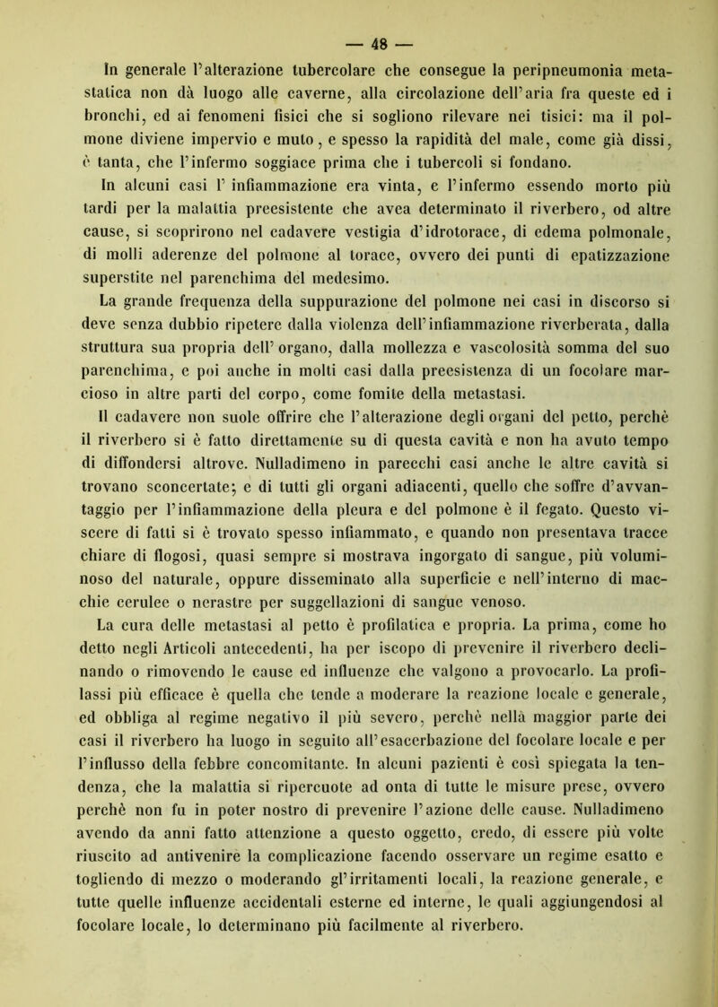 In generale l’alterazione tubercolare che consegue la peripneumonia meta- statica non dà luogo alle caverne, alla circolazione dell’aria fra queste ed i bronchi, ed ai fenomeni fisici che si sogliono rilevare nei tisici: ma il pol- mone diviene impervio e mulo, e spesso la rapidità del male, come già dissi, è tanta, che l’infermo soggiace prima che i tubercoli si fondano. In alcuni casi 1’ infiammazione era vinta, e l’infermo essendo morto più tardi per la malattia preesistente che avea determinato il riverbero, od altre cause, si scoprirono nel cadavere vestigia d’idrotorace, di edema polmonale, di molli aderenze del polmone al torace, ovvero dei punti di epatizzazione superstite nel parenchima del medesimo. La grande frequenza della suppurazione del polmone nei casi in discorso si deve senza dubbio ripetere dalla violenza dell’infiammazione riverberata, dalla struttura sua propria dell’ organo, dalla mollezza e vascolosità somma del suo parenchima, e poi anche in molti casi dalla preesistenza di un focolare mar- cioso in altre parti del corpo, come fomite della metastasi. Il cadavere non suole offrire che l’alterazione degli organi del petto, perchè il riverbero si è fatto direttamente su di questa cavità e non ha avuto tempo di diffondersi altrove. Nulladimeno in parecchi casi anche le altre cavità si trovano sconcertate; e di lutti gli organi adiacenti, quello che soffre d’avvan- taggio per P infiammazione della pleura e del polmone è il fegato. Questo vi- scere di fatti si è trovato spesso infiammato, e quando non presentava tracce chiare di flogosi, quasi sempre si mostrava ingorgato di sangue, più volumi- noso del naturale, oppure disseminato alla superficie e nell’interno di mac- chie cerulee o nerastre per suggellazioni di sangue venoso. La cura delle metastasi al petto è profilatica e propria. La prima, come ho detto negli Articoli antecedenti, ha per iscopo di prevenire il riverbero decli- nando o rimovendo le cause ed influenze che valgono a provocarlo. La profi- lassi più efficace è quella che tende a moderare la reazione locale e generale, ed obbliga al regime negativo il più severo, perchè nella maggior parte dei casi il riverbero ha luogo in seguilo all’esacerbazione del focolare locale e per l’influsso della febbre concomitante. In alcuni pazienti è così spiegata la ten- denza, che la malattia si ripercuote ad onta di tutte le misure prese, ovvero perchè non fu in poter nostro di prevenire l’azione delle cause. Nulladimeno avendo da anni fatto attenzione a questo oggetto, credo, di essere più volte riuscito ad antivenire la complicazione facendo osservare un regime esatto e togliendo di mezzo o moderando gl’irritamenti locali, la reazione generale, e tutte quelle influenze accidentali esterne ed interne, le quali aggiungendosi al focolare locale, lo determinano più facilmente al riverbero.