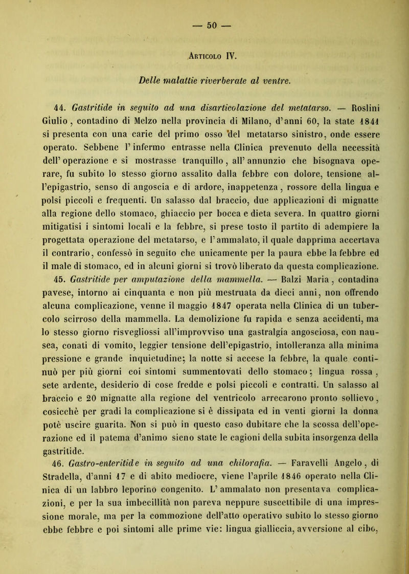 Articolo IV. Delle malattie riverberate al ventre. 44. Gastritide in seguito ad una disarticolazione del metatarso. — Rosimi Giulio, contadino di Melzo nella provincia di Milano, d’anni 60, la state 4844 si presenta con una carie del primo osso 'del metatarso sinistro, onde essere operato. Sebbene l’infermo entrasse nella Clinica prevenuto della necessità dell’ operazione e si mostrasse tranquillo , all’ annunzio che bisognava ope- rare, fu subito lo stesso giorno assalito dalla febbre con dolore, tensione al- l’epigastrio, senso di angoscia e di ardore, inappetenza, rossore della lingua e polsi piccoli e frequenti. Un salasso dal braccio, due applicazioni di mignatte alla regione dello stomaco, ghiaccio per bocca e dieta severa. In quattro giorni mitigatisi i sintomi locali e la febbre, si prese tosto il partito di adempiere la progettata operazione del metatarso, e l’ammalato, il quale dapprima accertava il contrario, confessò in seguito che unicamente per la paura ebbe la febbre ed il male di stomaco, ed in alcuni giorni si trovò liberato da questa complicazione. 45. Gastritide per amputazione della mammella. — Balzi Maria, contadina pavese, intorno ai cinquanta e non più mestruala da dieci anni, non offrendo alcuna complicazione, venne il maggio 4 847 operata nella Clinica di un tuber- colo scirroso della mammella. La demolizione fu rapida e senza accidenti, ma lo stesso giorno risvegliossi all’improvviso una gastralgia angosciosa, con nau- sea, conati di vomito, leggier tensione dell’epigastrio, intolleranza alla minima pressione e grande inquietudine; la notte si accese la febbre, la quale conti- nuò per più giorni coi sintomi summentovati dello stomaco ; lingua rossa , sete ardente, desiderio di cose fredde e polsi piccoli e contratti. Un salasso al braccio e 20 mignatte alla regione del ventricolo arrecarono pronto sollievo, cosicché per gradi la complicazione si è dissipata ed in venti giorni la donna potè uscire guarita. Non si può in questo caso dubitare che la scossa dell’ope- razione ed il patema d’animo sieno state le cagioni della subita insorgenza della gastritide. 46. Gastro-enteritide inseguito ad una chilorafia. — Faravelli Angelo, di Stradella, d’anni 47 e di abito mediocre, viene l’aprile 4 846 operato nella Cli- nica di un labbro leporino congenito. L’ ammalalo non presentava complica- zioni, e per la sua imbecillità non pareva neppure suscettibile di una impres- sione morale, ma per la commozione dell’atto operativo subito lo stesso giorno ebbe febbre e poi sintomi alle prime vie: lingua gialliccia, avversione al cibo,
