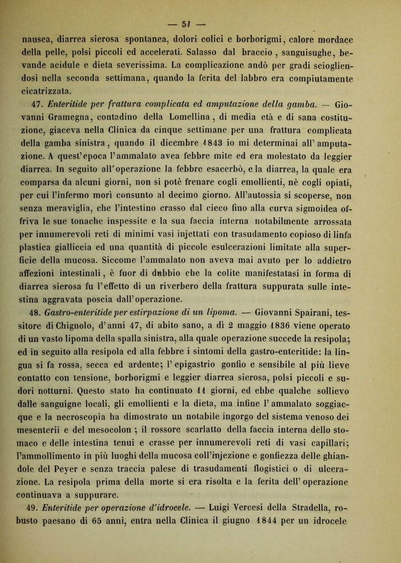 nausea, diarrea sierosa spontanea, dolori colici e borborigmi, calore mordace della pelle, polsi piccoli ed accelerati. Salasso dal braccio , sanguisughe, be- vande acidule e dieta severissima. La complicazione andò per gradi scioglien- dosi nella seconda settimana, quando la ferita del labbro era compiutamente cicatrizzata. 47. Enteritide per frattura complicata ed amputazione della gamba. — Gio- vanni Gramegna, contadino della Lomellina , di media età e di sana costitu- zione, giaceva nella Clinica da cinque settimane per una frattura complicata della gamba sinistra, quando il dicembre 4 843 io mi determinai all’amputa- zione. A quest’epoca l’ammalato avea febbre mite ed era molestato da leggier diarrea. In seguito alPoperazione la febbre esacerbò, eia diarrea, la quale era comparsa da alcuni giorni, non si potè frenare cogli emollienti, nè cogli opiati, per cui l’infermo morì consunto al decimo giorno. All’autossia si scoperse, non senza meraviglia, che l’intestino crasso dal cieco fino alla curva sigmoidea of- friva le sue tonache inspessite e la sua faccia interna notabilmente arrossata per innumerevoli reti di minimi vasi injettati con trasudamento copioso di linfa plastica gialliccia ed una quantità di piccole esulcerazioni limitate alla super- ficie della mucosa. Siccome l’ammalato non aveva mai avuto per lo addietro affezioni intestinali, è fuor di dubbio che la colite manifestatasi in forma di diarrea sierosa fu l’effetto di un riverbero della frattura suppurata sulle inte- stina aggravata poscia dall’operazione. 48. Gastro-enleritide per estirpazione di un lipoma. — Giovanni Spairani, tes- sitore diChignolo, d’anni 47, di abito sano, a dì 2 maggio 1836 viene operato di un vasto lipoma della spalla sinistra, alla quale operazione succede la resipola; ed in seguito alla resipola ed alla febbre i sintomi della gastro-enteritide: la lin- gua si fa rossa, secca ed ardente; l’epigastrio gonfio e sensibile al più lieve contatto con tensione, borborigmi e leggier diarrea sierosa, polsi piccoli e su- dori notturni. Questo stato ha continuato 41 giorni, ed ebbe qualche sollievo dalle sanguigne locali, gli emollienti e la dieta, ma infine 1’ ammalato soggiac- que e la necroscopia ha dimostrato un notabile ingorgo del sistema venoso dei mescntcrii e del mesocolon ; il rossore scarlatto della faccia interna dello sto- maco e delle intestina tenui e crasse per innumerevoli reti di vasi capillari; rammollimento in più luoghi della mucosa coll’injezione e gonfiezza delle ghian- dole del Peyer e senza traccia palese di trasudamenti flogistici o di ulcera- zione. La resipola prima della morte si era risolta e la ferita dell’ operazione continuava a suppurare. 49. Enteritide per operazione d’idrocele. — Luigi Yercesi della Stradella, ro- busto paesano di 65 anni, entra nella Clinica il giugno 4 844 per un idrocele