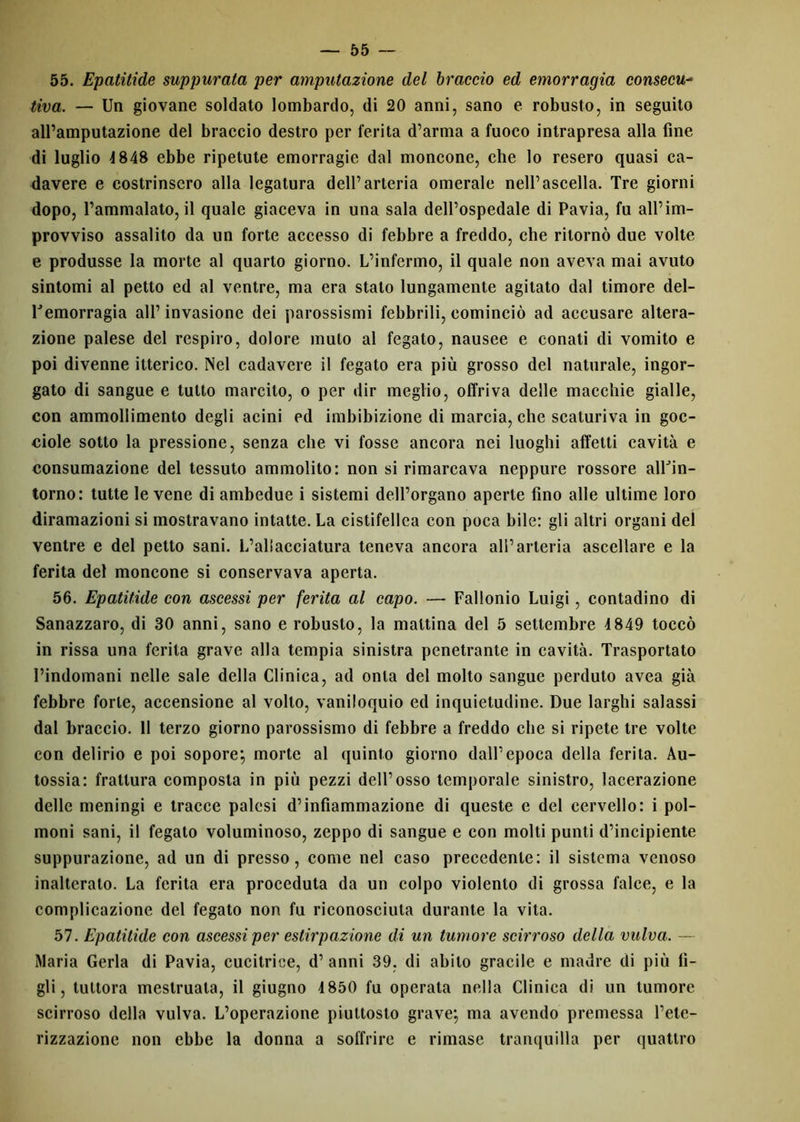 55. Epatitide suppurata per amputazione del braccio ed emorragia consecu- tiva. — Un giovane soldato lombardo, di 20 anni, sano e robusto, in seguito all’amputazione del braccio destro per ferita d’arma a fuoco intrapresa alla fine di luglio 1848 ebbe ripetute emorragie dal moncone, che lo resero quasi ca- davere e costrinsero alla legatura dell’arteria omerale nell’ascella. Tre giorni dopo, l’ammalato, il quale giaceva in una sala dell’ospedale di Pavia, fu all’im- provviso assalito da un forte accesso di febbre a freddo, che ritornò due volte e produsse la morte al quarto giorno. L’infermo, il quale non aveva mai avuto sintomi al petto ed al ventre, ma era stato lungamente agitato dal timore del- Uemorragia all’ invasione dei parossismi febbrili, cominciò ad accusare altera- zione palese del respiro, dolore muto al fegato, nausee e conati di vomito e poi divenne itterico. Nel cadavere il fegato era più grosso del naturale, ingor- gato di sangue e tutto marcito, o per dir meglio, offriva delle macchie gialle, con ammollimento degli acini ed imbibizione di marcia, che scaturiva in goc- ciole sotto la pressione, senza che vi fosse ancora nei luoghi affetti cavità e consumazione del tessuto ammolito: non si rimarcava neppure rossore alUin- torno: tutte le vene di ambedue i sistemi dell’organo aperte fino alle ultime loro diramazioni si mostravano intatte. La cistifellea con poca bile: gli altri organi del ventre e del petto sani. L’aliacciatura teneva ancora all’arteria ascellare e la ferita del moncone si conservava aperta. 56. Epatitide con ascessi per ferita al capo. — Fallonio Luigi, contadino di Sanazzaro, di 30 anni, sano e robusto, la mattina del 5 settembre 4849 toccò in rissa una ferita grave alla tempia sinistra penetrante in cavità. Trasportato l’indomani nelle sale della Clinica, ad onta del molto sangue perduto avea già febbre forte, accensione al volto, vaniloquio ed inquietudine. Due larghi salassi dal braccio. 11 terzo giorno parossismo di febbre a freddo che si ripete tre volte con delirio e poi sopore; morte al quinto giorno dall’epoca della ferita. Au- tossia: frattura composta in più pezzi dell’osso temporale sinistro, lacerazione delle meningi e tracce palesi d’infiammazione di queste e del cervello: i pol- moni sani, il fegato voluminoso, zeppo di sangue e con molti punti d’incipiente suppurazione, ad un di presso, come nel caso precedente: il sistema venoso inalterato. La ferita era proceduta da un colpo violento di grossa falce, e la complicazione del fegato non fu riconosciuta durante la vita. 57. Epatitide con ascessi per estirpazione di un tumore scirroso della vulva. — Maria Gerla di Pavia, cucitrice, d’ anni 39. di abito gracile e madre di più fi- gli, tuttora mestruata, il giugno 4850 fu operata nella Clinica di un tumore scirroso della vulva. L’operazione piuttosto grave; ma avendo premessa l’ete- rizzazione non ebbe la donna a soffrire e rimase tranquilla per quattro