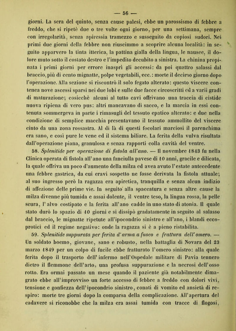 giorni. La sera del quinto, senza cause palesi, ebbe un parossismo di febbre a freddo, che si ripetè due o tre volte ogni giorno, per una settimana, sempre con irregolarità, senza apiressia tramezzo e susseguito da copiosi sudori. Nei primi due giorni della febbre non riuscimmo a scoprire alcuna località: in se- guito apparvero la tinta itterica, la pattina gialla della lingua, le nausee, il do- lore muto sotto il costato destro e l’impedito decubito a sinistra. La chinina propi- nata i primi giorni per errore inasprì gli accessi: da poi quattro salassi dal braccio, più di cento mignatte, polpe vegetabili, ecc.: morte il decimo giorno dopo l’operazione. Alla sezione si riscontrò il solo fegato alterato: questo viscere con- tenea nove ascessi sparsi nei due lobi e sulle due facce circoscritti ed a varii gradi di maturazione; cosicché alcuni al tutto cavi offrivano una traccia di cistide nuova ripiena di vero pus: altri mancavano di sacco, e la marcia in essi con- tenuta sommergeva in parte i rimasugli del tessuto epatico alterato: e due nella condizione di semplice macchia presentavano il tessuto ammollito del viscere cinto da una zona rossastra. Al di là di questi focolari marciosi il parenchima era sano, e così pure le vene ed il sistema biliare. La ferita della vulva risultata dall’operazione piana, granulosa e senza rapporti colla cavità del ventre. 58. Spienitide per operazione di fistola all’ano. — 11 novembre 1843 fu nella Clinica operata di fistola all’ano una fanciulla pavese di 10 anni, gracile e dilicata, la quale offriva un poco d’aumento della milza ed avea avuto l’estate antecedente una febbre gastrica, da cui eravi sospetto ne fosse derivata la fistola attuale; al suo ingresso però la ragazza era apiretica, tranquilla e senza alcun indizio di affezione delle prime vie. In seguito' alla spaccatura e senza altre cause la milza divenne più tumida e assai dolente, il ventre teso, la lingua rossa, la pelle scura, l’alvo costipato e la ferita all’ano cadde in uno stato di atonia. 11 quale stato durò lo spazio di 40 giorni e si dissipò gradatamente in seguito al salasso dal braccio, le mignatte ripetute all’ipocondrio sinistro e all’ano, i blandi ecco- protici ed il regime negativo: onde la ragazza si è a pieno ristabilita. 59. Spienitide suppurata per ferita d’arma a fuoco e frattura dell’omero. — Un soldato boemo, giovane, sano e robusto, nella battaglia di Novara del 23 marzo 4849 per un colpo di fucile ebbe fratturato l’omero sinistro: alla quale ferita dopo il trasporto dell’infermo nell’Ospedale militare di Pavia tennero dietro il flemmone dell’arto, una profusa suppurazione e la necrosi dell’osso rotto. Era ormai passato un mese quando il paziente già notabilmente dima- grato ebbe all’improvviso un forte accesso di febbre a freddo con dolori vivi, tensione e gonfiezza dell’ipocondrio sinistro, conati di vomito ed ansietà di re- spiro: morte tre giorni dopo la comparsa della complicazione. All’apertura del cadavere si riconobbe che la milza era assai tumida con tracce di flogosi,