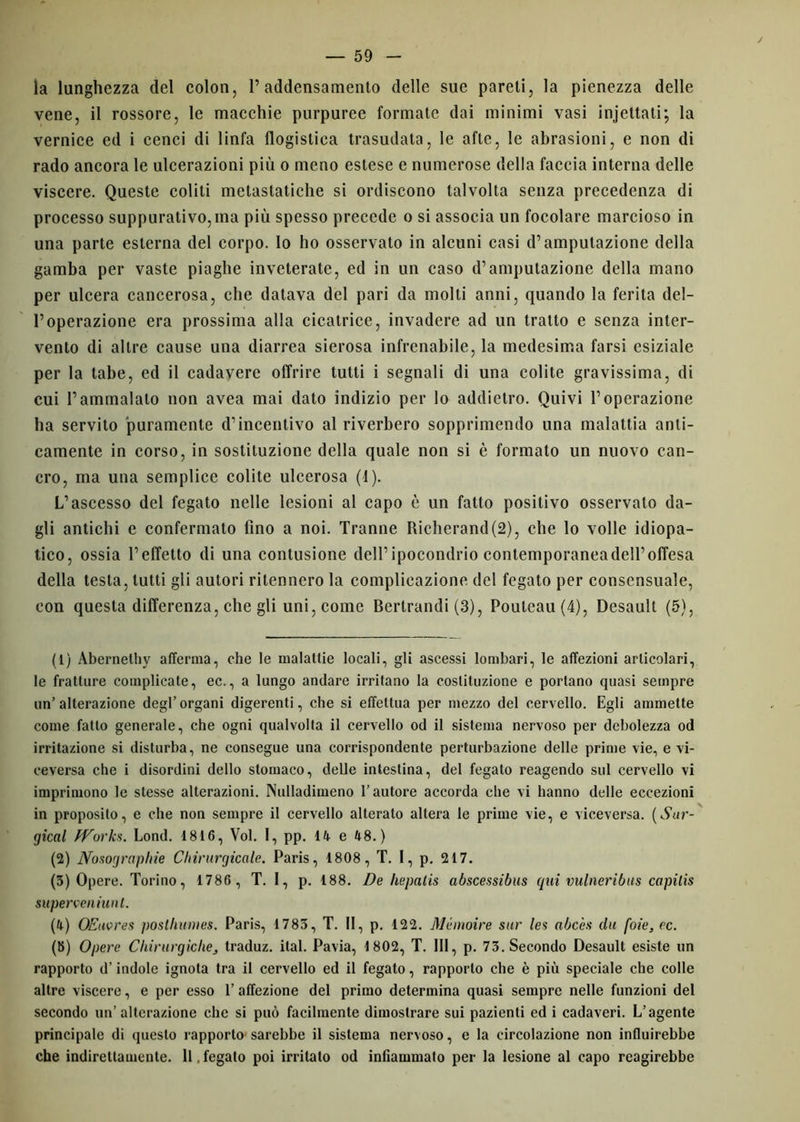 la lunghezza del colon, raddensamento delle sue pareti, la pienezza delle vene, il rossore, le macchie purpuree formate dai minimi vasi injettati; la vernice ed i cenci di linfa flogistica trasudata, le afte, le abrasioni, e non di rado ancora le ulcerazioni più o meno estese e numerose della faccia interna delle viscere. Queste coliti metastatiche si ordiscono talvolta senza precedenza di processo suppurativo, ma più spesso precede o si associa un focolare marcioso in una parte esterna del corpo. Io ho osservato in alcuni casi d’amputazione della gamba per vaste piaghe inveterate, ed in un caso d’amputazione della mano per ulcera cancerosa, che datava del pari da molti anni, quando la ferita del- l’operazione era prossima alla cicatrice, invadere ad un tratto e senza inter- vento di altre cause una diarrea sierosa infrenabile, la medesima farsi esiziale per la tabe, ed il cadavere offrire tutti i segnali di una colite gravissima, di cui l’ammalato non avea mai dato indizio per lo addietro. Quivi l’operazione ha servito puramente d’incentivo al riverbero sopprimendo una malattia anti- camente in corso, in sostituzione della quale non si è formato un nuovo can- cro, ma una semplice colite ulcerosa (1). L’ascesso del fegato nelle lesioni al capo è un fatto positivo osservato da- gli antichi e confermato fino a noi. Tranne Richerand(2), che lo volle idiopa- tico, ossia l’effetto di una contusione dell’ipocondrio conteniporaneadell’offesa della testa, tutti gli autori ritennero la complicazione del fegato per consensuale, con questa differenza, che gli uni, come Berlrandi (3), Pouteau(4), Desault (5), (1) Abernethy afferma, che le malattie locali, gli ascessi lombari, le affezioni articolari, le fratture complicate, ec., a lungo andare irritano la costituzione e portano quasi sempre un’alterazione degl’organi digerenti, che si effettua per mezzo del cervello. Egli ammette come fatto generale, che ogni qualvolta il cervello od il sistema nervoso per debolezza od irritazione si disturba, ne consegue una corrispondente perturbazione delle prime vie, e vi- ceversa che i disordini dello stomaco, delle intestina, del fegato reagendo sul cervello vi imprimono le stesse alterazioni. Nulladimeno l’autore accorda che vi hanno delle eccezioni in proposito, e che non sempre il cervello alterato altera le prime vie, e viceversa. (Sur- gical Works. Lond. 1816, Voi. I, pp. 14 e 48.) (2) Nosographie Chirurgicale. Paris, 1808, T. I, p. 217. (3) Opere. Torino, 1786 , T. I, p. 188. De hepatis abscessibus qui vulneribus capilis superveniunt. (4) OEuores posthumes. Paris, 1783, T. II, p. 122. Memoire sur les abcès du foie, ec. (b) Opere Chirurgiche, traduz. ital. Pavia, 1802, T. Ili, p. 73. Secondo Desault esiste un rapporto d’indole ignota tra il cervello ed il fegato, rapporto che è più speciale che colle altre viscere, e per esso 1’ affezione del primo determina quasi sempre nelle funzioni del secondo un’alterazione che si può facilmente dimostrare sui pazienti ed i cadaveri. L’agente principale di questo rapporto sarebbe il sistema nervoso, e la circolazione non influirebbe che indirettamente. Il,fegato poi irritato od infiammato per la lesione al capo reagirebbe