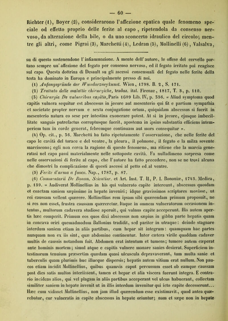 Richter (i), Boyer (2), considerarono l’affezione epatica quale fenomeno spe- ciale od effetto proprio delle ferite al capo , ripetendola da consenso ner- voso, da alterazione della bile, o da uno sconcerto idraulico del circolo*, men- tre gli altri, come Pigrai (3), Marchetti (4), Ledran(5), Moilinelli (6), Valsalva, su di questo sostenendone l’infiammazione. A mente dell’autore, le offese del cervello por- tano sempre un’affezione del fegato per consenso nervoso, ed il fegato irritato poi reagisce sul capo. Questa dottrina di Desault su gli ascessi consensuali del fegato nelle ferite della testa ha dominato in Europa e principalmente presso di noi. (1) An fangsgriin.de der PVundnrzneykunsl. VVien, 1798. B. 2, S. 171. (2) Trattato delle malattie chirurgichetraduz. ital. Firenze, 1817, T. 8, p. 110. (3) Chirurtjia De vulucribus capitis, Paris 1609 Lib. IV, p. 336. « Àliud symptoma quod capitis vulnera sequitur est abscessus in jecore aut mesenterio qui (it e parlium sympalhia et socielate propter nervum e sexta eonjugatione orlum, quiquidam abscessus si fuerit in mesenterio natura eo sese per intestina exonerare potest. At si in jecore, ejusque imbecil- lilate sanguis putrefactus corruptusque fuerit, apostema in ipsius substantia efficiens intem- periem tum in corde generat, febremque conlinuam aut mors consequitur ». (4) Op. cit., p. 36. Marchetti ha fatto ripetutamente l’osservazione, che nelle ferite del capo le cavità del torace e del ventre, la pleura, il polmone, il fegato e la milza sovente marciscono; egli non cerca la ragione di questo fenomeno, ma ritiene che la marcia gene- ratasi nel capo passi materialmente nelle sottoposte cavità. Fa nulladimeno sorpresa come nelle osservazioni di ferite al capo, che l’autore ha fatto precedere, non se ne trovi alcuna che dimostri la complicazione di questi ascessi al petto ed al ventre. (8) Ferite d’arma a fuoco. Nap., 1787, p. 87. (6) Comtnenlarii De Bonon. Scientiar. et Art. Inst. T. li, P. I. Bononise, 1748. Medica, p. 189. « Audiverat Mollinellius in his qui vulneralo capite intereunt, abscessus quosdam et coactam saniem ssepissime in hepate inveniri ; idque gravissimos scriplores movisse, ut rei caussam vellent quaerere. Mollinellius rem ipsam sibi quaerendam primum proposuit, ne si res non esset, frustra caussam qusererelur. Itaque in omnem vulrieratorum occasionem in- tentus, multorum cadavera studiose aperuit, qui vulnus capite acceperunt. His autem aper- tis haec comperit. Primum eos quos divi abscessus non saepius in gibba parte hepalis quam in concava oriri quemadmodum Ballonius tradidit, sed pariter in ulraque : deinde stagnare interdum saniem etiam in aliis partibus, cuin hepar sit integrum : quamquam hac partes nunquam non ex iis sint, quae abdomine continentur. lnter caetera virile quoddam cadaver multis de caussis notandum fuit. Abdomen erat intentum et tumens; tumere autem caeperat ante hominis mortem ; simul atque e capitis vulnere manare sanies desierat. Superliciem in- testinorum tenuium praeserlim quaedam quasi ulcuscula depravaverant, tum multa sanie et tuberculis quam pluriinis bue illucque dispersis; hepatis autem vitium erat nullum. Non pau- cos etiam incidit Mollinellius, quibus quamvis caput percussum esset ob earaque caussam post dies salis mullos interiissent, tamen et hepar et alia viscera fuerunt integra. E contra- rio incidens alios, qui vel plagam in aliis partibus acceperant vel ulcus habuerant, collectam similiter saniem in hepate invenit ut in illis interdum invenilur qui icto capite decesserunt... Haec cum vidisset Mollinellius, non jam illud quaerendum esse exislimavit, quod antea quae- rebatur, cur vulneratis in capite abscessus in hepate oriuntur; nam et saepe non in hepate