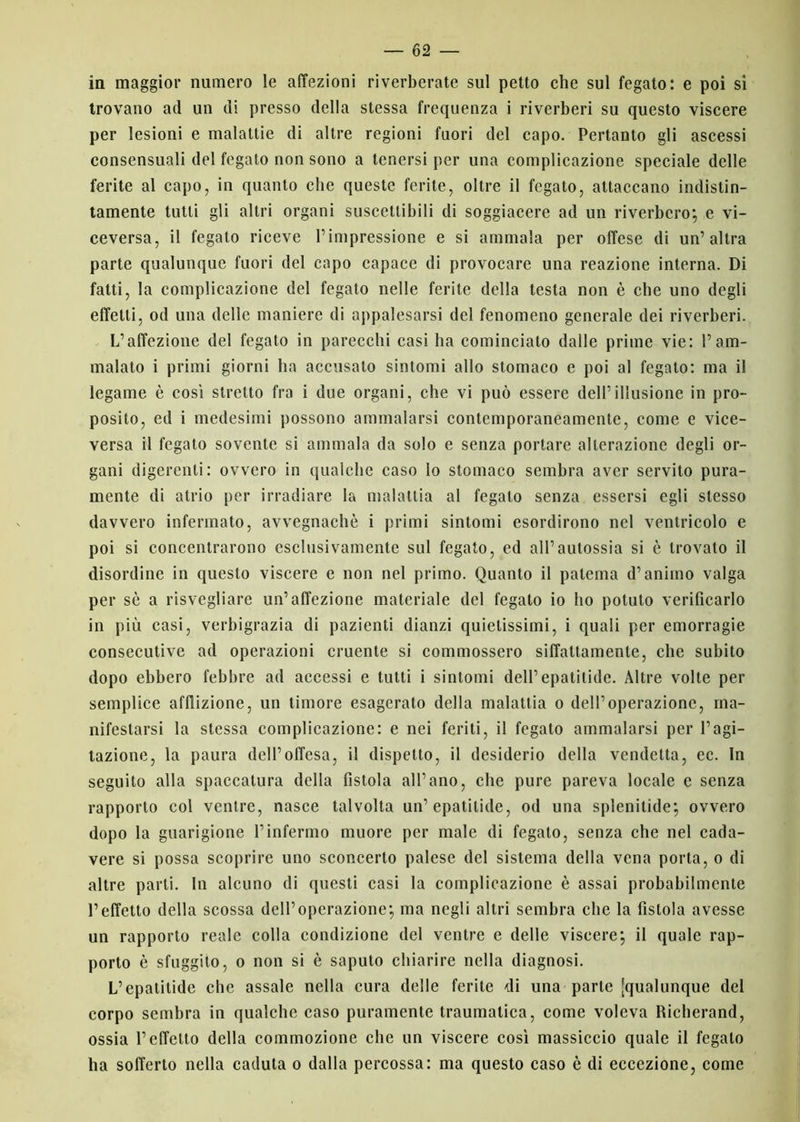 in maggior numero le affezioni riverberate sul petto che sul fegato: e poi si trovano ad un di presso della stessa frequenza i riverberi su questo viscere per lesioni e malattie di altre regioni fuori del capo. Pertanto gli ascessi consensuali del fegato non sono a tenersi per una complicazione speciale delle ferite al capo, in quanto che queste ferite, oltre il fegato, attaccano indistin- tamente tutti gli altri organi suscettibili di soggiacere ad un riverbero; e vi- ceversa, il fegato riceve l’impressione e si ammala per offese di un’altra parte qualunque fuori del capo capace di provocare una reazione interna. Di fatti, la complicazione del fegato nelle ferite della testa non è che uno degli effetti, od una delle maniere di appalesarsi del fenomeno generale dei riverberi. L’affezione del fegato in parecchi casi ha cominciato dalle prime vie: 1’am- malato i primi giorni ha accusato sintomi allo stomaco e poi al fegato: ma il legame è così stretto fra i due organi, che vi può essere dell’illusione in pro- posito, ed i medesimi possono ammalarsi contemporaneamente, come e vice- versa il fegato sovente si ammala da solo e senza portare alterazione degli or- gani digerenti: ovvero in qualche caso lo stomaco sembra aver servito pura- mente di atrio per irradiare la malattia al fegato senza essersi egli stesso davvero infermato, avvegnaché i primi sintomi esordirono nel ventricolo e poi si concentrarono esclusivamente sul fegato, ed all’autossia si è trovato il disordine in questo viscere e non nel primo. Quanto il patema d’animo valga per sé a risvegliare un’affezione materiale del fegato io ho potuto verificarlo in più casi, verbigrazia di pazienti dianzi quietissimi, i quali per emorragie consecutive ad operazioni cruente si commossero siffattamente, che subito dopo ebbero febbre ad accessi e tutti i sintomi dell’ epatitide. Altre volte per semplice afflizione, un timore esagerato della malattia o dell’operazione, ma- nifestarsi la stessa complicazione: e nei feriti, il fegato ammalarsi per l’agi- tazione, la paura dell’offesa, il dispetto, il desiderio della vendetta, ec. In seguito alla spaccatura della fistola all’ano, che pure pareva locale e senza rapporto col ventre, nasce talvolta un’epatitide, od una spienitide; ovvero dopo la guarigione l’infermo muore per male di fegato, senza che nel cada- vere si possa scoprire uno sconcerto palese del sistema della vena porta, o di altre parti. In alcuno di questi casi la complicazione è assai probabilmente l’effetto della scossa dell’operazione; ma negli altri sembra clic la fistola avesse un rapporto reale colla condizione del ventre e delle viscere; il quale rap- porto è sfuggito, o non si è saputo chiarire nella diagnosi. L’epatitide che assale nella cura delle ferite di una parte [qualunque del corpo sembra in qualche caso puramente traumatica, come voleva Richerand, ossia l’effetto della commozione che un viscere così massiccio quale il fegato ha sofferto nella caduta o dalla percossa: ma questo caso è di eccezione, come