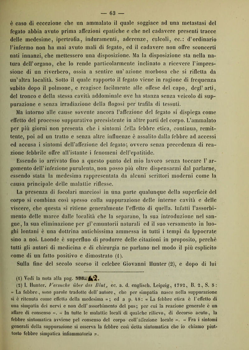 è caso di eccezione che un ammalato il quale soggiace ad una metastasi del fegato abbia avuto prima affezioni epatiche e che nel cadavere presenti tracce delle medesime, ipertrofia, induramenti, aderenze, calcoli, ec.: d’ordinario l’infermo non ha mai avuto mali di fegato, ed il cadavere non offre sconcerti nati innanzi, che mettessero una disposizione. Ma la disposizione sta nella na- tura dell’organo, che lo rende particolarmente inclinalo a ricevere l’impres- sione di un riverbero, ossia a sentire un’ azione morbosa clic si rifletta da un’altra località. Sotto il quale rapporto il fegato viene in ragione di frequenza subito dopo il polmone, e reagisce facilmente alle offese del capo, degl’arti, del tronco e della stessa cavità addominale ove ha stanza senza veicolo di sup- purazione e senza irradiazione della flogosi per trafila di tessuti. Ma intorno alle cause sovente ancora l’affezione del fegato si dispiega come effetto del processo suppurativo preesistente in altre parli del corpo. L’ammalato per più giorni non presenta che i sintomi della febbre etica, continua, remit- tente, poi ad un tratto e senza altre influenze è assalilo dalla febbre ad accessi ed accusa i sintomi dell’affezione del fegato; ovvero senza precedenza di rea- zione febbrile offre all’istante i fenomeni dell’epatitide. Essendo io arrivato fino a questo punto del mio lavoro senza toccare 1’ ar- gomento dell’infezione purulenta, non posso più oltre dispensarmi dal parlarne, essendo stata la medesima rappresentata da alcuni scrittori moderni come la causa principale delle malattie riflesse. La presenza di focolari marciosi in una parte qualunque della superficie del corpo si combina cosi spesso colla suppurazione delle interne cavità e delle viscere, che questa si ritiene generalmente l’effetto di quella. Infatti l’assorbi- mento delle marce dalle località che la separano, la sua introduzione nel san- gue, la sua eliminazione per gl’emuntorii naturali ed il suo versamento in luo- ghi lontani è una dottrina antichissima ammessa in tutti i tempi da Ippocrate sino a noi. Laonde è superfluo di produrre delle citazioni in proposito, perchè tutti gli autori di medicina e di chirurgia ne parlano nel modo il più esplicito eomc di un fatto positivo e dimostrato (1). Sulla fine del secolo scorso il celebre Giovanni Hunter (2), e dopo di lui (1) Vedi la nota alla pag. ^5* (2) 1. Hunter. Fersuche ubar das Blul} ec. a. d. englisch. Leipzig, 1792, B. 2, S. 8: « La febbre, sono parole tradotte dell’ autore, che per simpatia nasce nella suppurazione si è ritenuta come effetto della medesima » ; ed a p. 48: « La febbre elica è l’effetto di una simpatia dei nervi e non dell’assorbimento del pus; per cui la reazione generale è un affare di consenso ». » In tutte le malattie locali di qualche rilievo, di decorso acuto, la febbre sintomatica avviene pel consenso del corpo coll’affezione locale ». « Fra i sintomi generali della suppurazione si osserva la febbre cosi delta sintomatica che io chiamo piut- tosto febbre simpatica infiammatoria ».