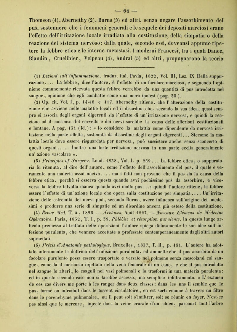 pus, sostennero che i fenomeni generali e le sequele dei depositi marciosi erano l’effetto dell’irritazione locale irradiata alla costituzione, della simpatia o della reazione del sistema nervoso: dalla quale, secondo essi, doveansi appunto ripe- tere la febbre etica e le interne metastasi. I moderni Francesi, tra i quali Dance, Blandin, Cruellhier, Velpeau (4), Andrai (5) ed altri, propugnarono la teoria (1) Lezioni sull'infiammazionetraduz. ital. Pavia, 1822, Voi. Ili, Lez. IX. Della suppu- razione .... La febbre, dice l’autore, è l’effetto di un focolare marcioso, e seguendo l’opi- nione comunemente ricevuta questa febbre verrebbe da una quantità di pus introdotta nel sangue, opinione che egli combatte come una mera ipotesi ( pag. 36 ). (2) Op. cit. Voi. I, p. 14-48 e 117. Abernethy ritiene, che l’alterazione della costitu- zione che avviene nelle malattie locali ed il disordine che, secondo la sua idea, quasi sem- pre si associa degli organi digerenti sia l'effetto di un’irritazione nervosa, e quindi la rea- zione od il consenso del cervello e dei nervi sarebbe la causa delle affezioni costituzionali e lontane. A pag. 131 ( id. ) : « Io considero la malattia come dipendente da nervosa irri- tazione nella parte affetta, sostenuta da disordine degli organi digerenti... Siccome la ma- lattia locale deve essere risguardata per nervosa, può sussistere anche senza sconcerto di questi organi Inoltre una forte irritazione nervosa in una parte eccita generalmente un’ azione vascolare ». (3) Principles of Stirgery. Lond. 1838, Voi. 1, p. 269 ... La febbre etica, o suppuralo- ria fu ritenuta, al dire dell’autore, come l’effetto dell’assorbimento del pus, il quale è ve- ramente una materia assai nociva ....mai fatti non provano che il pus sia la causa della febbre elica, perchè si osserva questa quando avvi pochissimo pus da assorbire, e vice- versa la febbre talvolta manca quando avvi molto pus...; quindi l’autore ritiene, la febbre essere l’effetto di un’azione locale che opera sulla costituzione per simpatia... . Un’irrita- zione delle estremità dei nervi può, secondo Burns, avere influenza sull’origine dei mede- simi e produrre una serie di simpatie ed un disordine ancora più esteso della costituzione. (4) Beone Méd. T. 4 , 1826. — Archioes. Aoùt 1827. — Nooeaux Elcmens de Médecine Opératoire. Paris, 1832, T. I, p. 39. Pklébile el rèsorplion purulente. In questo lungo ar- ticolo premesso al trattato delle operazioni 1’ autore spiega diffusamente le sue idee sull’ in- fezione purulenta, che vennero accettate o professate contemporaneamente dagli altri autori sopracitati. (5) Précis d’Anatomie patliologique. Bruxelles, 1837, T. II, p. 181. L’autore ha adot- tato interamente la dottrina dell’infezione purulenta, ed ammette che il pus assorbito da un focolare purulento possa essere trasportalo e versalo neh polmone senza mescolarsi col san- gue, come fa il mercurio injellato nella vena femorale di un cane, e che il pus introdotto nel sangue Io alteri, lo coaguli nei vasi polinonali e lo trasformi in una materia purulenta: ed in questo secondo caso non si farebbe ascesso, ma semplice infiltramento. « L’ examen de ces cas divers me porle à les ranger dans deux classes : dans les uns il semble que le pus, formò ou inlroduit dans le torrent circulatoire, en est sorti corame à travers un filtre dans le parenchyme pulmonaire, ou il peut soit s’infiltrer, soit se réunir en foyer. N’est-ce pas ainsi que le mercure, injecté dans la veine crurale d’un chien, parcourt tout l’arbre