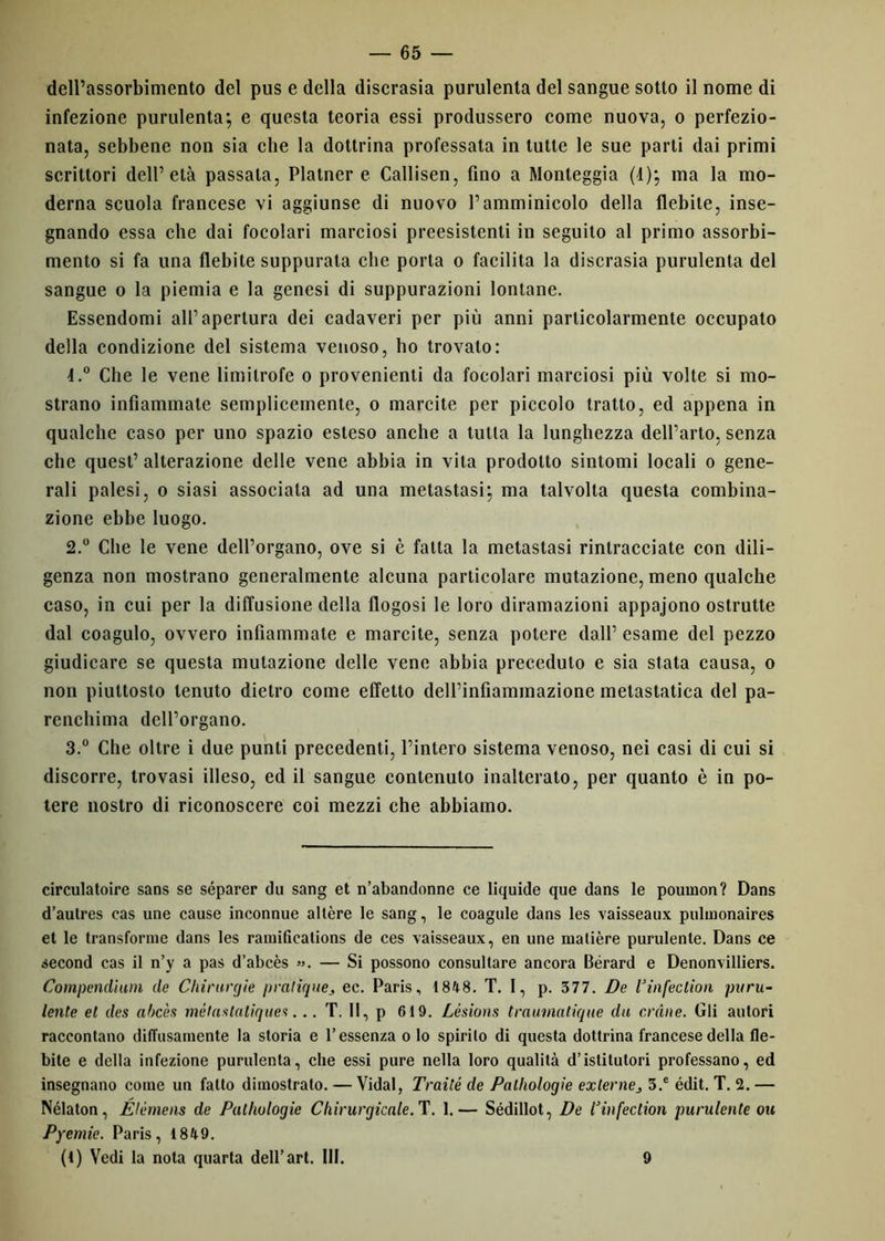 dell’assorbimento del pus e della discrasia purulenta del sangue sotto il nome di infezione purulenta; e questa teoria essi produssero come nuova, o perfezio- nata, sebbene non sia che la dottrina professata in tutte le sue parti dai primi scrittori dell’età passala, Platner e Callisen, fino a Monteggia (1); ma la mo- derna scuola francese vi aggiunse di nuovo l’amminicolo della flebite, inse- gnando essa che dai focolari marciosi preesistenti in seguito al primo assorbi- mento si fa una flebite suppurata che porta o facilita la discrasia purulenta del sangue o la piemia e la genesi di suppurazioni lontane. Essendomi all’apertura dei cadaveri per più anni particolarmente occupato della condizione del sistema venoso, ho trovalo: 4.° Che le vene limitrofe o provenienti da focolari marciosi più volte si mo- strano infiammate semplicemente, o marcite per piccolo tratto, ed appena in qualche caso per uno spazio esteso anche a tutta la lunghezza dell’arto, senza che quest’ alterazione delle vene abbia in vita prodotto sintomi locali o gene- rali palesi, o siasi associata ad una metastasi; ma talvolta questa combina- zione ebbe luogo. 2. ° Che le vene dell’organo, ove si è fatta la metastasi rintracciate con dili- genza non mostrano generalmente alcuna particolare mutazione, meno qualche caso, in cui per la diffusione della flogosi le loro diramazioni appajono ostrutte dal coagulo, ovvero infiammate e marcite, senza potere dall’ esame del pezzo giudicare se questa mutazione delle vene abbia preceduto e sia stata causa, o non piuttosto tenuto dietro come effetto dell’infiammazione metastatica del pa- renchima dell’organo. 3. ° Che oltre i due punti precedenti, l’intero sistema venoso, nei casi di cui si discorre, trovasi illeso, ed il sangue contenuto inalterato, per quanto è in po- tere nostro di riconoscere coi mezzi che abbiamo. circulatoire sans se séparer dii sang et n’abandonne ce liquide que dans le pouinon? Dans d’autres cas une cause inconnue altère le sang, le coagule dans les vaisseaux pulmonaires et le transforme dans les ramifìcalions de ces vaisseaux, en une matière purulente. Dans ce second cas il n’y a pas d’abcès ». — Si possono consultare ancora Bérard e Denonvilliers. Compendiarti de Chirurgie praliques ec. Paris, 1848. T. 1, p. 377. De U inferitoti puru- lente et des ahc'es mélaslatiques... T. Il, p 619. Lésions traumatique da ordite. Gli autori raccontano diffusamente la storia e l’essenza o Io spirilo di questa dottrina francese della fle- bile e della infezione purulenta, che essi pure nella loro qualità d’istitutori professano, ed insegnano come un fatto dimostrato. — Vidal, Traile de Palholoqie externej 3.e édit. T. 2. — Nélaton, Elémens de Palholoqie Chirurqicale. T. 1.— Sédillot, De Cinfection purulente oh Pyetnie. Paris, 1849. (1) Vedi la nota quarta dell’art. III. 9