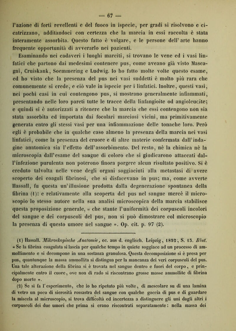 l’azione di forti revellenli e del fuoco in ispecie, per gradi si risolvono e ci- catrizzano, additandoci con certezza che la marcia in essi raccolta è stata interamente assorbita. Questo fatto è volgare, e le persone dell’arte hanno frequente opportunità di avverarlo nei pazienti. Esaminando nei cadaveri i luoghi marciti, si trovano le vene ed i vasi lin- fatici che partono dai medesimi contenere pus, come aveano già visto Masca- gni, Cruiskank, Soemmering e Ludwig. Io ho fatto molte volte questo esame, ed ho visto che la presenza del pus nei vasi suddetti è molto più rara che comunemente si crede, e ciò vale in ispecie per i linfatici. Inoltre, questi vasi, nei pochi casi in cui contengono pus, si mostrano generalmente infiammati, presentando nelle loro pareti tutte le tracce della linfangioite od angiolcucite; e quindi si è autorizzati a ritenere che la marcia che essi contengono non sia stata assorbita ed importata dai focolari marciosi vicini, ma primitivamente generata entro gli stessi vasi per una infiammazione delle tonache loro. Però egli è probabile che in qualche caso almeno la presenza della marcia nei vasi linfatici, come la presenza del cruore e di altre materie confermata dall’inda- gine anatomica sia l’effetto dell’assorbimento. Del resto, nè la chimica nè la microscopia dall’esame del sangue di coloro che si giudicarono attaccati dal- l’infezione purulenta non poterono finora porgere alcun risultato positivo. Si è creduto talvolta nelle vene degli organi soggiaciuti alla metastasi di avere scoperto dei coaguli fibrinosi, che si disfacevano in pus; ma, come avverte Hassall, fu questa un’illusione prodotta dalla degenerazione spontanea della fibrina (1): e relativamente alla scoperta del pus nel sangue mercè il micro- scopio lo stesso autore nella sua analisi microscopica della marcia stabilisce questa proposizione generale, « che stante l’uniformità dei corpuscoli incolori del sangue e dei corpuscoli del pus, non si può dimostrare col microscopio la presenza di questo umore nel sangue ». Op. cit. p. 97 (2). (1) Hassall. Mikroskopische Anatomìe, ec. aus d. englisch. Leipzig, 18552 , S. 13. Blul. « Se la fibrina coagulata si lascia per qualche tempo in quiete soggiace ad un processo di am- mollimento e si decompone in una sostanza granulosa. Questa decomposizione si è presa per pus, quantunque la massa ammollita si distingua per la mancanza dei veri corpuscoli del pus. Una tale alterazione della fibrina si è trovata nel sangue dentro e fuori del corpo, e prin- cipalmente entro il cuore, ove non di rado si riscontrano grosse masse ammollite di fibrina dopo morte ». (2) Se si fa l’esperimento, che io ho ripetuto più volte, di mescolare su di una lamina di vetro un poco di sierosità rossastra del sangue con qualche goccia di pus e di guardare la miscela al microscopio, si trova difficoltà ed incertezza a distinguere gli uni dagli altri i corpuscoli dei due umori che prima si erano riscontrati separatamente : nella massa dei
