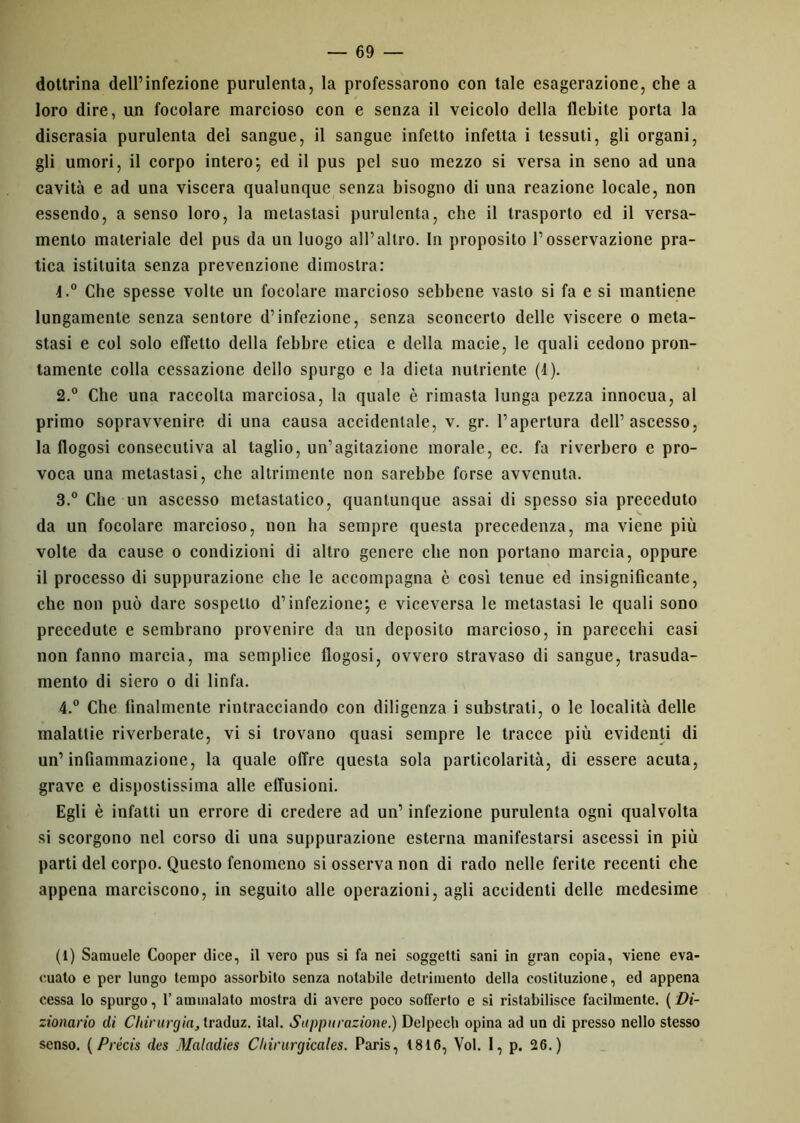 dottrina dell’infezione purulenta, la professarono con tale esagerazione, che a loro dire, un focolare marcioso con e senza il veicolo della flebite porta la discrasia purulenta del sangue, il sangue infetto infetta i tessuti, gli organi, gli umori, il corpo intero; ed il pus pel suo mezzo si versa in seno ad una cavità e ad una viscera qualunque senza bisogno di una reazione locale, non essendo, a senso loro, la metastasi purulenta, che il trasporto ed il versa- mento materiale del pus da un luogo all’altro. In proposito l’osservazione pra- tica istituita senza prevenzione dimostra: 4.° Che spesse volte un focolare marcioso sebbene vasto si fa e si mantiene lungamente senza sentore d’infezione, senza sconcerto delle viscere o meta- stasi e col solo effetto della febbre etica e della macie, le quali cedono pron- tamente colla cessazione dello spurgo e la dieta nutriente (4). 2. ° Che una raccolta marciosa, la quale è rimasta lunga pezza innocua, al primo sopravvenire di una causa accidentale, v. gr. l’apertura dell’ascesso, la flogosi consecutiva al taglio, un’agitazione morale, ec. fa riverbero e pro- voca una metastasi, che altrimente non sarebbe forse avvenuta. 3. ° Che un ascesso metastatico, quantunque assai di spesso sia preceduto da un focolare marcioso, non ha sempre questa precedenza, ma viene più volte da cause o condizioni di altro genere che non portano marcia, oppure il processo di suppurazione che le accompagna è così tenue ed insignificante, che non può dare sospetto d’infezione; e viceversa le metastasi le quali sono precedute e sembrano provenire da un deposito marcioso, in parecchi casi non fanno marcia, ma semplice flogosi, ovvero stravaso di sangue, trasuda- mento di siero o di linfa. 4. ° Che finalmente rintracciando con diligenza i substrati, o le località delle malattie riverberate, vi si trovano quasi sempre le tracce più evidenti di un’infiammazione, la quale offre questa sola particolarità, di essere acuta, grave e dispostissima alle effusioni. Egli è infatti un errore di credere ad un’ infezione purulenta ogni qualvolta si scorgono nel corso di una suppurazione esterna manifestarsi ascessi in più parti del corpo. Questo fenomeno si osserva non di rado nelle ferite recenti che appena marciscono, in seguito alle operazioni, agli accidenti delle medesime (1) Samuele Cooper dice, il vero pus si fa nei soggetti sani in gran copia, viene eva- cuato e per lungo tempo assorbito senza notabile detrimento della costituzione, ed appena cessa lo spurgo, l’ammalato mostra di avere poco sofferto e si ristabilisce facilmente. (Di- zionario di Chirurgia^ traduz. ital. Suppurazione.) Delpech opina ad un di presso nello stesso senso. ( Précis des Maladies Cltirurgicales. Paris, 1816, Voi. I, p. 26.)