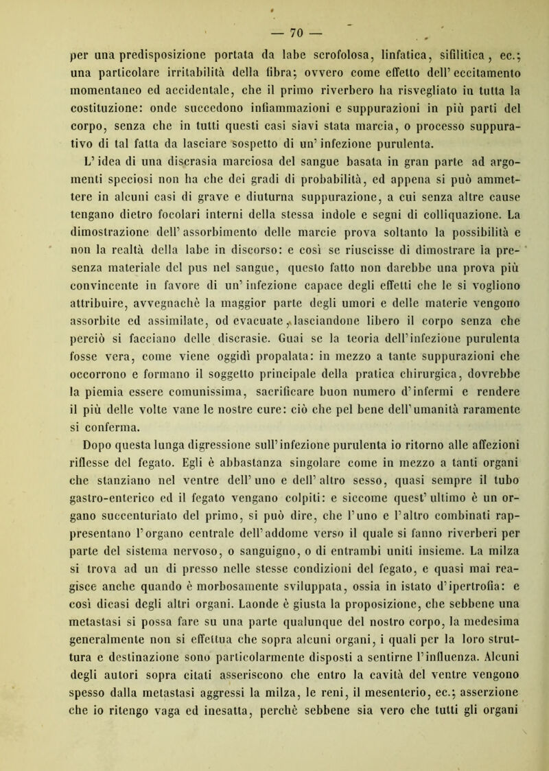 per una predisposizione portata da labe scrofolosa, linfatica, sifilitica, ec.; una particolare irritabilità della fibra; ovvero come effetto dell’eccitamento momentaneo ed accidentale, che il primo riverbero ha risvegliato in tutta la costituzione: onde succedono infiammazioni e suppurazioni in più parti del corpo, senza che in tutti questi casi siavi stata marcia, o processo suppura- tivo di tal fatta da lasciare sospetto di un’infezione purulenta. L’idea di una discrasia marciosa del sangue basata in gran parte ad argo- menti speciosi non ha che dei gradi di probabilità, ed appena si può ammet- tere in alcuni casi di grave e diuturna suppurazione, a cui senza altre cause tengano dietro focolari interni della stessa indole e segni di colliquazione. La dimostrazione dell’ assorbimento delle marcie prova soltanto la possibilità e non la realtà della labe in discorso: e così se riuscisse di dimostrare la pre- senza materiale del pus nel sangue, questo fatto non darebbe una prova più convincente in favore di un’ infezione capace degli effetti che le si vogliono attribuire, avvegnaché la maggior parte degli umori e delle materie vengono assorbite ed assimilate, od evacuate ^lasciandone libero il corpo senza che perciò si facciano delle discrasie. Guai se la teoria dell’infezione purulenta fosse vera, come viene oggidì propalata: in mezzo a tante suppurazioni che occorrono e formano il soggetto principale della pratica chirurgica, dovrebbe la piemia essere comunissima, sacrificare buon numero d’infermi e rendere il più delle volte vane le nostre cure: ciò che pel bene dell’umanità raramente si conferma. Dopo questa lunga digressione sull’infezione purulenta io ritorno alle affezioni riflesse del fegato. Egli è abbastanza singolare come in mezzo a tanti organi che stanziano nel ventre dell’uno e dell’altro sesso, quasi sempre il tubo gastro-enterico ed il fegato vengano colpiti: e siccome quest’ultimo è un or- gano succenturiato del primo, si può dire, che l’uno e l’altro combinati rap- presentano l’organo centrale dell’addome verso il quale si fanno riverberi per parte del sistema nervoso, o sanguigno, o di entrambi uniti insieme. La milza si trova ad un di presso nelle stesse condizioni del fegato, e quasi mai rea- gisce anche quando è morbosamente sviluppata, ossia in istato d’ipertrofia: e così dicasi degli altri organi. Laonde è giusta la proposizione, che sebbene una metastasi si possa fare su una parte qualunque del nostro corpo, la medesima generalmente non si effettua che sopra alcuni organi, i quali per la loro strut- tura e destinazione sono particolarmente disposti a sentirne l’influenza. Alcuni degli autori sopra citati asseriscono che entro la cavità del ventre vengono spesso dalla metastasi aggressi la milza, le reni, il mesenterio, ec.; asserzione che io ritengo vaga ed inesatta, perchè sebbene sia vero che lutti gli organi