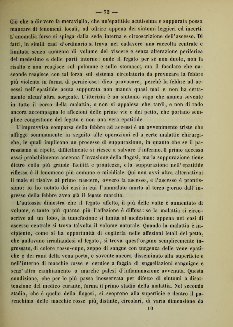 Ciò che a dir vero fa meraviglia, che un’epatitide acutissima e suppurata possa mancare di fenomeni locali, od offrire appena dei sintomi leggieri cd incerti. L’anomalia forse si spiega dalla sede interna e circoscrizione dell’ascesso. Di fatti, in simili casi d’ordinario si trova nel cadavere una raccolta centrale e limitata senza aumento di volume del viscere e senza alterazione periferica del medesimo e delle parti intorno: onde il fegato per sè non duole, non fa risalto e non reagisce sul polmone e sullo stomaco; ma il focolare che na- sconde reagisce con tal forza sul sistema circolatorio da provocare la febbre più violenta in forma di perniciosa: dico provocare, perchè la febbre ad ac- cessi nell’ epatitide acuta suppurata non manca quasi mai e non ha certa- mente alcun’altra sorgente. L’itterizia è un sintomo vago che manca sovente in tutto il corso della malattia, o non si appalesa che tardi, e non di rado ancora accompagna le affezioni delle prime vie e del petto, che portano sem- plice congestione del fegato e non una vera epatitide. L’improvvisa comparsa della febbre ad accessi è un avvenimento triste che affligge sommamente in seguito alle operazioni ed a certe malattie chirurgi- che, le quali implicano un processo di suppurazione, in quanto che se il pa- rossismo si ripete, diffìcilmente si riesce a salvare l’infermo. 11 primo accesso assai probabilmente accenna l’invasione della flogosi, ma la suppurazione tiene dietro colla più grande facilità e prontezza, eia suppurazione nell’epatitide riflessa è il fenomeno più comune e micidiale. Qui non avvi altra alternativa: il male si risolve al primo nascere, ovvero fa ascesso, e l’ascesso è prontis- simo: io ho notato dei casi in cui l’ammalato morto al terzo giorno dall’in- gresso della febbre avea già il fegato marcito. L’aulossia dimostra che il fegato affetto, il più delle volte è aumentato di volume, e tanto più quanto più l’affezione è diffusa: se la malattia si circo- scrive ad un lobo, la tumefazione si limita al medesimo: appena nei casi di ascesso centrale si trova talvolta il volume naturale. Quando la malattia è in- cipiente, come si ha opportunità di coglierla nelle affezioni letali del petto, che andavano irradiandosi al fegato, si trova quest’organo semplicemente in- grossato, di colore rosso-cupo, zeppo di sangue con turgenza delle vene epati- che e dei rami della vena porta, e sovente ancora disseminalo alla superficie e nell’interno di macchie rosse e cerulee a foggia di suggellazioni sanguigne e senz’altro cambiamento o marche palesi d’infiammazione avvenuta. Questa condizione, che per lo più passa inosservata per difetto di sintomi o disat- tenzione del medico curante, forma il primo stadio della malattia. Nel secondo stadio, che è quello della flogosi, si scoprono alla superficie e dentro il pa- renchima delle macchie rosse piùadistinte, circolari, di varia dimensione da 40