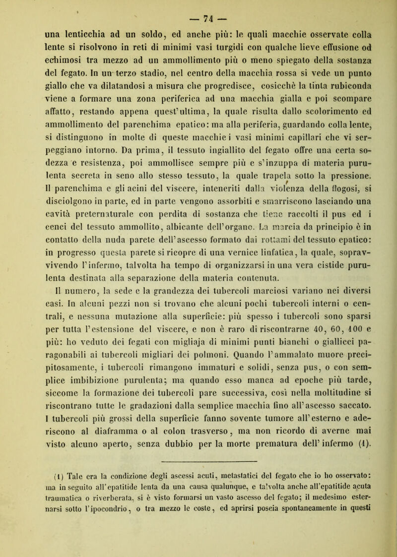 una lenticchia ad un soldo, ed anche più: le quali macchie osservate colla lente si risolvono in reti di minimi vasi turgidi con qualche lieve effusione od echimosi tra mezzo ad un ammollimento più o meno spiegato della sostanza del fegato. In un terzo stadio, nel centro della macchia rossa si vede un punto giallo che va dilatandosi a misura che progredisce, cosicché la tinta rubiconda viene a formare una zona periferica ad una macchia gialla e poi scompare affatto, restando appena quest’ultima, la quale risulta dallo scolorimento ed ammollimento del parenchima epatico: ma alla periferia, guardando colla lente, si distinguono in molte di queste macchie i vasi minimi capillari che vi ser- peggiano intorno. Da prima, il tessuto ingiallito del fegato offre una certa so- dezza e resistenza, poi ammollisce sempre più e s’inzuppa di materia puru- lenta secreta in seno allo stesso tessuto, la quale trapela sotto la pressione. Il parenchima c gli acini del viscere, inteneriti dalla violenza della flogosi^ si disciolgono in parte, ed in parte vengono assorbiti e smarriscono lasciando una cavità preternaturale con perdita di sostanza che tiene raccolti il pus ed i cenci del tessuto ammollito, albicante dell’organo. La marcia da principio è in contatto della nuda parete dell’ascesso formato dai rottami del tessuto epatico: in progresso questa parete si ricopre di una vernice linfatica, la quale, soprav- vivendo l’infermo, talvolta ha tempo di organizzarsi in una vera cistide puru- lenta destinata alla separazione della materia contenuta. 11 numero, la sede e la grandezza dei tubercoli marciosi variano nei diversi casi. In alcuni pezzi non si trovano che alcuni pochi tubercoli interni o cen- trali, e nessuna mutazione alla superficie: più spesso i tubercoli sono sparsi per tutta l’estensione del viscere, e non è raro di riscontrarne 40, 60, 4 00 e più: ho veduto dei fegati con migliaja di minimi punti bianchi o giallicci pa- ragonabili ai tubercoli migliori dei polmoni. Quando l’ammalato muore preci- pitosamente, i tubercoli rimangono immaturi e solidi, senza pus, o con sem- plice imbibizione purulenta; ma quando esso manca ad epoche più tarde, siccome la formazione dei tubercoli pare successiva, così nella moltitudine si riscontrano tutte le gradazioni dalla semplice macchia lino all’ascesso saccato. I tubercoli più grossi della superficie fanno sovente tumore all’esterno e ade- riscono al diaframma o al colon trasverso, ma non ricordo di averne mai visto alcuno aperto, senza dubbio perla morte prematura dell’infermo (4). (1) Tale era la condizione degli ascessi acuti, metastatici del fegato che io ho osservato: ma inseguito all’epatilide lenta da una causa qualunque, e talvolta anche all’epatitide acuta traumatica o riverberata, si è visto formarsi un vasto ascesso del fegato; il medesimo ester- narsi sotto l’ipocondrio, o tra mezzo le coste, ed aprirsi poscia spontaneamente in questi