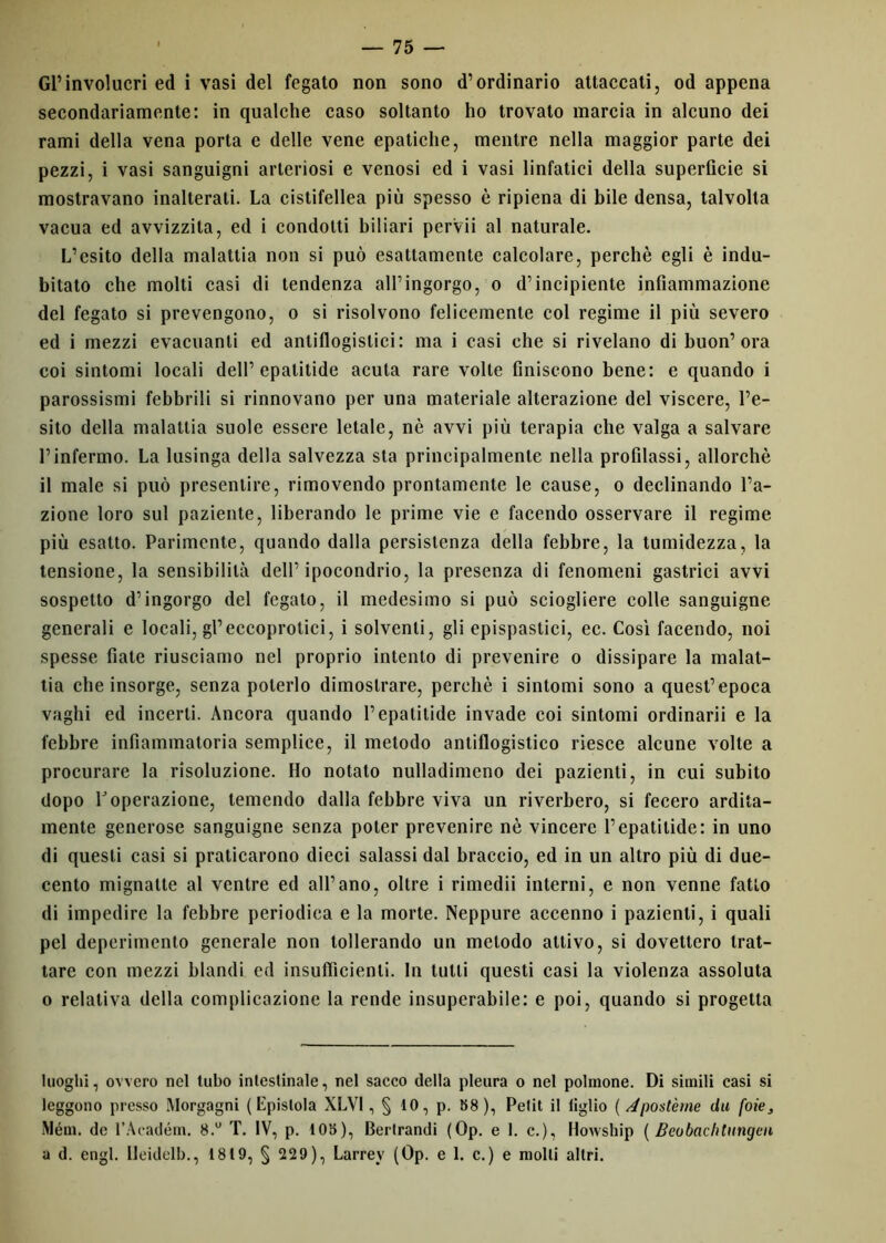 Gl’involucri ed i vasi del fegato non sono d’ordinario attaccati, od appena secondariamente: in qualche caso soltanto ho trovato marcia in alcuno dei rami della vena porta e delle vene epatiche, mentre nella maggior parte dei pezzi, i vasi sanguigni arteriosi e venosi ed i vasi linfatici della superficie si mostravano inalterati. La cistifellea più spesso è ripiena di bile densa, talvolta vacua ed avvizzita, ed i condotti biliari pervii al naturale. L’esito della malattia non si può esattamente calcolare, perchè egli è indu- bitato che molti casi di tendenza all’ingorgo, o d’incipiente infiammazione del fegato si prevengono, o si risolvono felicemente col regime il più severo ed i mezzi evacuanti ed antiflogistici: ma i casi che si rivelano di buon’ora coi sintomi locali dell’ cpalitide acuta rare volte finiscono bene: e quando i parossismi febbrili si rinnovano per una materiale alterazione del viscere, l’e- sito della malattia suole essere letale, nè avvi più terapia che valga a salvare l’infermo. La lusinga della salvezza sta principalmente nella profilassi, allorché il male si può presentire, rimovendo prontamente le cause, o declinando l’a- zione loro sul paziente, liberando le prime vie e facendo osservare il regime più esatto. Parimente, quando dalla persistenza della febbre, la tumidezza, la tensione, la sensibilità dell’ipocondrio, la presenza di fenomeni gastrici avvi sospetto d’ingorgo del fegato, il medesimo si può sciogliere colle sanguigne generali e locali, gl’eccoprotici, i solventi, gli epispastici, ec. Così facendo, noi spesse fiate riusciamo nel proprio intento di prevenire o dissipare la malat- tia che insorge, senza poterlo dimostrare, perchè i sintomi sono a quest’epoca vaghi ed incerti. Ancora quando l’epatitide invade coi sintomi ordinarii e la febbre infiammatoria semplice, il metodo antiflogistico riesce alcune volte a procurare la risoluzione. Ho notato nulladimeno dei pazienti, in cui subito dopo l'operazione, temendo dalla febbre viva un riverbero, si fecero ardita- mente generose sanguigne senza poter prevenire nè vincere l’epatilide: in uno di questi casi si praticarono dieci salassi dal braccio, ed in un altro più di due- cento mignatte al ventre ed all’ano, oltre i rimedii interni, e non venne fatto di impedire la febbre periodica e la morte. Neppure accenno i pazienti, i quali pel deperimento generale non tollerando un metodo attivo, si dovettero trat- tare con mezzi blandi ed insufficienti. In tutti questi casi la violenza assoluta o relativa della complicazione la rende insuperabile: e poi, quando si progetta luoghi, ovvero nel tubo intestinale, nel sacco della pleura o nel polmone. Di simili casi si leggono presso Morgagni (Epistola XLV1 , § 10, p. 58), Petit il tiglio ( Apostème da foie, Mém. de l’Académ. 8.° T. IV, p. 105), Berlrandi (Op. e 1. c.), Howship ( Beobac/itungcu a d. engl. Ileidelb., 1819, § 229), Larrev (Op. e 1. c.) e molli altri.