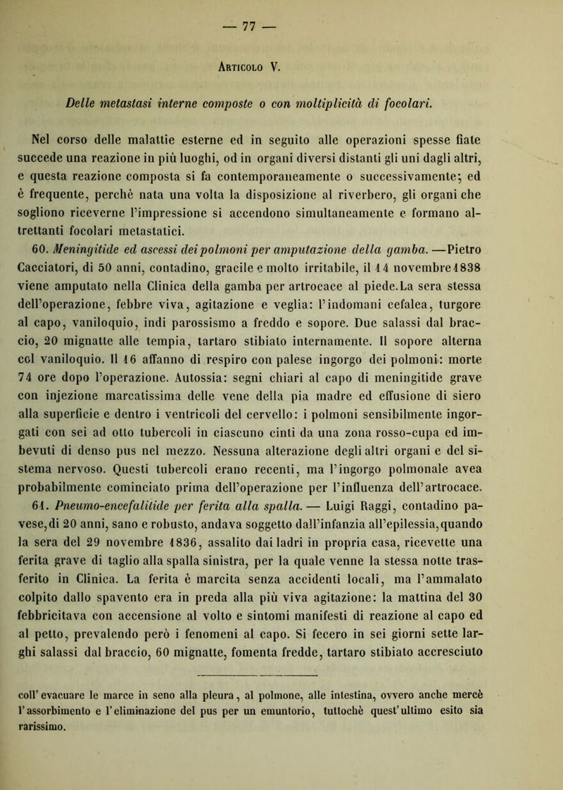 Articolo V. Delle metastasi interne composte o con moltiplicità di focolari. Nel corso delle malattie esterne ed in seguito alle operazioni spesse fiale succede una reazione in più luoghi, od in organi diversi distanti gli uni dagli altri, e questa reazione composta si fa contemporaneamente o successivamente; ed è frequente, perchè nata una volta la disposizione al riverbero, gli organi che sogliono riceverne l’impressione si accendono simultaneamente e formano al- trettanti focolari metastatici. 60. Meningitide ed ascessi dei polmoni per amputazione della gamba. —Pietro Cacciatori, di 50 anni, contadino, gracile e molto irritabile, il 4 4 novembre 4 838 viene amputato nella Clinica della gamba per artrocace al piede.La sera stessa dell’operazione, febbre viva, agitazione e veglia: l’indomani cefalea, turgore al capo, vaniloquio, indi parossismo a freddo e sopore. Due salassi dal brac- cio, 20 mignatte alle tempia, tartaro stibialo internamente. 11 sopore alterna col vaniloquio. Il 16 affanno di respiro con palese ingorgo dei polmoni: morte 74 ore dopo l’operazione. Autossia: segni chiari al capo di meningitide grave con injezione marcatissima delle vene della pia madre ed effusione di siero alla superficie e dentro i ventricoli del cervello: i polmoni sensibilmente ingor- gati con sei ad otto tubercoli in ciascuno cinti da una zona rosso-cupa ed im- bevuti di denso pus nel mezzo. Nessuna alterazione degli altri organi e del si- stema nervoso. Questi tubercoli erano recenti, ma l’ingorgo polmonale avea probabilmente cominciato prima dell’operazione per l’influenza dell’artrocace. 61. Pneumo-encefalilide per ferita alla spalla.— Luigi Raggi, contadino pa- vese,di 20 anni, sano e robusto, andava soggetto dall’infanzia all’epilessia,quando la sera del 29 novembre 1836, assalito dai ladri in propria casa, ricevette una ferita grave di taglio alla spalla sinistra, per la quale venne la stessa notte tras- ferito in Clinica. La ferita è marcita senza accidenti locali, ma l’ammalato colpito dallo spavento era in preda alla più viva agitazione: la mattina del 30 febbricitava con accensione al volto e sintomi manifesti di reazione al capo ed al petto, prevalendo però i fenomeni al capo. Si fecero in sei giorni sette lar- ghi salassi dal braccio, 60 mignatte, fomenta fredde, tartaro stibiato accresciuto coll’ evacuare le marce in seno alla pleura, al polmone, alle intestina, ovvero anche mercè l’assorbimento e l’eliminazione del pus per un emuntorio, tuttoché quest’ultimo esito sia rarissimo.